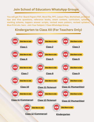 Join School of Educators WhatsApp Groups
You will get Pre- Board Papers PDF, Word file, PPT, Lesson Plan, Worksheet, practical
tips and Viva questions, reference books, smart content, curriculum, syllabus,
marking scheme, toppers answer scripts, revised exam pattern, revised syllabus,
Blue Print etc. here . Join Your Subject / Class WhatsApp Group.
Kindergarten to Class XII (For Teachers Only)
Class 1 Class 2 Class 3
Class 4 Class 5 Class 6
Class 7 Class 8 Class 9
Class 10 Class 11 (Science) Class 11 (Humanities)
Class 11 (Commerce)
Class 12 (Commerce)
Class 12 (Science) Class 12 (Humanities)
Kindergarten
 
