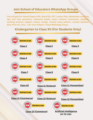 Join School of Educators WhatsApp Groups
You will get Pre- Board Papers PDF, Word file, PPT, Lesson Plan, Worksheet, practical
tips and Viva questions, reference books, smart content, curriculum, syllabus,
marking scheme, toppers answer scripts, revised exam pattern, revised syllabus,
Blue Print etc. here . Join Your Subject / Class WhatsApp Group.
Kindergarten to Class XII (For Students Only)
Class 1 Class 2 Class 3
Class 4 Class 5 Class 6
Class 7 Class 8 Class 9
Class 10 Class 11 (Science) Class 11 (Humanities)
Class 11 (Commerce)
Class 12 (Commerce)
Class 12 (Science) Class 12 (Humanities)
Artificial Intelligence
(VI TO VIII)
 
