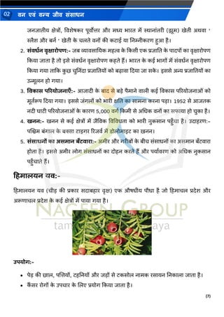 (7)
िन एिं िन्य िीि संसाधन
02
जिजातीय क्षेत्रों, ववशेषकर पूवोत्तर और मध्य र्ारत में स्थािांतरी (झूम) खेती अर्वा ‘
स्लैश और बिथ ‘ खेती क
े चलते विों की कटाई या निम्नीकरण हुआ है।
2. सांवधलन वृक्षािोपि:- जब व्यावसानयक महत्व क
े दकसी एक प्रजानत क
े पादपों का वृक्षारोपण
दकया जाता है तो इसे संवधथि वृक्षारोपण कहते हैं। र्ारत क
े कई र्ागों में संवधथि वृक्षारोपण
दकया गया तादक क
ु छ चुनििंदा प्रजानतयों को बढावा ददया जा सक
े । इससे अन्य प्रजानतयों का
उन्मूलि हो गया।
3. ववकास परियोजनाएाँ:- आजादी क
े बाद से बडे पैमािे वाली कई ववकास पररयोजिाओं को
मूतथरूप ददया गया। इससे जंगलों को र्ारी क्षनत का सामिा करिा पडा। 1952 से आजतक
िदी घाटी पररयोजिाओं क
े कारण 5,000 वगथ दकमी से अमधक विों का सफाया हो चुका है।
4. खनन:- खिि से कई क्षेत्रों में जैववक ववववधता को र्ारी िुकसाि पहुाँचा है। उदाहरण:-
पणिम बंगाल क
े बक्सा टाइगर ररजवथ में डोलोमाइट का खिि।
5. सांसाधनों का असमान बाँटवािा:- अमीर और गरीबों क
े बीच संसाधिों का असमाि बाँटवारा
होता है। इससे अमीर लोग संसाधिों का दोहि करते हैं और पयाथवरण को अमधक िुकसाि
पहुाँचाते हैं।
हहमालयन यव:-
हहमालयि यव (चीड की प्रकार सदाबहार वृक्ष) एक औषधीय पौधा है जो हहमाचल प्रदेश और
अरूणाचल प्रदेश क
े कई क्षेत्रों में पाया गया है।
उपयोर्:-
• पेड की छाल, पणत्तयों, टहनियों और जडों से टकसोल िामक रसायि निकाला जाता है।
• क
ैं सर रोगों क
े उपचार क
े णलए प्रयोग दकया जाता है।
 