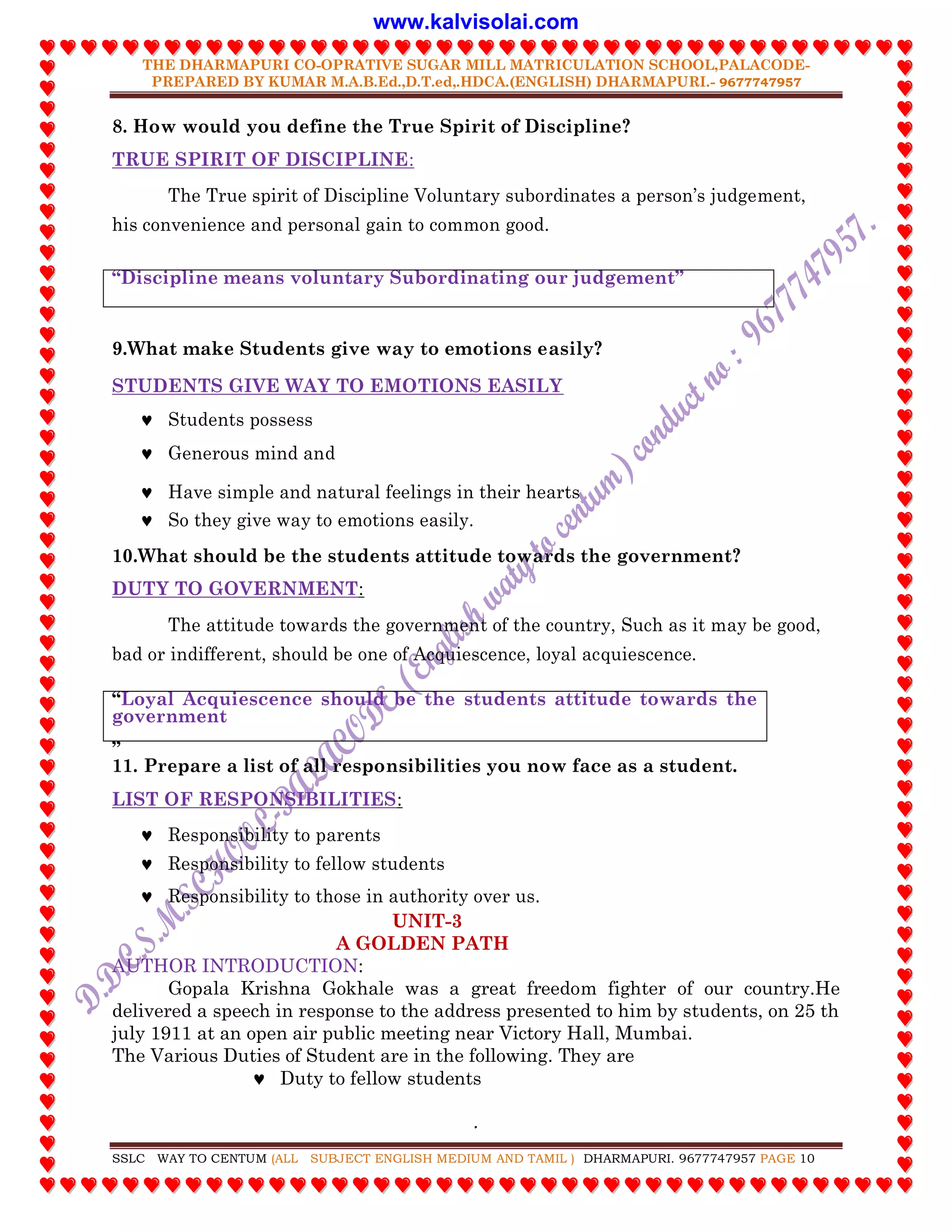 THE DHARMAPURI CO-OPRATIVE SUGAR MILL MATRICULATION SCHOOL,PALACODE-
PREPARED BY KUMAR M.A.B.Ed.,D.T.ed,.HDCA.(ENGLISH) DHARMAPURI.- 9677747957
.
SSLC WAY TO CENTUM (ALL SUBJECT ENGLISH MEDIUM AND TAMIL ) DHARMAPURI. 9677747957 PAGE 10
8. How would you define the True Spirit of Discipline?
TRUE SPIRIT OF DISCIPLINE:
The True spirit of Discipline Voluntary subordinates a person‟s judgement,
his convenience and personal gain to common good.
“Discipline means voluntary Subordinating our judgement”
9.What make Students give way to emotions easily?
STUDENTS GIVE WAY TO EMOTIONS EASILY
 Students possess
 Generous mind and
 Have simple and natural feelings in their hearts
 So they give way to emotions easily.
10.What should be the students attitude towards the government?
DUTY TO GOVERNMENT:
The attitude towards the government of the country, Such as it may be good,
bad or indifferent, should be one of Acquiescence, loyal acquiescence.
“Loyal Acquiescence should be the students attitude towards the
government
”
11. Prepare a list of all responsibilities you now face as a student.
LIST OF RESPONSIBILITIES:
 Responsibility to parents
 Responsibility to fellow students
 Responsibility to those in authority over us.
UNIT-3
A GOLDEN PATH
AUTHOR INTRODUCTION:
Gopala Krishna Gokhale was a great freedom fighter of our country.He
delivered a speech in response to the address presented to him by students, on 25 th
july 1911 at an open air public meeting near Victory Hall, Mumbai.
The Various Duties of Student are in the following. They are
 Duty to fellow students
www.kalvisolai.com
 