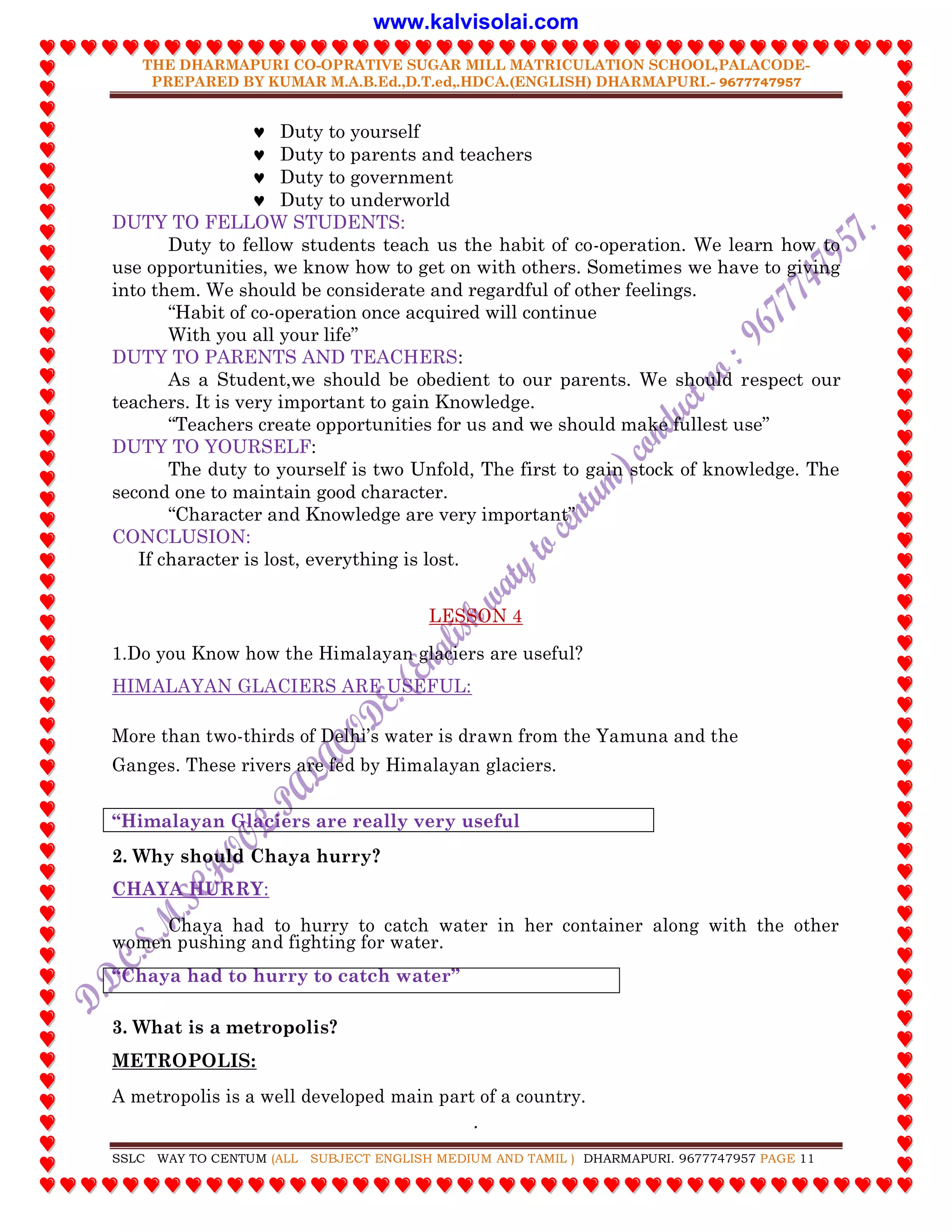 THE DHARMAPURI CO-OPRATIVE SUGAR MILL MATRICULATION SCHOOL,PALACODE-
PREPARED BY KUMAR M.A.B.Ed.,D.T.ed,.HDCA.(ENGLISH) DHARMAPURI.- 9677747957
.
SSLC WAY TO CENTUM (ALL SUBJECT ENGLISH MEDIUM AND TAMIL ) DHARMAPURI. 9677747957 PAGE 11
 Duty to yourself
 Duty to parents and teachers
 Duty to government
 Duty to underworld
DUTY TO FELLOW STUDENTS:
Duty to fellow students teach us the habit of co-operation. We learn how to
use opportunities, we know how to get on with others. Sometimes we have to giving
into them. We should be considerate and regardful of other feelings.
“Habit of co-operation once acquired will continue
With you all your life”
DUTY TO PARENTS AND TEACHERS:
As a Student,we should be obedient to our parents. We should respect our
teachers. It is very important to gain Knowledge.
“Teachers create opportunities for us and we should make fullest use”
DUTY TO YOURSELF:
The duty to yourself is two Unfold, The first to gain stock of knowledge. The
second one to maintain good character.
“Character and Knowledge are very important”
CONCLUSION:
If character is lost, everything is lost.
LESSON 4
1.Do you Know how the Himalayan glaciers are useful?
HIMALAYAN GLACIERS ARE USEFUL:
More than two-thirds of Delhi‟s water is drawn from the Yamuna and the
Ganges. These rivers are fed by Himalayan glaciers.
“Himalayan Glaciers are really very useful
2. Why should Chaya hurry?
CHAYA HURRY:
Chaya had to hurry to catch water in her container along with the other
women pushing and fighting for water.
“Chaya had to hurry to catch water”
3. What is a metropolis?
METROPOLIS:
A metropolis is a well developed main part of a country.
www.kalvisolai.com
 