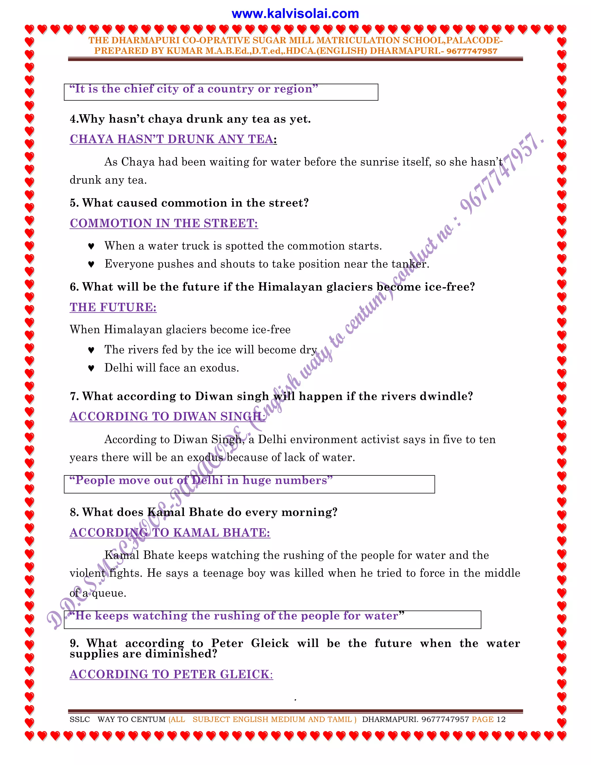 THE DHARMAPURI CO-OPRATIVE SUGAR MILL MATRICULATION SCHOOL,PALACODE-
PREPARED BY KUMAR M.A.B.Ed.,D.T.ed,.HDCA.(ENGLISH) DHARMAPURI.- 9677747957
.
SSLC WAY TO CENTUM (ALL SUBJECT ENGLISH MEDIUM AND TAMIL ) DHARMAPURI. 9677747957 PAGE 12
“It is the chief city of a country or region”
4.Why hasn‟t chaya drunk any tea as yet.
CHAYA HASN‟T DRUNK ANY TEA:
As Chaya had been waiting for water before the sunrise itself, so she hasn‟t
drunk any tea.
5. What caused commotion in the street?
COMMOTION IN THE STREET:
 When a water truck is spotted the commotion starts.
 Everyone pushes and shouts to take position near the tanker.
6. What will be the future if the Himalayan glaciers become ice-free?
THE FUTURE:
When Himalayan glaciers become ice-free
 The rivers fed by the ice will become dry
 Delhi will face an exodus.
7. What according to Diwan singh will happen if the rivers dwindle?
ACCORDING TO DIWAN SINGH:
According to Diwan Singh, a Delhi environment activist says in five to ten
years there will be an exodus because of lack of water.
“People move out of Delhi in huge numbers”
8. What does Kamal Bhate do every morning?
ACCORDING TO KAMAL BHATE:
Kamal Bhate keeps watching the rushing of the people for water and the
violent fights. He says a teenage boy was killed when he tried to force in the middle
of a queue.
“He keeps watching the rushing of the people for water”
9. What according to Peter Gleick will be the future when the water
supplies are diminished?
ACCORDING TO PETER GLEICK:
www.kalvisolai.com
 