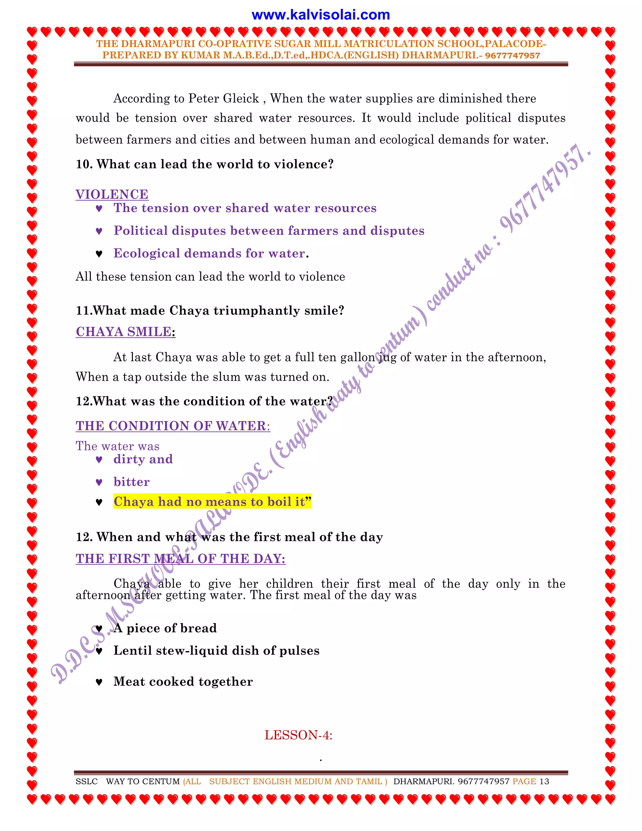 THE DHARMAPURI CO-OPRATIVE SUGAR MILL MATRICULATION SCHOOL,PALACODE-
PREPARED BY KUMAR M.A.B.Ed.,D.T.ed,.HDCA.(ENGLISH) DHARMAPURI.- 9677747957
.
SSLC WAY TO CENTUM (ALL SUBJECT ENGLISH MEDIUM AND TAMIL ) DHARMAPURI. 9677747957 PAGE 13
According to Peter Gleick , When the water supplies are diminished there
would be tension over shared water resources. It would include political disputes
between farmers and cities and between human and ecological demands for water.
10. What can lead the world to violence?
VIOLENCE
 The tension over shared water resources
 Political disputes between farmers and disputes
 Ecological demands for water.
All these tension can lead the world to violence
11.What made Chaya triumphantly smile?
CHAYA SMILE:
At last Chaya was able to get a full ten gallon jug of water in the afternoon,
When a tap outside the slum was turned on.
12.What was the condition of the water?
THE CONDITION OF WATER:
The water was
 dirty and
 bitter
 Chaya had no means to boil it”
12. When and what was the first meal of the day
THE FIRST MEAL OF THE DAY:
Chaya able to give her children their first meal of the day only in the
afternoon after getting water. The first meal of the day was
 A piece of bread
 Lentil stew-liquid dish of pulses
 Meat cooked together
LESSON-4:
www.kalvisolai.com
 