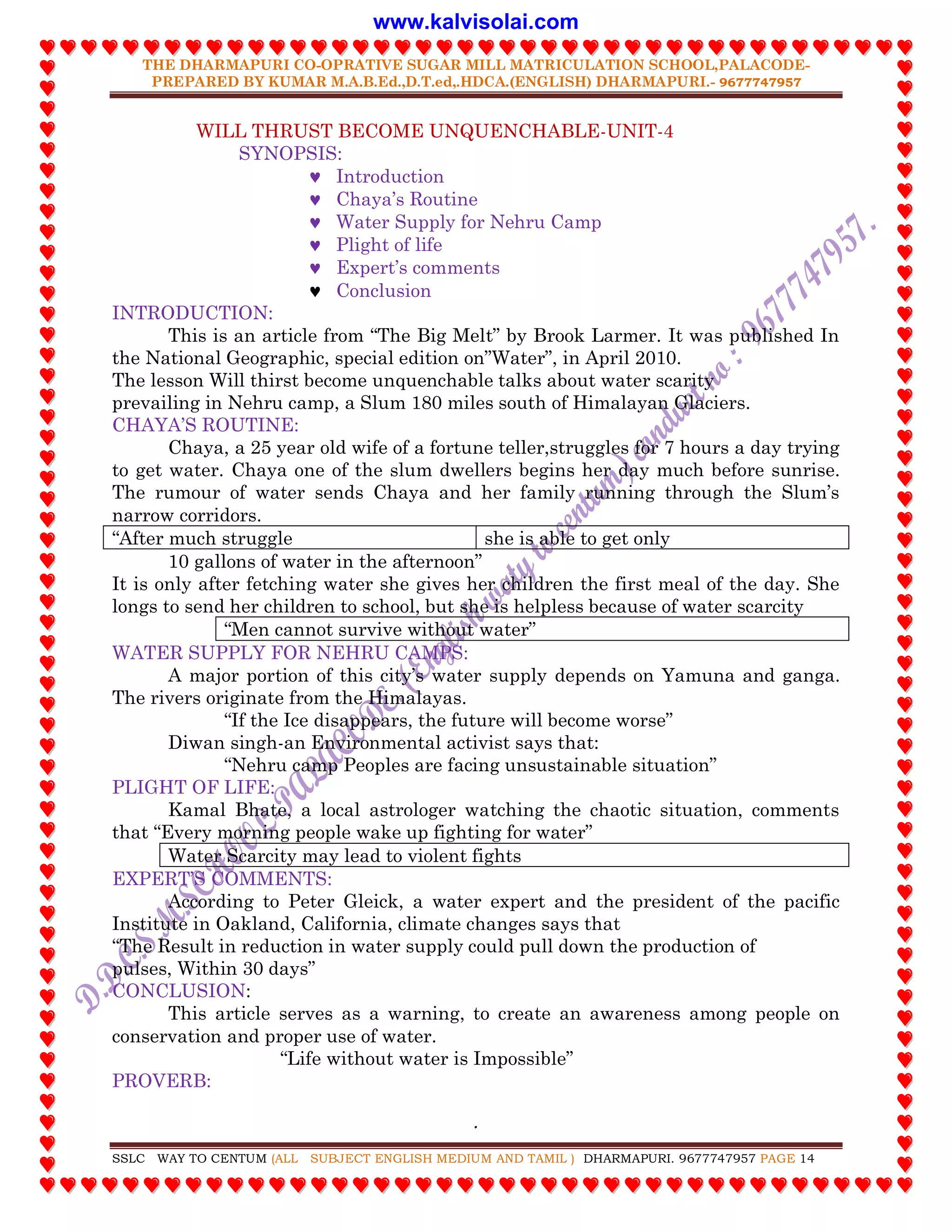 THE DHARMAPURI CO-OPRATIVE SUGAR MILL MATRICULATION SCHOOL,PALACODE-
PREPARED BY KUMAR M.A.B.Ed.,D.T.ed,.HDCA.(ENGLISH) DHARMAPURI.- 9677747957
.
SSLC WAY TO CENTUM (ALL SUBJECT ENGLISH MEDIUM AND TAMIL ) DHARMAPURI. 9677747957 PAGE 14
WILL THRUST BECOME UNQUENCHABLE-UNIT-4
SYNOPSIS:
 Introduction
 Chaya‟s Routine
 Water Supply for Nehru Camp
 Plight of life
 Expert‟s comments
 Conclusion
INTRODUCTION:
This is an article from “The Big Melt” by Brook Larmer. It was published In
the National Geographic, special edition on”Water”, in April 2010.
The lesson Will thirst become unquenchable talks about water scarity
prevailing in Nehru camp, a Slum 180 miles south of Himalayan Glaciers.
CHAYA‟S ROUTINE:
Chaya, a 25 year old wife of a fortune teller,struggles for 7 hours a day trying
to get water. Chaya one of the slum dwellers begins her day much before sunrise.
The rumour of water sends Chaya and her family running through the Slum‟s
narrow corridors.
“After much struggle she is able to get only
10 gallons of water in the afternoon”
It is only after fetching water she gives her children the first meal of the day. She
longs to send her children to school, but she is helpless because of water scarcity
“Men cannot survive without water”
WATER SUPPLY FOR NEHRU CAMPS:
A major portion of this city‟s water supply depends on Yamuna and ganga.
The rivers originate from the Himalayas.
“If the Ice disappears, the future will become worse”
Diwan singh-an Environmental activist says that:
“Nehru camp Peoples are facing unsustainable situation”
PLIGHT OF LIFE:
Kamal Bhate, a local astrologer watching the chaotic situation, comments
that “Every morning people wake up fighting for water”
Water Scarcity may lead to violent fights
EXPERT‟S COMMENTS:
According to Peter Gleick, a water expert and the president of the pacific
Institute in Oakland, California, climate changes says that
“The Result in reduction in water supply could pull down the production of
pulses, Within 30 days”
CONCLUSION:
This article serves as a warning, to create an awareness among people on
conservation and proper use of water.
“Life without water is Impossible”
PROVERB:
www.kalvisolai.com
 