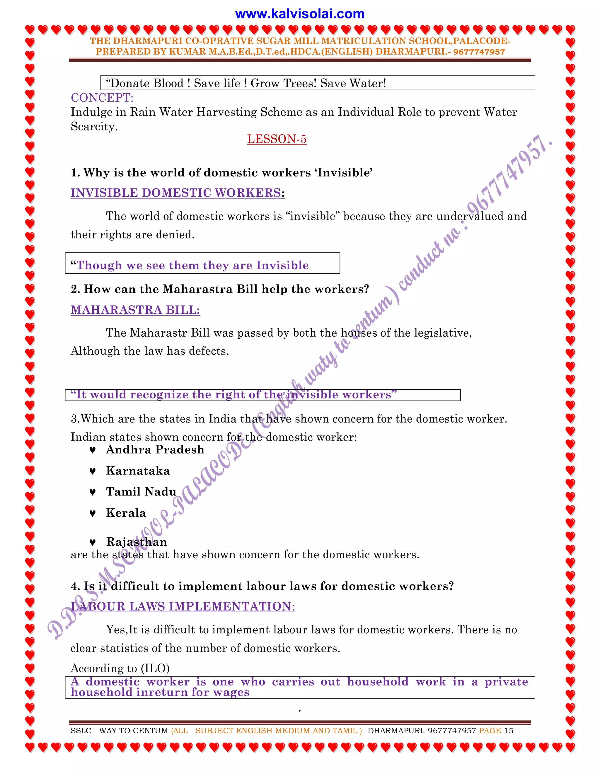 THE DHARMAPURI CO-OPRATIVE SUGAR MILL MATRICULATION SCHOOL,PALACODE-
PREPARED BY KUMAR M.A.B.Ed.,D.T.ed,.HDCA.(ENGLISH) DHARMAPURI.- 9677747957
.
SSLC WAY TO CENTUM (ALL SUBJECT ENGLISH MEDIUM AND TAMIL ) DHARMAPURI. 9677747957 PAGE 15
“Donate Blood ! Save life ! Grow Trees! Save Water!
CONCEPT:
Indulge in Rain Water Harvesting Scheme as an Individual Role to prevent Water
Scarcity.
LESSON-5
1. Why is the world of domestic workers „Invisible‟
INVISIBLE DOMESTIC WORKERS:
The world of domestic workers is “invisible” because they are undervalued and
their rights are denied.
“Though we see them they are Invisible
2. How can the Maharastra Bill help the workers?
MAHARASTRA BILL:
The Maharastr Bill was passed by both the houses of the legislative,
Although the law has defects,
“It would recognize the right of the invisible workers”
3.Which are the states in India that have shown concern for the domestic worker.
Indian states shown concern for the domestic worker:
 Andhra Pradesh
 Karnataka
 Tamil Nadu
 Kerala
 Rajasthan
are the states that have shown concern for the domestic workers.
4. Is it difficult to implement labour laws for domestic workers?
LABOUR LAWS IMPLEMENTATION:
Yes,It is difficult to implement labour laws for domestic workers. There is no
clear statistics of the number of domestic workers.
According to (ILO)
A domestic worker is one who carries out household work in a private
household inreturn for wages
www.kalvisolai.com
 