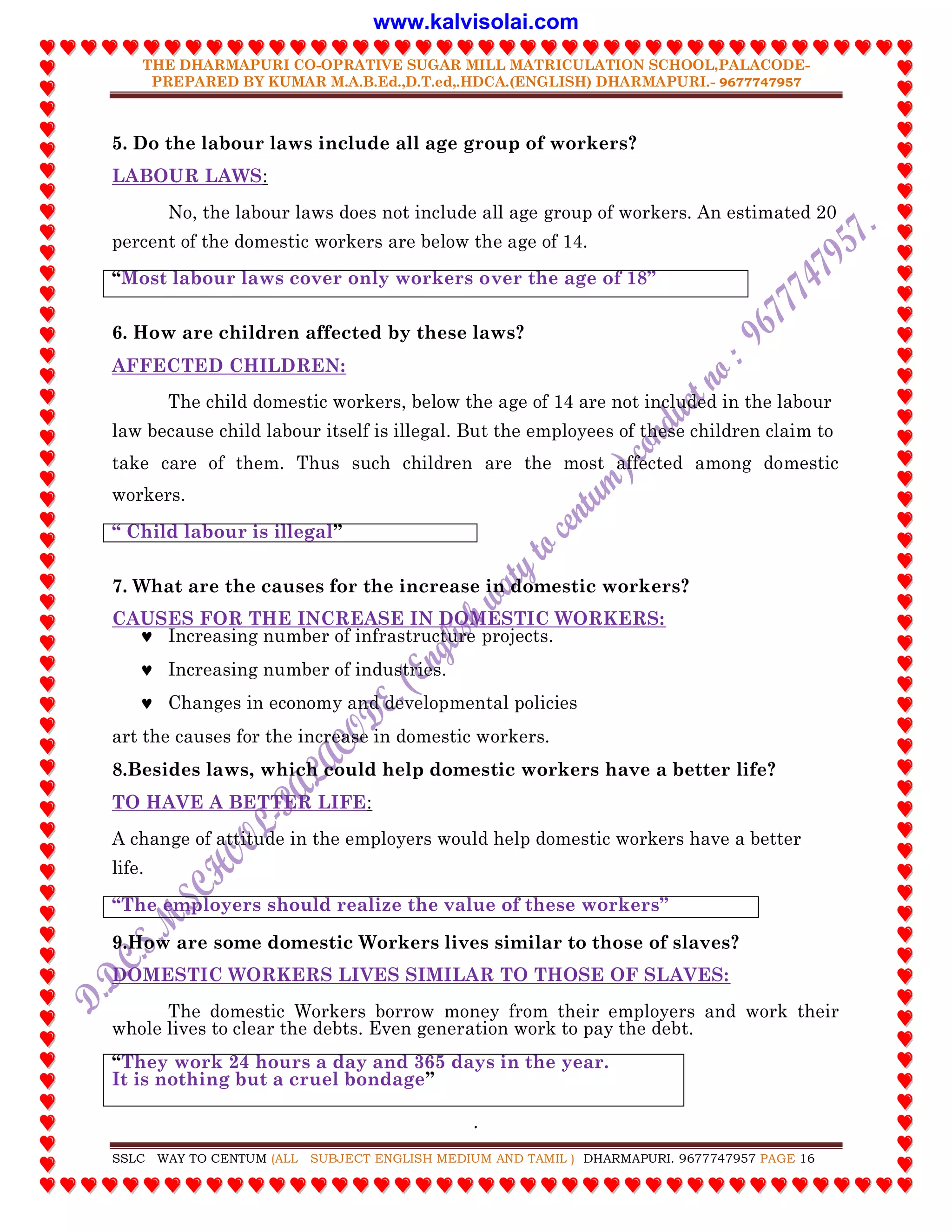 THE DHARMAPURI CO-OPRATIVE SUGAR MILL MATRICULATION SCHOOL,PALACODE-
PREPARED BY KUMAR M.A.B.Ed.,D.T.ed,.HDCA.(ENGLISH) DHARMAPURI.- 9677747957
.
SSLC WAY TO CENTUM (ALL SUBJECT ENGLISH MEDIUM AND TAMIL ) DHARMAPURI. 9677747957 PAGE 16
5. Do the labour laws include all age group of workers?
LABOUR LAWS:
No, the labour laws does not include all age group of workers. An estimated 20
percent of the domestic workers are below the age of 14.
“Most labour laws cover only workers over the age of 18”
6. How are children affected by these laws?
AFFECTED CHILDREN:
The child domestic workers, below the age of 14 are not included in the labour
law because child labour itself is illegal. But the employees of these children claim to
take care of them. Thus such children are the most affected among domestic
workers.
“ Child labour is illegal”
7. What are the causes for the increase in domestic workers?
CAUSES FOR THE INCREASE IN DOMESTIC WORKERS:
 Increasing number of infrastructure projects.
 Increasing number of industries.
 Changes in economy and developmental policies
art the causes for the increase in domestic workers.
8.Besides laws, which could help domestic workers have a better life?
TO HAVE A BETTER LIFE:
A change of attitude in the employers would help domestic workers have a better
life.
“The employers should realize the value of these workers”
9.How are some domestic Workers lives similar to those of slaves?
DOMESTIC WORKERS LIVES SIMILAR TO THOSE OF SLAVES:
The domestic Workers borrow money from their employers and work their
whole lives to clear the debts. Even generation work to pay the debt.
“They work 24 hours a day and 365 days in the year.
It is nothing but a cruel bondage”
www.kalvisolai.com
 