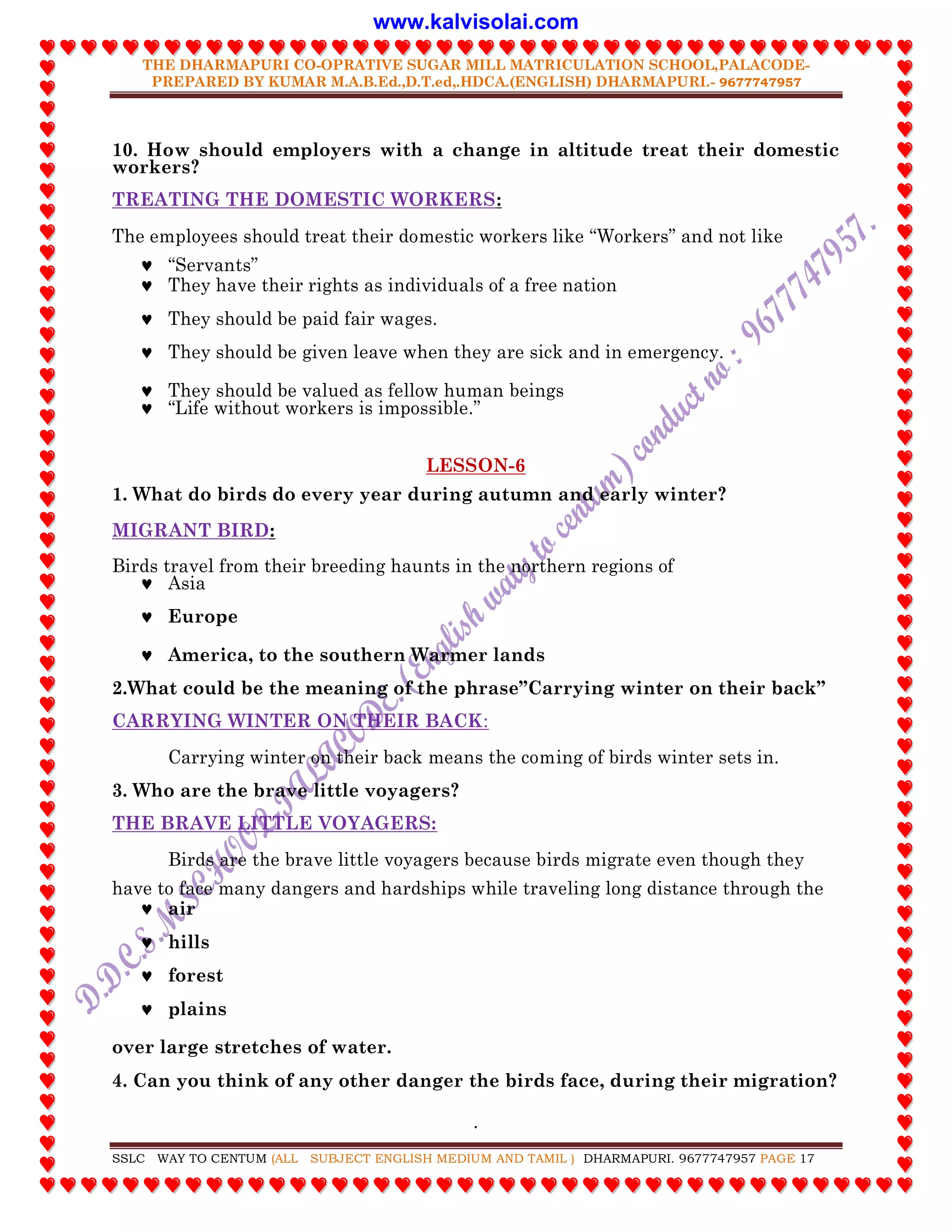 THE DHARMAPURI CO-OPRATIVE SUGAR MILL MATRICULATION SCHOOL,PALACODE-
PREPARED BY KUMAR M.A.B.Ed.,D.T.ed,.HDCA.(ENGLISH) DHARMAPURI.- 9677747957
.
SSLC WAY TO CENTUM (ALL SUBJECT ENGLISH MEDIUM AND TAMIL ) DHARMAPURI. 9677747957 PAGE 17
10. How should employers with a change in altitude treat their domestic
workers?
TREATING THE DOMESTIC WORKERS:
The employees should treat their domestic workers like “Workers” and not like
 “Servants”
 They have their rights as individuals of a free nation
 They should be paid fair wages.
 They should be given leave when they are sick and in emergency.
 They should be valued as fellow human beings
 “Life without workers is impossible.”
LESSON-6
1. What do birds do every year during autumn and early winter?
MIGRANT BIRD:
Birds travel from their breeding haunts in the northern regions of
 Asia
 Europe
 America, to the southern Warmer lands
2.What could be the meaning of the phrase”Carrying winter on their back”
CARRYING WINTER ON THEIR BACK:
Carrying winter on their back means the coming of birds winter sets in.
3. Who are the brave little voyagers?
THE BRAVE LITTLE VOYAGERS:
Birds are the brave little voyagers because birds migrate even though they
have to face many dangers and hardships while traveling long distance through the
 air
 hills
 forest
 plains
over large stretches of water.
4. Can you think of any other danger the birds face, during their migration?
www.kalvisolai.com
 