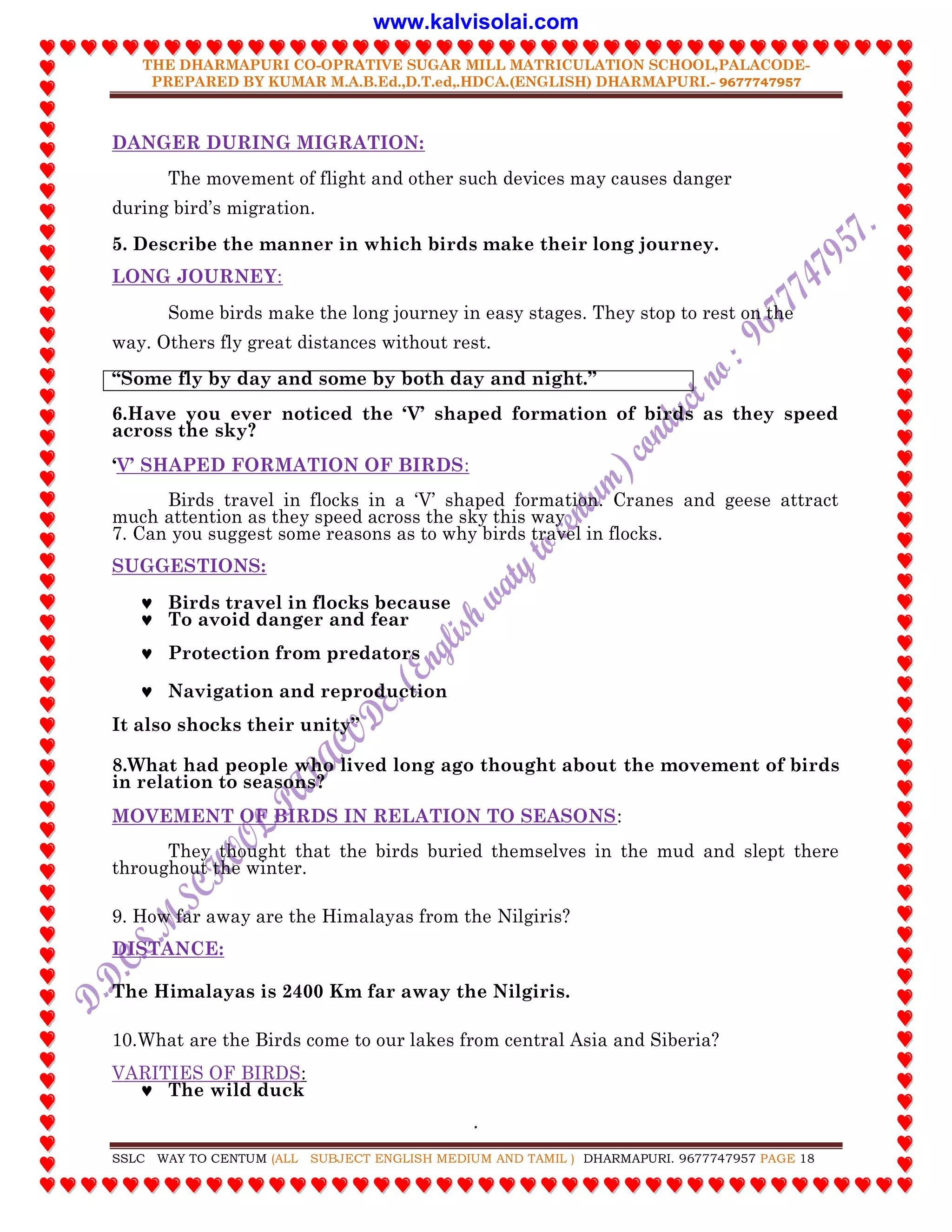 THE DHARMAPURI CO-OPRATIVE SUGAR MILL MATRICULATION SCHOOL,PALACODE-
PREPARED BY KUMAR M.A.B.Ed.,D.T.ed,.HDCA.(ENGLISH) DHARMAPURI.- 9677747957
.
SSLC WAY TO CENTUM (ALL SUBJECT ENGLISH MEDIUM AND TAMIL ) DHARMAPURI. 9677747957 PAGE 18
DANGER DURING MIGRATION:
The movement of flight and other such devices may causes danger
during bird‟s migration.
5. Describe the manner in which birds make their long journey.
LONG JOURNEY:
Some birds make the long journey in easy stages. They stop to rest on the
way. Others fly great distances without rest.
“Some fly by day and some by both day and night.”
6.Have you ever noticed the „V‟ shaped formation of birds as they speed
across the sky?
„V‟ SHAPED FORMATION OF BIRDS:
Birds travel in flocks in a „V‟ shaped formation. Cranes and geese attract
much attention as they speed across the sky this way
7. Can you suggest some reasons as to why birds travel in flocks.
SUGGESTIONS:
 Birds travel in flocks because
 To avoid danger and fear
 Protection from predators
 Navigation and reproduction
It also shocks their unity”
8.What had people who lived long ago thought about the movement of birds
in relation to seasons?
MOVEMENT OF BIRDS IN RELATION TO SEASONS:
They thought that the birds buried themselves in the mud and slept there
throughout the winter.
9. How far away are the Himalayas from the Nilgiris?
DISTANCE:
The Himalayas is 2400 Km far away the Nilgiris.
10.What are the Birds come to our lakes from central Asia and Siberia?
VARITIES OF BIRDS:
 The wild duck
www.kalvisolai.com
 