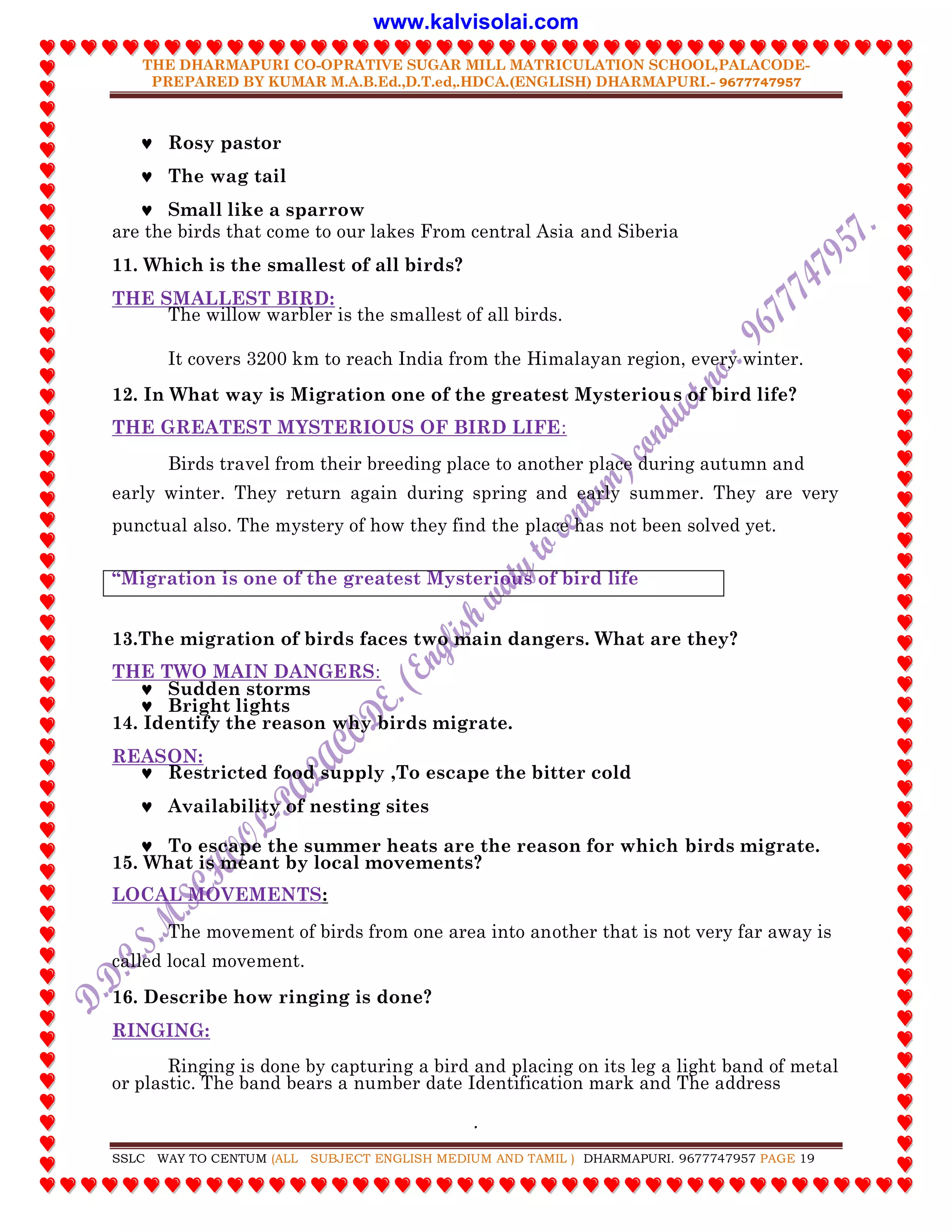 THE DHARMAPURI CO-OPRATIVE SUGAR MILL MATRICULATION SCHOOL,PALACODE-
PREPARED BY KUMAR M.A.B.Ed.,D.T.ed,.HDCA.(ENGLISH) DHARMAPURI.- 9677747957
.
SSLC WAY TO CENTUM (ALL SUBJECT ENGLISH MEDIUM AND TAMIL ) DHARMAPURI. 9677747957 PAGE 19
 Rosy pastor
 The wag tail
 Small like a sparrow
are the birds that come to our lakes From central Asia and Siberia
11. Which is the smallest of all birds?
THE SMALLEST BIRD:
The willow warbler is the smallest of all birds.
It covers 3200 km to reach India from the Himalayan region, every winter.
12. In What way is Migration one of the greatest Mysterious of bird life?
THE GREATEST MYSTERIOUS OF BIRD LIFE:
Birds travel from their breeding place to another place during autumn and
early winter. They return again during spring and early summer. They are very
punctual also. The mystery of how they find the place has not been solved yet.
“Migration is one of the greatest Mysterious of bird life
13.The migration of birds faces two main dangers. What are they?
THE TWO MAIN DANGERS:
 Sudden storms
 Bright lights
14. Identify the reason why birds migrate.
REASON:
 Restricted food supply ,To escape the bitter cold
 Availability of nesting sites
 To escape the summer heats are the reason for which birds migrate.
15. What is meant by local movements?
LOCAL MOVEMENTS:
The movement of birds from one area into another that is not very far away is
called local movement.
16. Describe how ringing is done?
RINGING:
Ringing is done by capturing a bird and placing on its leg a light band of metal
or plastic. The band bears a number date Identification mark and The address
www.kalvisolai.com
 