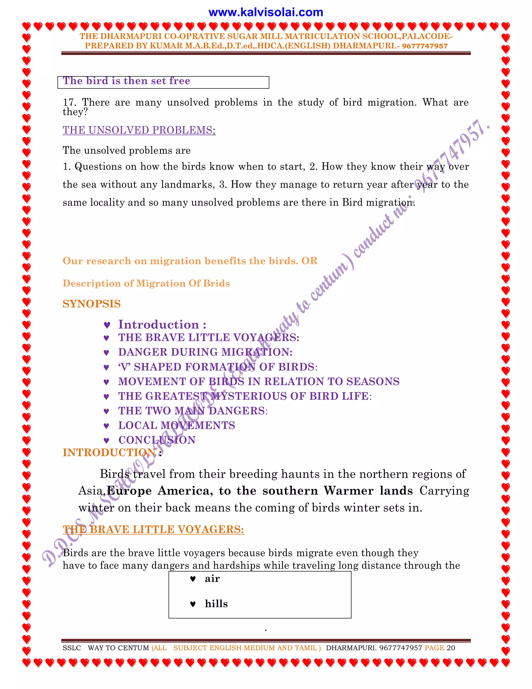 THE DHARMAPURI CO-OPRATIVE SUGAR MILL MATRICULATION SCHOOL,PALACODE-
PREPARED BY KUMAR M.A.B.Ed.,D.T.ed,.HDCA.(ENGLISH) DHARMAPURI.- 9677747957
.
SSLC WAY TO CENTUM (ALL SUBJECT ENGLISH MEDIUM AND TAMIL ) DHARMAPURI. 9677747957 PAGE 20
The bird is then set free
17. There are many unsolved problems in the study of bird migration. What are
they?
THE UNSOLVED PROBLEMS:
The unsolved problems are
1. Questions on how the birds know when to start, 2. How they know their way over
the sea without any landmarks, 3. How they manage to return year after year to the
same locality and so many unsolved problems are there in Bird migration.
Our research on migration benefits the birds. OR
Description of Migration Of Brids
SYNOPSIS
 Introduction :
 THE BRAVE LITTLE VOYAGERS:
 DANGER DURING MIGRATION:
 „V‟ SHAPED FORMATION OF BIRDS:
 MOVEMENT OF BIRDS IN RELATION TO SEASONS
 THE GREATEST MYSTERIOUS OF BIRD LIFE:
 THE TWO MAIN DANGERS:
 LOCAL MOVEMENTS
 CONCLUSION
INTRODUCTION :
Birds travel from their breeding haunts in the northern regions of
Asia,Europe America, to the southern Warmer lands Carrying
winter on their back means the coming of birds winter sets in.
THE BRAVE LITTLE VOYAGERS:
Birds are the brave little voyagers because birds migrate even though they
have to face many dangers and hardships while traveling long distance through the
 air
 hills
www.kalvisolai.com
 