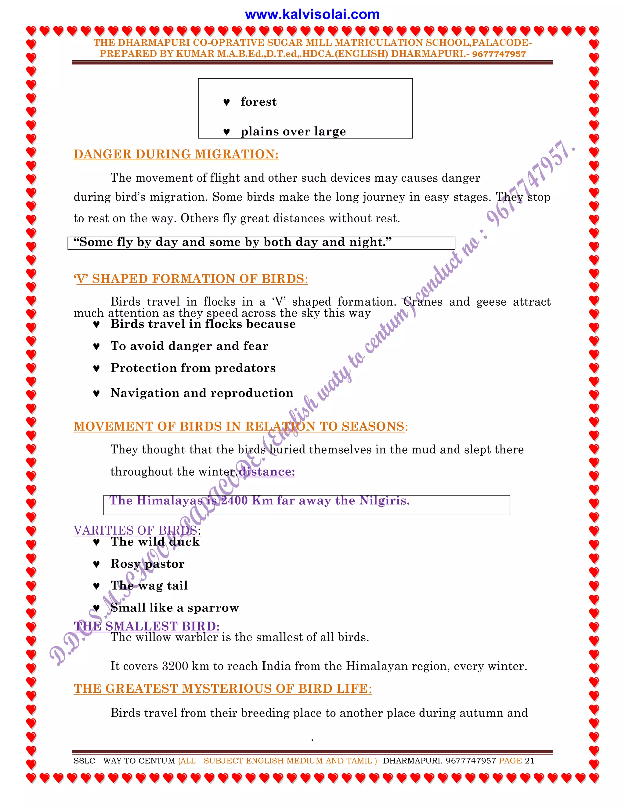 THE DHARMAPURI CO-OPRATIVE SUGAR MILL MATRICULATION SCHOOL,PALACODE-
PREPARED BY KUMAR M.A.B.Ed.,D.T.ed,.HDCA.(ENGLISH) DHARMAPURI.- 9677747957
.
SSLC WAY TO CENTUM (ALL SUBJECT ENGLISH MEDIUM AND TAMIL ) DHARMAPURI. 9677747957 PAGE 21
 forest
 plains over large
DANGER DURING MIGRATION:
The movement of flight and other such devices may causes danger
during bird‟s migration. Some birds make the long journey in easy stages. They stop
to rest on the way. Others fly great distances without rest.
“Some fly by day and some by both day and night.”
„V‟ SHAPED FORMATION OF BIRDS:
Birds travel in flocks in a „V‟ shaped formation. Cranes and geese attract
much attention as they speed across the sky this way
 Birds travel in flocks because
 To avoid danger and fear
 Protection from predators
 Navigation and reproduction
MOVEMENT OF BIRDS IN RELATION TO SEASONS:
They thought that the birds buried themselves in the mud and slept there
throughout the winter.distance:
The Himalayas is 2400 Km far away the Nilgiris.
VARITIES OF BIRDS:
 The wild duck
 Rosy pastor
 The wag tail
 Small like a sparrow
THE SMALLEST BIRD:
The willow warbler is the smallest of all birds.
It covers 3200 km to reach India from the Himalayan region, every winter.
THE GREATEST MYSTERIOUS OF BIRD LIFE:
Birds travel from their breeding place to another place during autumn and
www.kalvisolai.com
 
