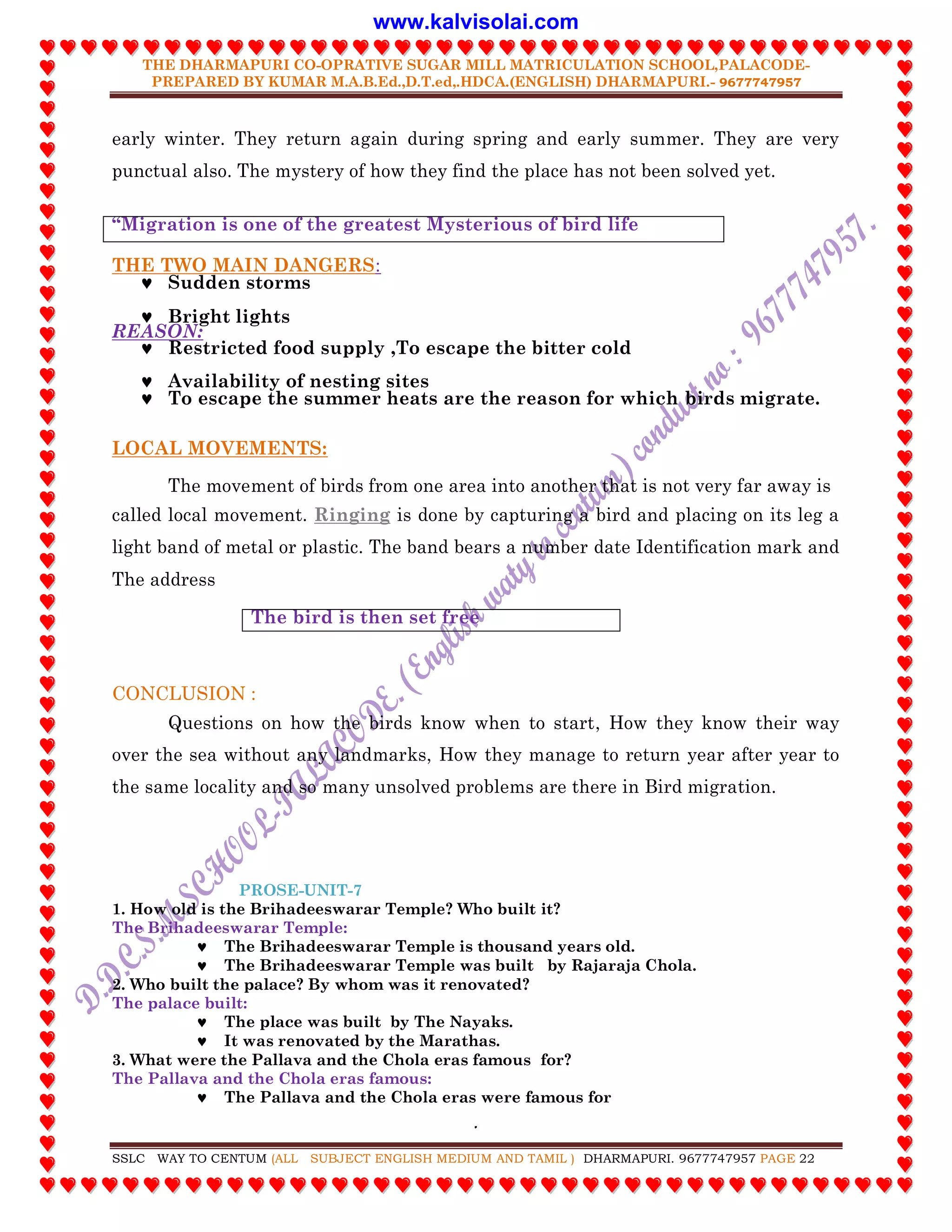 THE DHARMAPURI CO-OPRATIVE SUGAR MILL MATRICULATION SCHOOL,PALACODE-
PREPARED BY KUMAR M.A.B.Ed.,D.T.ed,.HDCA.(ENGLISH) DHARMAPURI.- 9677747957
.
SSLC WAY TO CENTUM (ALL SUBJECT ENGLISH MEDIUM AND TAMIL ) DHARMAPURI. 9677747957 PAGE 22
early winter. They return again during spring and early summer. They are very
punctual also. The mystery of how they find the place has not been solved yet.
“Migration is one of the greatest Mysterious of bird life
THE TWO MAIN DANGERS:
 Sudden storms
 Bright lights
REASON:
 Restricted food supply ,To escape the bitter cold
 Availability of nesting sites
 To escape the summer heats are the reason for which birds migrate.
LOCAL MOVEMENTS:
The movement of birds from one area into another that is not very far away is
called local movement. Ringing is done by capturing a bird and placing on its leg a
light band of metal or plastic. The band bears a number date Identification mark and
The address
The bird is then set free
CONCLUSION :
Questions on how the birds know when to start, How they know their way
over the sea without any landmarks, How they manage to return year after year to
the same locality and so many unsolved problems are there in Bird migration.
PROSE-UNIT-7
1. How old is the Brihadeeswarar Temple? Who built it?
The Brihadeeswarar Temple:
 The Brihadeeswarar Temple is thousand years old.
 The Brihadeeswarar Temple was built by Rajaraja Chola.
2. Who built the palace? By whom was it renovated?
The palace built:
 The place was built by The Nayaks.
 It was renovated by the Marathas.
3. What were the Pallava and the Chola eras famous for?
The Pallava and the Chola eras famous:
 The Pallava and the Chola eras were famous for
www.kalvisolai.com
 