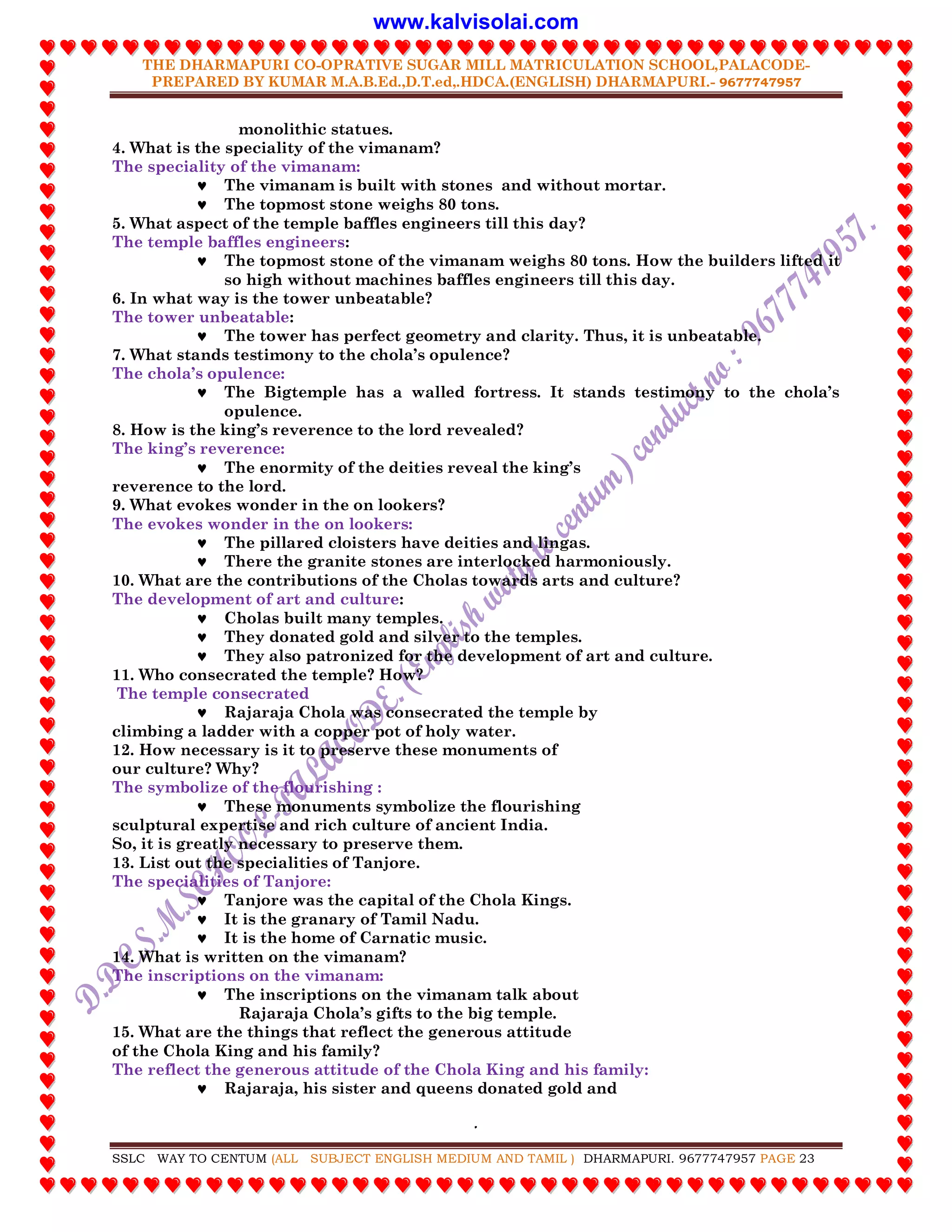 THE DHARMAPURI CO-OPRATIVE SUGAR MILL MATRICULATION SCHOOL,PALACODE-
PREPARED BY KUMAR M.A.B.Ed.,D.T.ed,.HDCA.(ENGLISH) DHARMAPURI.- 9677747957
.
SSLC WAY TO CENTUM (ALL SUBJECT ENGLISH MEDIUM AND TAMIL ) DHARMAPURI. 9677747957 PAGE 23
monolithic statues.
4. What is the speciality of the vimanam?
The speciality of the vimanam:
 The vimanam is built with stones and without mortar.
 The topmost stone weighs 80 tons.
5. What aspect of the temple baffles engineers till this day?
The temple baffles engineers:
 The topmost stone of the vimanam weighs 80 tons. How the builders lifted it
so high without machines baffles engineers till this day.
6. In what way is the tower unbeatable?
The tower unbeatable:
 The tower has perfect geometry and clarity. Thus, it is unbeatable.
7. What stands testimony to the chola‟s opulence?
The chola‟s opulence:
 The Bigtemple has a walled fortress. It stands testimony to the chola‟s
opulence.
8. How is the king‟s reverence to the lord revealed?
The king‟s reverence:
 The enormity of the deities reveal the king‟s
reverence to the lord.
9. What evokes wonder in the on lookers?
The evokes wonder in the on lookers:
 The pillared cloisters have deities and lingas.
 There the granite stones are interlocked harmoniously.
10. What are the contributions of the Cholas towards arts and culture?
The development of art and culture:
 Cholas built many temples.
 They donated gold and silver to the temples.
 They also patronized for the development of art and culture.
11. Who consecrated the temple? How?
The temple consecrated
 Rajaraja Chola was consecrated the temple by
climbing a ladder with a copper pot of holy water.
12. How necessary is it to preserve these monuments of
our culture? Why?
The symbolize of the flourishing :
 These monuments symbolize the flourishing
sculptural expertise and rich culture of ancient India.
So, it is greatly necessary to preserve them.
13. List out the specialities of Tanjore.
The specialities of Tanjore:
 Tanjore was the capital of the Chola Kings.
 It is the granary of Tamil Nadu.
 It is the home of Carnatic music.
14. What is written on the vimanam?
The inscriptions on the vimanam:
 The inscriptions on the vimanam talk about
Rajaraja Chola‟s gifts to the big temple.
15. What are the things that reflect the generous attitude
of the Chola King and his family?
The reflect the generous attitude of the Chola King and his family:
 Rajaraja, his sister and queens donated gold and
www.kalvisolai.com
 