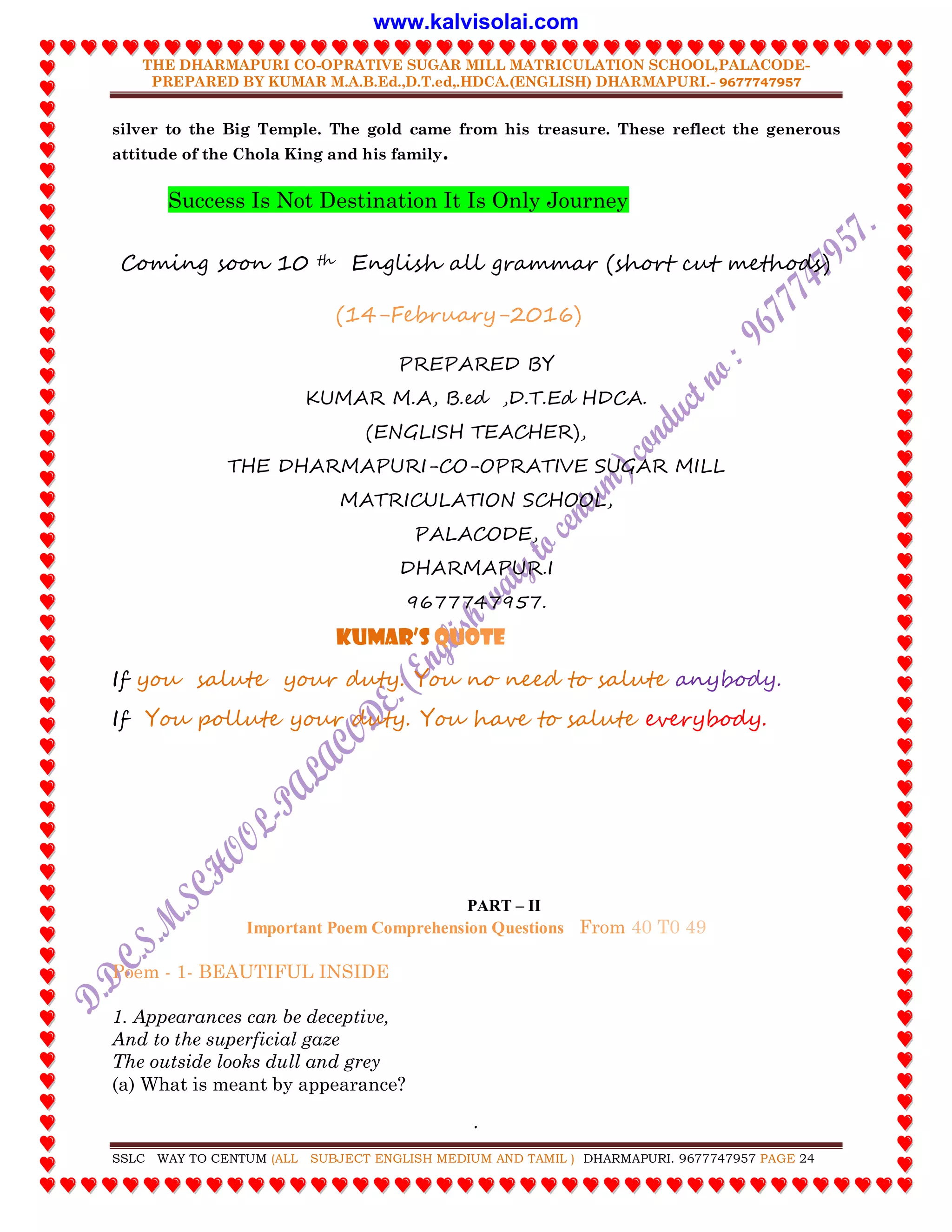 THE DHARMAPURI CO-OPRATIVE SUGAR MILL MATRICULATION SCHOOL,PALACODE-
PREPARED BY KUMAR M.A.B.Ed.,D.T.ed,.HDCA.(ENGLISH) DHARMAPURI.- 9677747957
.
SSLC WAY TO CENTUM (ALL SUBJECT ENGLISH MEDIUM AND TAMIL ) DHARMAPURI. 9677747957 PAGE 24
silver to the Big Temple. The gold came from his treasure. These reflect the generous
attitude of the Chola King and his family.
Success Is Not Destination It Is Only Journey
Coming soon 10 th English all grammar (short cut methods)
(14-February-2016)
PREPARED BY
KUMAR M.A, B.ed ,D.T.Ed HDCA.
(ENGLISH TEACHER),
THE DHARMAPURI-CO-OPRATIVE SUGAR MILL
MATRICULATION SCHOOL,
PALACODE,
DHARMAPUR.I
9677747957.
Kumar’S QUOTE
If you salute your duty. You no need to salute anybody.
If You pollute your duty. You have to salute everybody.
PART – II
Important Poem Comprehension Questions From 40 T0 49
Poem - 1- BEAUTIFUL INSIDE
1. Appearances can be deceptive,
And to the superficial gaze
The outside looks dull and grey
(a) What is meant by appearance?
www.kalvisolai.com
 