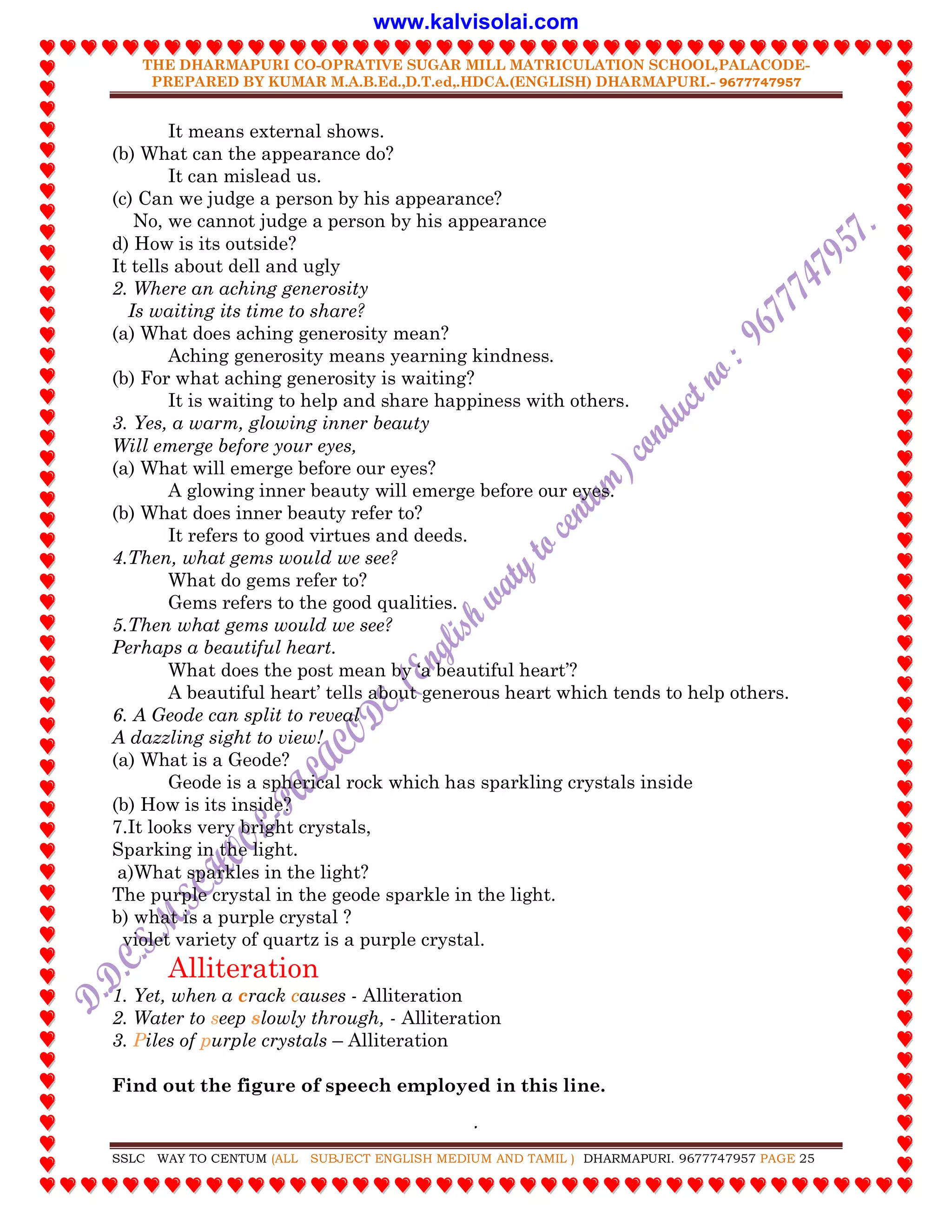 THE DHARMAPURI CO-OPRATIVE SUGAR MILL MATRICULATION SCHOOL,PALACODE-
PREPARED BY KUMAR M.A.B.Ed.,D.T.ed,.HDCA.(ENGLISH) DHARMAPURI.- 9677747957
.
SSLC WAY TO CENTUM (ALL SUBJECT ENGLISH MEDIUM AND TAMIL ) DHARMAPURI. 9677747957 PAGE 25
It means external shows.
(b) What can the appearance do?
It can mislead us.
(c) Can we judge a person by his appearance?
No, we cannot judge a person by his appearance
d) How is its outside?
It tells about dell and ugly
2. Where an aching generosity
Is waiting its time to share?
(a) What does aching generosity mean?
Aching generosity means yearning kindness.
(b) For what aching generosity is waiting?
It is waiting to help and share happiness with others.
3. Yes, a warm, glowing inner beauty
Will emerge before your eyes,
(a) What will emerge before our eyes?
A glowing inner beauty will emerge before our eyes.
(b) What does inner beauty refer to?
It refers to good virtues and deeds.
4.Then, what gems would we see?
What do gems refer to?
Gems refers to the good qualities.
5.Then what gems would we see?
Perhaps a beautiful heart.
What does the post mean by „a beautiful heart‟?
A beautiful heart‟ tells about generous heart which tends to help others.
6. A Geode can split to reveal
A dazzling sight to view!
(a) What is a Geode?
Geode is a spherical rock which has sparkling crystals inside
(b) How is its inside?
7.It looks very bright crystals,
Sparking in the light.
a)What sparkles in the light?
The purple crystal in the geode sparkle in the light.
b) what is a purple crystal ?
violet variety of quartz is a purple crystal.
Alliteration
1. Yet, when a crack causes - Alliteration
2. Water to seep slowly through, - Alliteration
3. Piles of purple crystals – Alliteration
Find out the figure of speech employed in this line.
www.kalvisolai.com
 