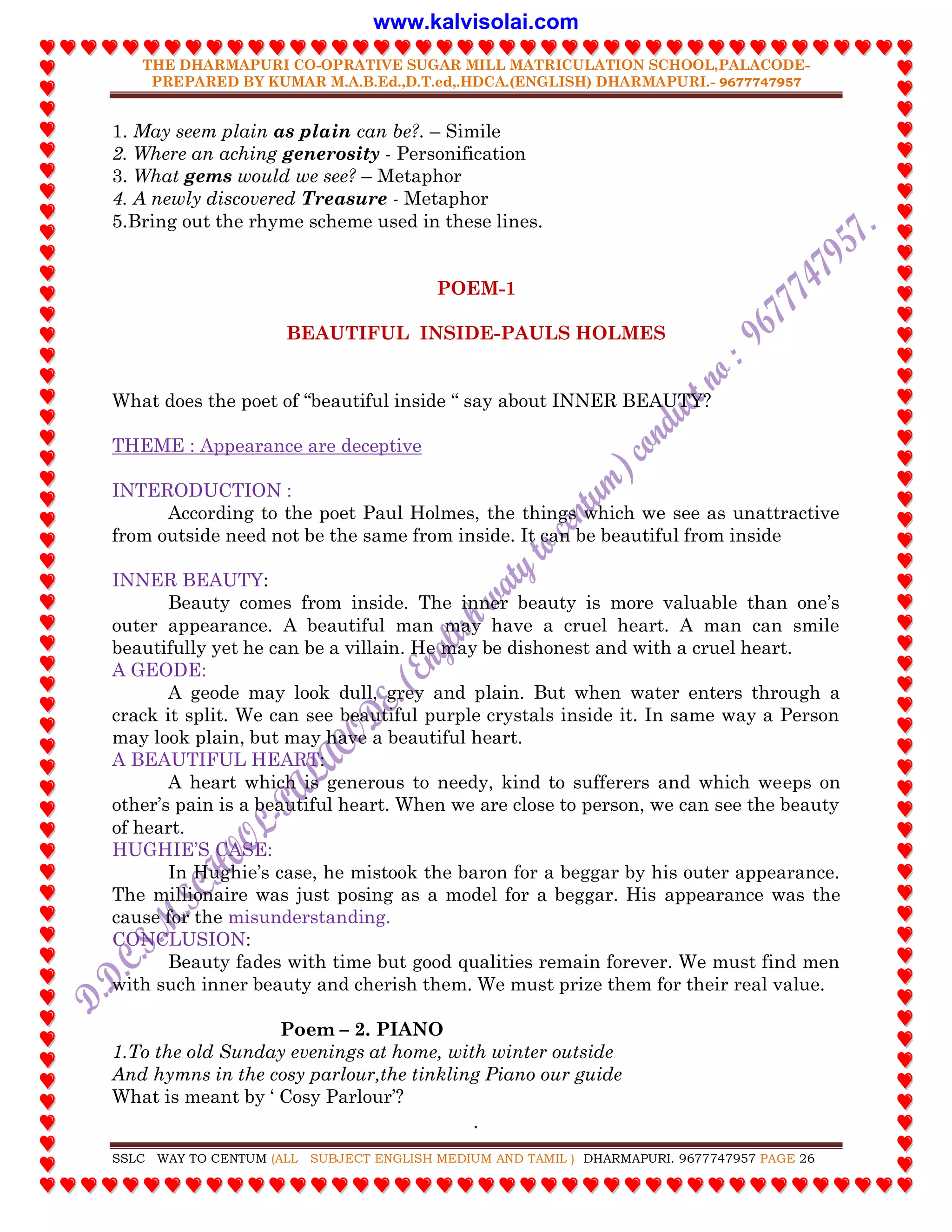 THE DHARMAPURI CO-OPRATIVE SUGAR MILL MATRICULATION SCHOOL,PALACODE-
PREPARED BY KUMAR M.A.B.Ed.,D.T.ed,.HDCA.(ENGLISH) DHARMAPURI.- 9677747957
.
SSLC WAY TO CENTUM (ALL SUBJECT ENGLISH MEDIUM AND TAMIL ) DHARMAPURI. 9677747957 PAGE 26
1. May seem plain as plain can be?. – Simile
2. Where an aching generosity - Personification
3. What gems would we see? – Metaphor
4. A newly discovered Treasure - Metaphor
5.Bring out the rhyme scheme used in these lines.
POEM-1
BEAUTIFUL INSIDE-PAULS HOLMES
What does the poet of “beautiful inside “ say about INNER BEAUTY?
THEME : Appearance are deceptive
INTERODUCTION :
According to the poet Paul Holmes, the things which we see as unattractive
from outside need not be the same from inside. It can be beautiful from inside
INNER BEAUTY:
Beauty comes from inside. The inner beauty is more valuable than one‟s
outer appearance. A beautiful man may have a cruel heart. A man can smile
beautifully yet he can be a villain. He may be dishonest and with a cruel heart.
A GEODE:
A geode may look dull, grey and plain. But when water enters through a
crack it split. We can see beautiful purple crystals inside it. In same way a Person
may look plain, but may have a beautiful heart.
A BEAUTIFUL HEART:
A heart which is generous to needy, kind to sufferers and which weeps on
other‟s pain is a beautiful heart. When we are close to person, we can see the beauty
of heart.
HUGHIE‟S CASE:
In Hughie‟s case, he mistook the baron for a beggar by his outer appearance.
The millionaire was just posing as a model for a beggar. His appearance was the
cause for the misunderstanding.
CONCLUSION:
Beauty fades with time but good qualities remain forever. We must find men
with such inner beauty and cherish them. We must prize them for their real value.
Poem – 2. PIANO
1.To the old Sunday evenings at home, with winter outside
And hymns in the cosy parlour,the tinkling Piano our guide
What is meant by „ Cosy Parlour‟?
www.kalvisolai.com
 