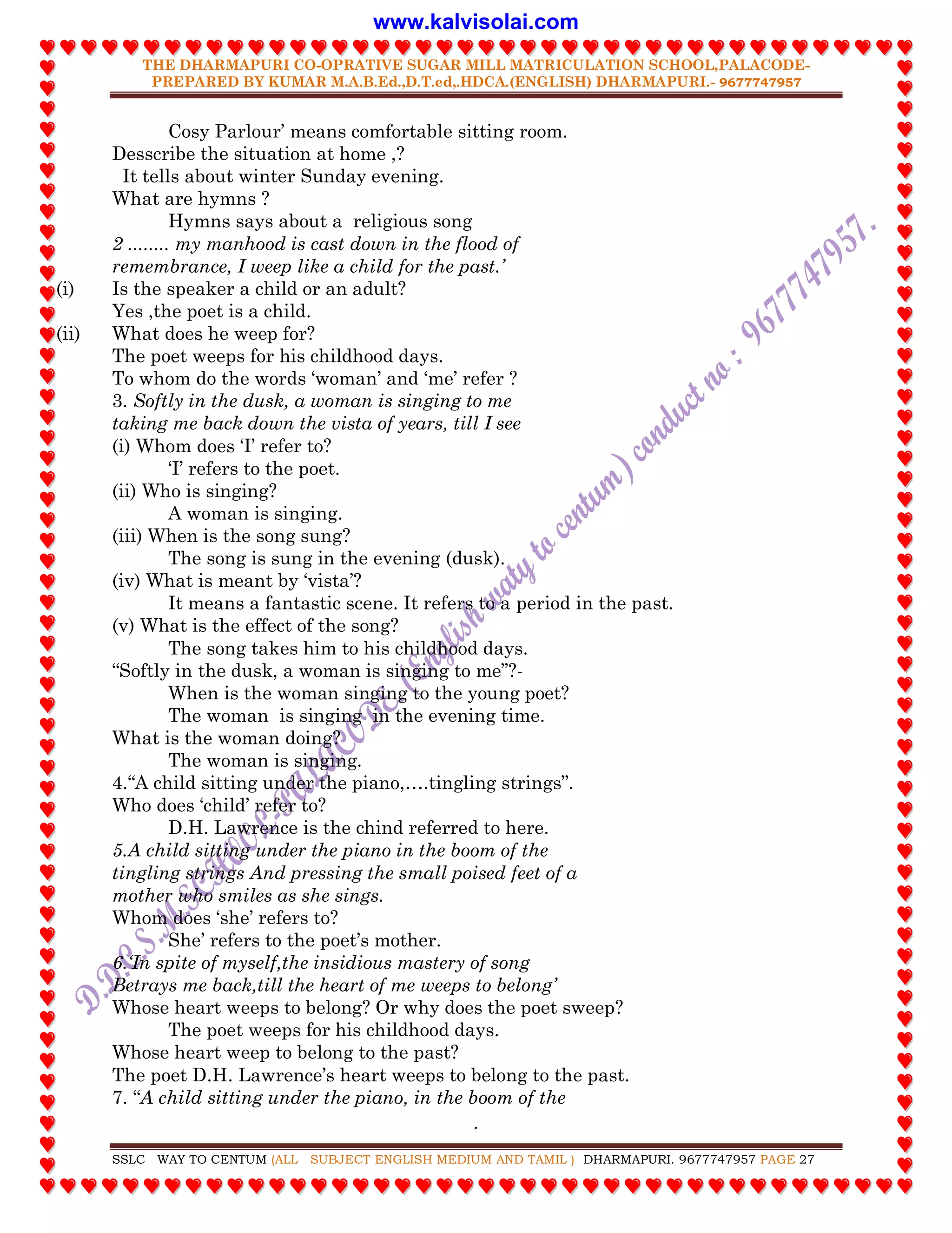 THE DHARMAPURI CO-OPRATIVE SUGAR MILL MATRICULATION SCHOOL,PALACODE-
PREPARED BY KUMAR M.A.B.Ed.,D.T.ed,.HDCA.(ENGLISH) DHARMAPURI.- 9677747957
.
SSLC WAY TO CENTUM (ALL SUBJECT ENGLISH MEDIUM AND TAMIL ) DHARMAPURI. 9677747957 PAGE 27
Cosy Parlour‟ means comfortable sitting room.
Desscribe the situation at home ,?
It tells about winter Sunday evening.
What are hymns ?
Hymns says about a religious song
2 ........ my manhood is cast down in the flood of
remembrance, I weep like a child for the past.‟
(i) Is the speaker a child or an adult?
Yes ,the poet is a child.
(ii) What does he weep for?
The poet weeps for his childhood days.
To whom do the words „woman‟ and „me‟ refer ?
3. Softly in the dusk, a woman is singing to me
taking me back down the vista of years, till I see
(i) Whom does „I‟ refer to?
„I‟ refers to the poet.
(ii) Who is singing?
A woman is singing.
(iii) When is the song sung?
The song is sung in the evening (dusk).
(iv) What is meant by „vista‟?
It means a fantastic scene. It refers to a period in the past.
(v) What is the effect of the song?
The song takes him to his childhood days.
“Softly in the dusk, a woman is singing to me”?-
When is the woman singing to the young poet?
The woman is singing in the evening time.
What is the woman doing?
The woman is singing.
4.“A child sitting under the piano,….tingling strings”.
Who does „child‟ refer to?
D.H. Lawrence is the chind referred to here.
5.A child sitting under the piano in the boom of the
tingling strings And pressing the small poised feet of a
mother who smiles as she sings.
Whom does „she‟ refers to?
She‟ refers to the poet‟s mother.
6.„In spite of myself,the insidious mastery of song
Betrays me back,till the heart of me weeps to belong‟
Whose heart weeps to belong? Or why does the poet sweep?
The poet weeps for his childhood days.
Whose heart weep to belong to the past?
The poet D.H. Lawrence‟s heart weeps to belong to the past.
7. “A child sitting under the piano, in the boom of the
www.kalvisolai.com
 