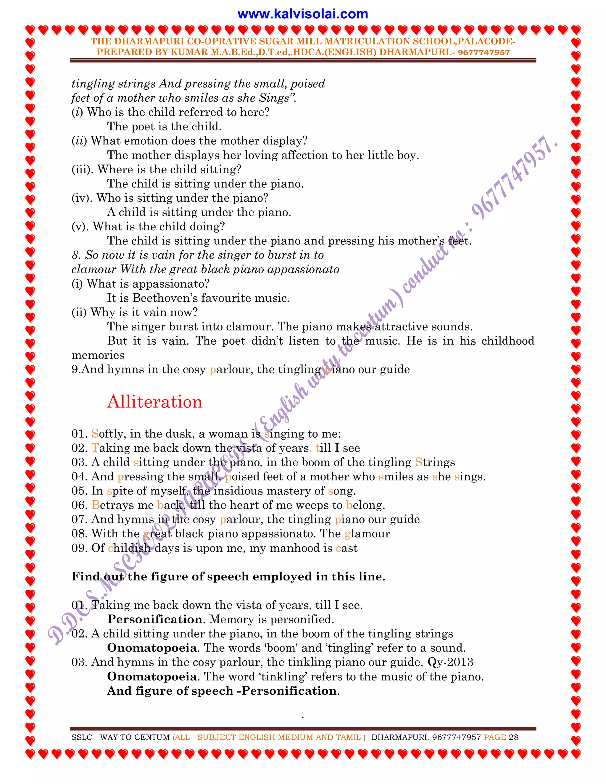 THE DHARMAPURI CO-OPRATIVE SUGAR MILL MATRICULATION SCHOOL,PALACODE-
PREPARED BY KUMAR M.A.B.Ed.,D.T.ed,.HDCA.(ENGLISH) DHARMAPURI.- 9677747957
.
SSLC WAY TO CENTUM (ALL SUBJECT ENGLISH MEDIUM AND TAMIL ) DHARMAPURI. 9677747957 PAGE 28
tingling strings And pressing the small, poised
feet of a mother who smiles as she Sings”.
(i) Who is the child referred to here?
The poet is the child.
(ii) What emotion does the mother display?
The mother displays her loving affection to her little boy.
(iii). Where is the child sitting?
The child is sitting under the piano.
(iv). Who is sitting under the piano?
A child is sitting under the piano.
(v). What is the child doing?
The child is sitting under the piano and pressing his mother‟s feet.
8. So now it is vain for the singer to burst in to
clamour With the great black piano appassionato
(i) What is appassionato?
It is Beethoven‟s favourite music.
(ii) Why is it vain now?
The singer burst into clamour. The piano makes attractive sounds.
But it is vain. The poet didn‟t listen to the music. He is in his childhood
memories
9.And hymns in the cosy parlour, the tingling piano our guide
Alliteration
01. Softly, in the dusk, a woman is singing to me:
02. Taking me back down the vista of years, till I see
03. A child sitting under the piano, in the boom of the tingling Strings
04. And pressing the small, poised feet of a mother who smiles as she sings.
05. In spite of myself, the insidious mastery of song.
06. Betrays me back, till the heart of me weeps to belong.
07. And hymns in the cosy parlour, the tingling piano our guide
08. With the great black piano appassionato. The glamour
09. Of childish days is upon me, my manhood is cast
Find out the figure of speech employed in this line.
01. Taking me back down the vista of years, till I see.
Personification. Memory is personified.
02. A child sitting under the piano, in the boom of the tingling strings
Onomatopoeia. The words 'boom' and „tingling‟ refer to a sound.
03. And hymns in the cosy parlour, the tinkling piano our guide. Qy-2013
Onomatopoeia. The word „tinkling‟ refers to the music of the piano.
And figure of speech -Personification.
www.kalvisolai.com
 
