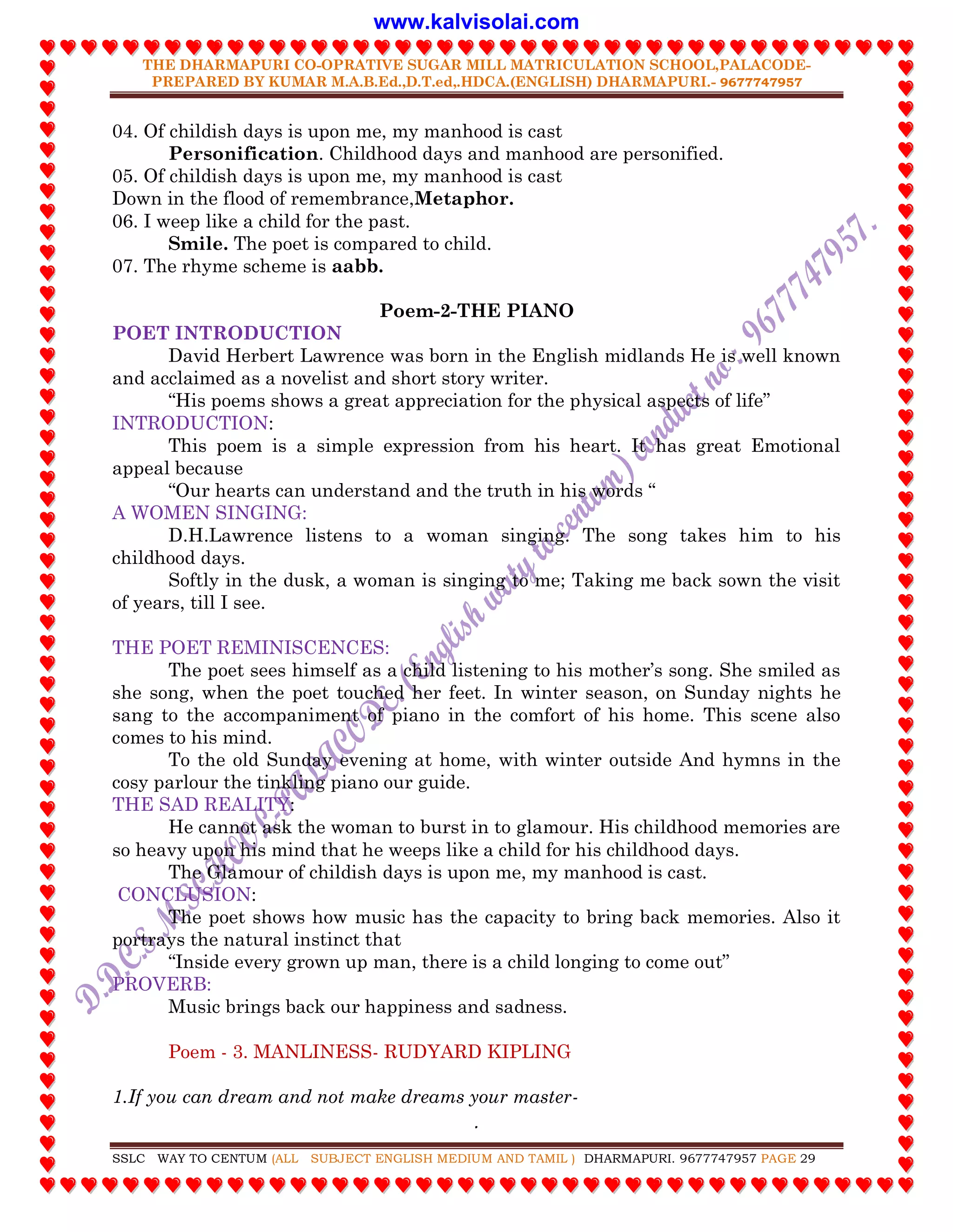 THE DHARMAPURI CO-OPRATIVE SUGAR MILL MATRICULATION SCHOOL,PALACODE-
PREPARED BY KUMAR M.A.B.Ed.,D.T.ed,.HDCA.(ENGLISH) DHARMAPURI.- 9677747957
.
SSLC WAY TO CENTUM (ALL SUBJECT ENGLISH MEDIUM AND TAMIL ) DHARMAPURI. 9677747957 PAGE 29
04. Of childish days is upon me, my manhood is cast
Personification. Childhood days and manhood are personified.
05. Of childish days is upon me, my manhood is cast
Down in the flood of remembrance,Metaphor.
06. I weep like a child for the past.
Smile. The poet is compared to child.
07. The rhyme scheme is aabb.
Poem-2-THE PIANO
POET INTRODUCTION
David Herbert Lawrence was born in the English midlands He is well known
and acclaimed as a novelist and short story writer.
“His poems shows a great appreciation for the physical aspects of life”
INTRODUCTION:
This poem is a simple expression from his heart. It has great Emotional
appeal because
“Our hearts can understand and the truth in his words “
A WOMEN SINGING:
D.H.Lawrence listens to a woman singing. The song takes him to his
childhood days.
Softly in the dusk, a woman is singing to me; Taking me back sown the visit
of years, till I see.
THE POET REMINISCENCES:
The poet sees himself as a child listening to his mother‟s song. She smiled as
she song, when the poet touched her feet. In winter season, on Sunday nights he
sang to the accompaniment of piano in the comfort of his home. This scene also
comes to his mind.
To the old Sunday evening at home, with winter outside And hymns in the
cosy parlour the tinkling piano our guide.
THE SAD REALITY:
He cannot ask the woman to burst in to glamour. His childhood memories are
so heavy upon his mind that he weeps like a child for his childhood days.
The Glamour of childish days is upon me, my manhood is cast.
CONCLUSION:
The poet shows how music has the capacity to bring back memories. Also it
portrays the natural instinct that
“Inside every grown up man, there is a child longing to come out”
PROVERB:
Music brings back our happiness and sadness.
Poem - 3. MANLINESS- RUDYARD KIPLING
1.If you can dream and not make dreams your master-
www.kalvisolai.com
 