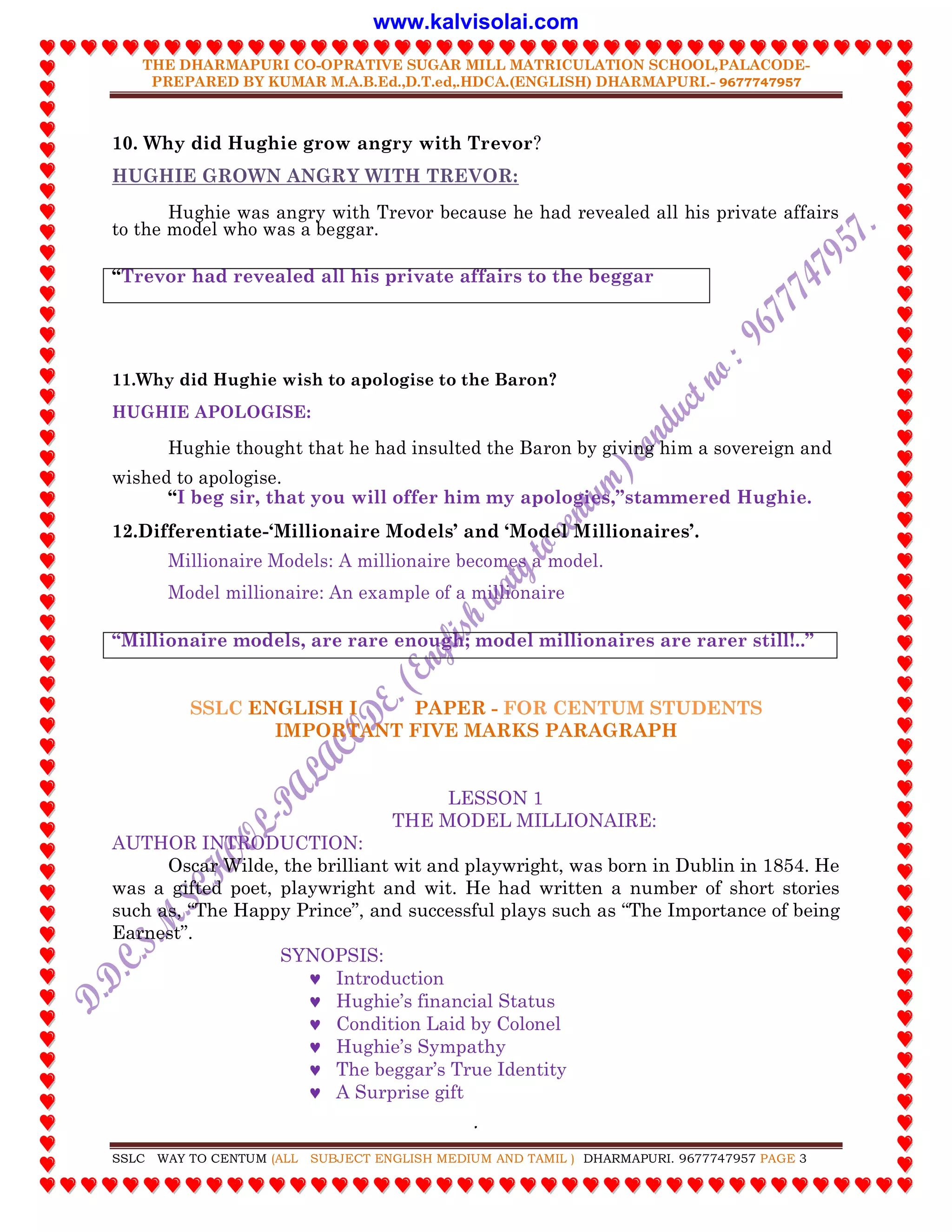 THE DHARMAPURI CO-OPRATIVE SUGAR MILL MATRICULATION SCHOOL,PALACODE-
PREPARED BY KUMAR M.A.B.Ed.,D.T.ed,.HDCA.(ENGLISH) DHARMAPURI.- 9677747957
.
SSLC WAY TO CENTUM (ALL SUBJECT ENGLISH MEDIUM AND TAMIL ) DHARMAPURI. 9677747957 PAGE 3
10. Why did Hughie grow angry with Trevor?
HUGHIE GROWN ANGRY WITH TREVOR:
Hughie was angry with Trevor because he had revealed all his private affairs
to the model who was a beggar.
“Trevor had revealed all his private affairs to the beggar
11.Why did Hughie wish to apologise to the Baron?
HUGHIE APOLOGISE:
Hughie thought that he had insulted the Baron by giving him a sovereign and
wished to apologise.
“I beg sir, that you will offer him my apologies,”stammered Hughie.
12.Differentiate-„Millionaire Models‟ and „Model Millionaires‟.
Millionaire Models: A millionaire becomes a model.
Model millionaire: An example of a millionaire
“Millionaire models, are rare enough; model millionaires are rarer still!..”
SSLC ENGLISH I PAPER - FOR CENTUM STUDENTS
IMPORTANT FIVE MARKS PARAGRAPH
LESSON 1
THE MODEL MILLIONAIRE:
AUTHOR INTRODUCTION:
Oscar Wilde, the brilliant wit and playwright, was born in Dublin in 1854. He
was a gifted poet, playwright and wit. He had written a number of short stories
such as, “The Happy Prince”, and successful plays such as “The Importance of being
Earnest”.
SYNOPSIS:
 Introduction
 Hughie‟s financial Status
 Condition Laid by Colonel
 Hughie‟s Sympathy
 The beggar‟s True Identity
 A Surprise gift
www.kalvisolai.com
 