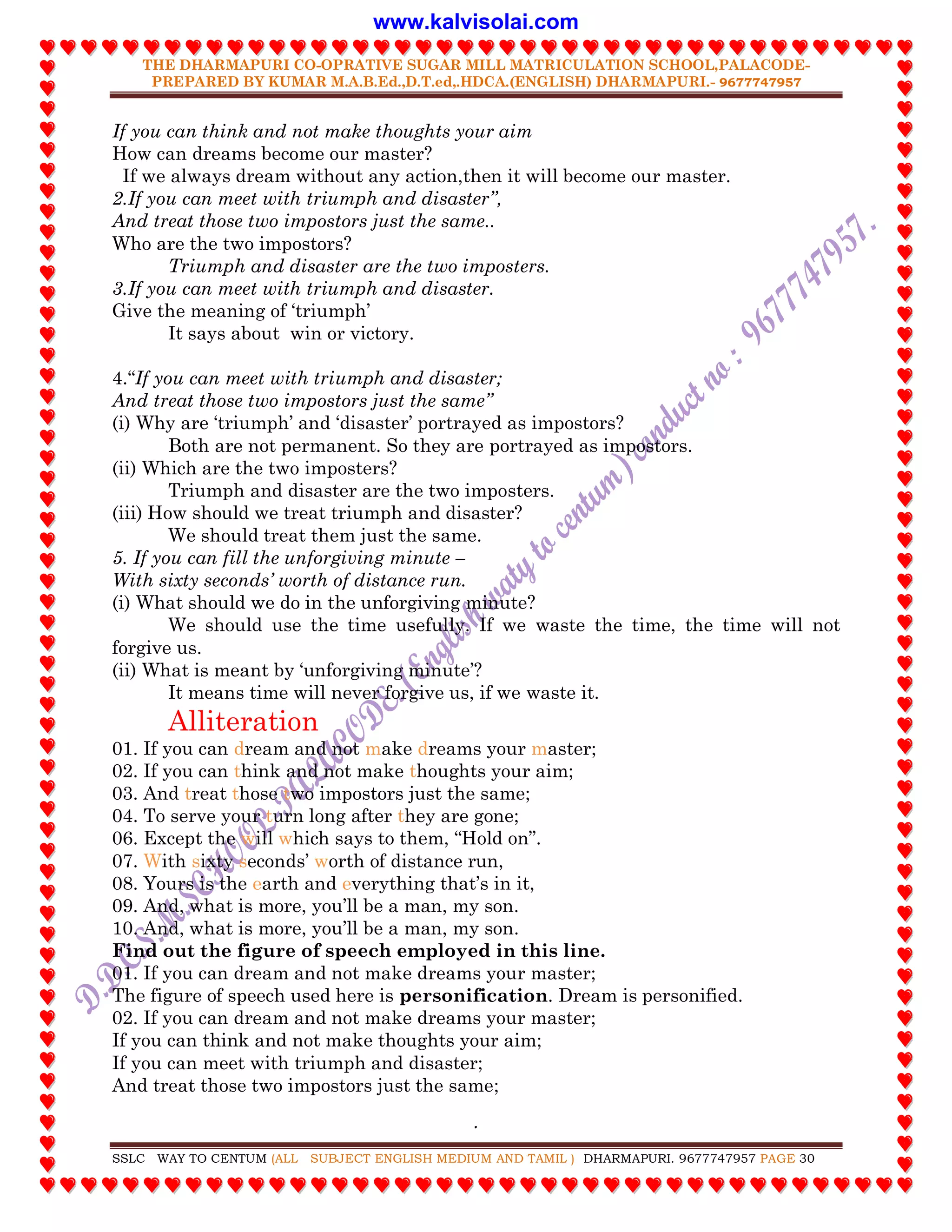 THE DHARMAPURI CO-OPRATIVE SUGAR MILL MATRICULATION SCHOOL,PALACODE-
PREPARED BY KUMAR M.A.B.Ed.,D.T.ed,.HDCA.(ENGLISH) DHARMAPURI.- 9677747957
.
SSLC WAY TO CENTUM (ALL SUBJECT ENGLISH MEDIUM AND TAMIL ) DHARMAPURI. 9677747957 PAGE 30
If you can think and not make thoughts your aim
How can dreams become our master?
If we always dream without any action,then it will become our master.
2.If you can meet with triumph and disaster”,
And treat those two impostors just the same..
Who are the two impostors?
Triumph and disaster are the two imposters.
3.If you can meet with triumph and disaster.
Give the meaning of „triumph‟
It says about win or victory.
4.“If you can meet with triumph and disaster;
And treat those two impostors just the same”
(i) Why are „triumph‟ and „disaster‟ portrayed as impostors?
Both are not permanent. So they are portrayed as impostors.
(ii) Which are the two imposters?
Triumph and disaster are the two imposters.
(iii) How should we treat triumph and disaster?
We should treat them just the same.
5. If you can fill the unforgiving minute –
With sixty seconds‟ worth of distance run.
(i) What should we do in the unforgiving minute?
We should use the time usefully. If we waste the time, the time will not
forgive us.
(ii) What is meant by „unforgiving minute‟?
It means time will never forgive us, if we waste it.
Alliteration
01. If you can dream and not make dreams your master;
02. If you can think and not make thoughts your aim;
03. And treat those two impostors just the same;
04. To serve your turn long after they are gone;
06. Except the will which says to them, “Hold on”.
07. With sixty seconds‟ worth of distance run,
08. Yours is the earth and everything that‟s in it,
09. And, what is more, you‟ll be a man, my son.
10. And, what is more, you‟ll be a man, my son.
Find out the figure of speech employed in this line.
01. If you can dream and not make dreams your master;
The figure of speech used here is personification. Dream is personified.
02. If you can dream and not make dreams your master;
If you can think and not make thoughts your aim;
If you can meet with triumph and disaster;
And treat those two impostors just the same;
www.kalvisolai.com
 