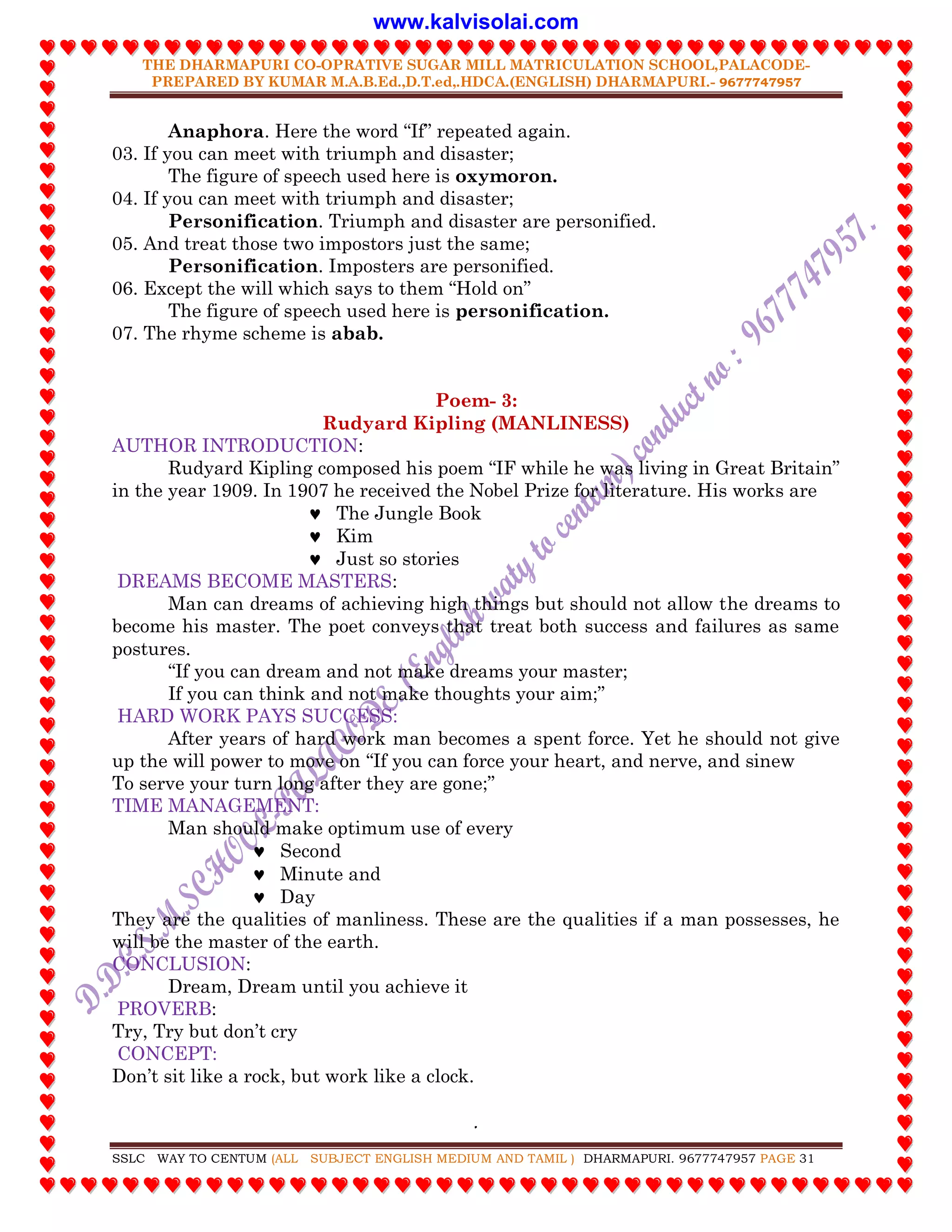 THE DHARMAPURI CO-OPRATIVE SUGAR MILL MATRICULATION SCHOOL,PALACODE-
PREPARED BY KUMAR M.A.B.Ed.,D.T.ed,.HDCA.(ENGLISH) DHARMAPURI.- 9677747957
.
SSLC WAY TO CENTUM (ALL SUBJECT ENGLISH MEDIUM AND TAMIL ) DHARMAPURI. 9677747957 PAGE 31
Anaphora. Here the word “If” repeated again.
03. If you can meet with triumph and disaster;
The figure of speech used here is oxymoron.
04. If you can meet with triumph and disaster;
Personification. Triumph and disaster are personified.
05. And treat those two impostors just the same;
Personification. Imposters are personified.
06. Except the will which says to them “Hold on”
The figure of speech used here is personification.
07. The rhyme scheme is abab.
Poem- 3:
Rudyard Kipling (MANLINESS)
AUTHOR INTRODUCTION:
Rudyard Kipling composed his poem “IF while he was living in Great Britain”
in the year 1909. In 1907 he received the Nobel Prize for literature. His works are
 The Jungle Book
 Kim
 Just so stories
DREAMS BECOME MASTERS:
Man can dreams of achieving high things but should not allow the dreams to
become his master. The poet conveys that treat both success and failures as same
postures.
“If you can dream and not make dreams your master;
If you can think and not make thoughts your aim;”
HARD WORK PAYS SUCCESS:
After years of hard work man becomes a spent force. Yet he should not give
up the will power to move on “If you can force your heart, and nerve, and sinew
To serve your turn long after they are gone;”
TIME MANAGEMENT:
Man should make optimum use of every
 Second
 Minute and
 Day
They are the qualities of manliness. These are the qualities if a man possesses, he
will be the master of the earth.
CONCLUSION:
Dream, Dream until you achieve it
PROVERB:
Try, Try but don‟t cry
CONCEPT:
Don‟t sit like a rock, but work like a clock.
www.kalvisolai.com
 