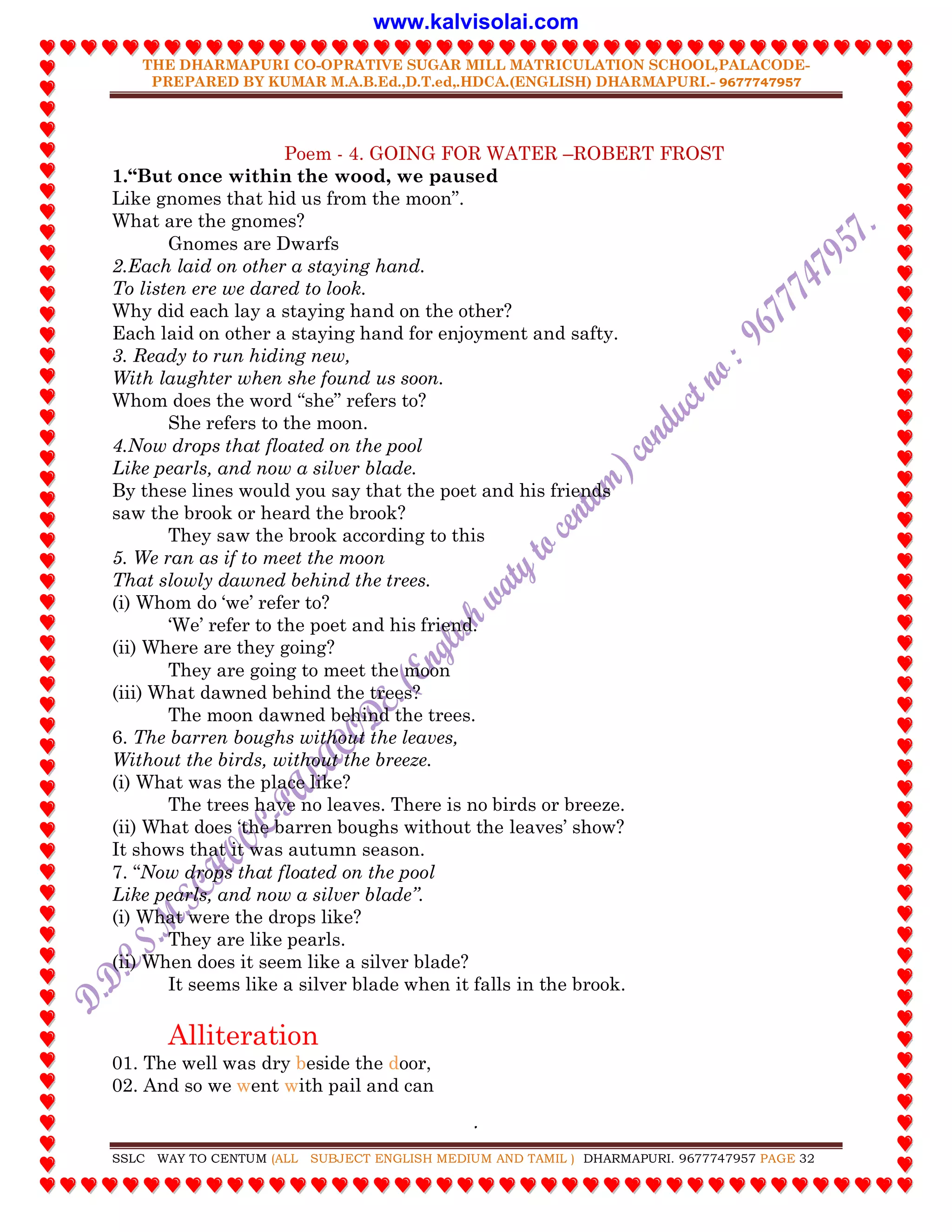 THE DHARMAPURI CO-OPRATIVE SUGAR MILL MATRICULATION SCHOOL,PALACODE-
PREPARED BY KUMAR M.A.B.Ed.,D.T.ed,.HDCA.(ENGLISH) DHARMAPURI.- 9677747957
.
SSLC WAY TO CENTUM (ALL SUBJECT ENGLISH MEDIUM AND TAMIL ) DHARMAPURI. 9677747957 PAGE 32
Poem - 4. GOING FOR WATER –ROBERT FROST
1.“But once within the wood, we paused
Like gnomes that hid us from the moon”.
What are the gnomes?
Gnomes are Dwarfs
2.Each laid on other a staying hand.
To listen ere we dared to look.
Why did each lay a staying hand on the other?
Each laid on other a staying hand for enjoyment and safty.
3. Ready to run hiding new,
With laughter when she found us soon.
Whom does the word “she” refers to?
She refers to the moon.
4.Now drops that floated on the pool
Like pearls, and now a silver blade.
By these lines would you say that the poet and his friends
saw the brook or heard the brook?
They saw the brook according to this
5. We ran as if to meet the moon
That slowly dawned behind the trees.
(i) Whom do „we‟ refer to?
„We‟ refer to the poet and his friend.
(ii) Where are they going?
They are going to meet the moon
(iii) What dawned behind the trees?
The moon dawned behind the trees.
6. The barren boughs without the leaves,
Without the birds, without the breeze.
(i) What was the place like?
The trees have no leaves. There is no birds or breeze.
(ii) What does „the barren boughs without the leaves‟ show?
It shows that it was autumn season.
7. “Now drops that floated on the pool
Like pearls, and now a silver blade”.
(i) What were the drops like?
They are like pearls.
(ii) When does it seem like a silver blade?
It seems like a silver blade when it falls in the brook.
Alliteration
01. The well was dry beside the door,
02. And so we went with pail and can
www.kalvisolai.com
 
