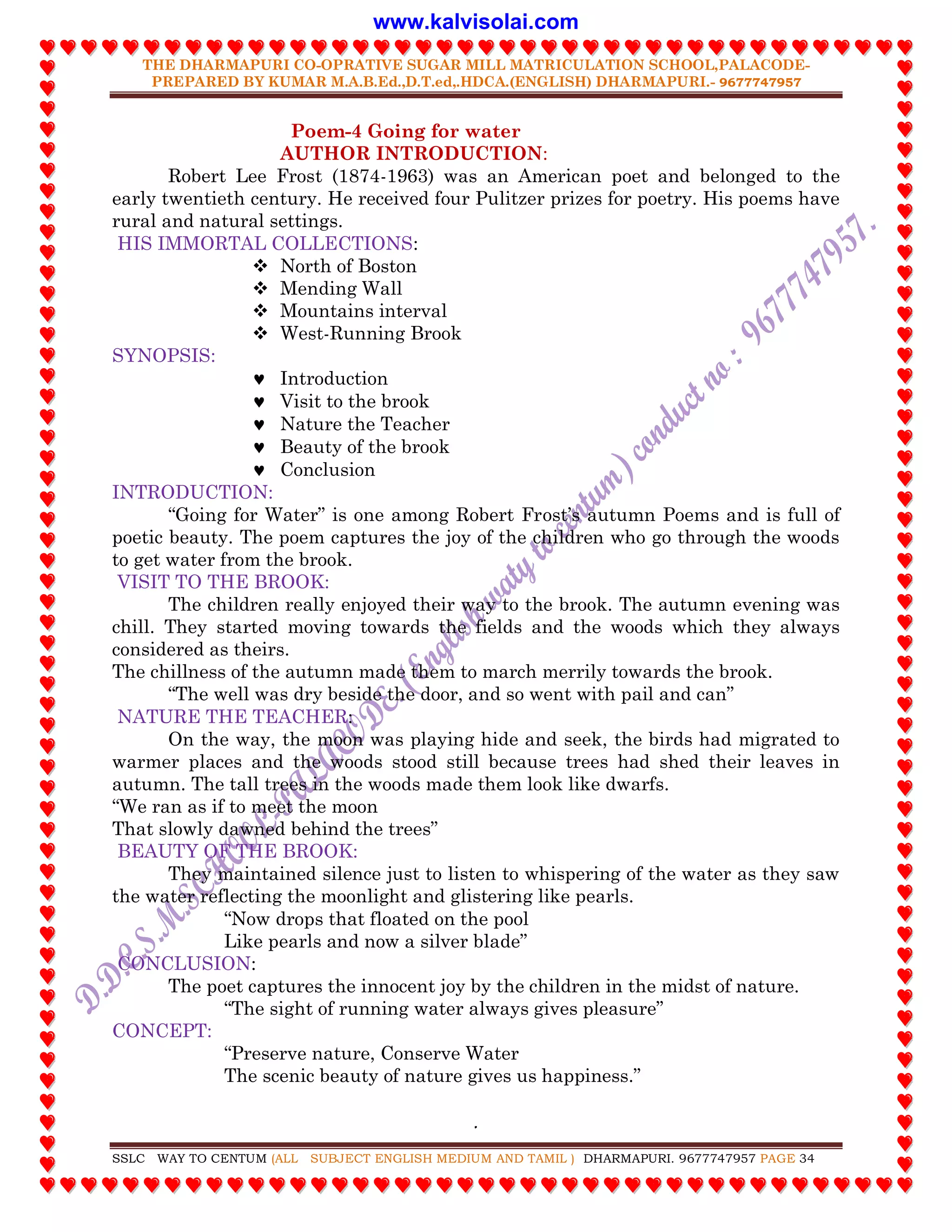 THE DHARMAPURI CO-OPRATIVE SUGAR MILL MATRICULATION SCHOOL,PALACODE-
PREPARED BY KUMAR M.A.B.Ed.,D.T.ed,.HDCA.(ENGLISH) DHARMAPURI.- 9677747957
.
SSLC WAY TO CENTUM (ALL SUBJECT ENGLISH MEDIUM AND TAMIL ) DHARMAPURI. 9677747957 PAGE 34
Poem-4 Going for water
AUTHOR INTRODUCTION:
Robert Lee Frost (1874-1963) was an American poet and belonged to the
early twentieth century. He received four Pulitzer prizes for poetry. His poems have
rural and natural settings.
HIS IMMORTAL COLLECTIONS:
 North of Boston
 Mending Wall
 Mountains interval
 West-Running Brook
SYNOPSIS:
 Introduction
 Visit to the brook
 Nature the Teacher
 Beauty of the brook
 Conclusion
INTRODUCTION:
“Going for Water” is one among Robert Frost‟s autumn Poems and is full of
poetic beauty. The poem captures the joy of the children who go through the woods
to get water from the brook.
VISIT TO THE BROOK:
The children really enjoyed their way to the brook. The autumn evening was
chill. They started moving towards the fields and the woods which they always
considered as theirs.
The chillness of the autumn made them to march merrily towards the brook.
“The well was dry beside the door, and so went with pail and can”
NATURE THE TEACHER:
On the way, the moon was playing hide and seek, the birds had migrated to
warmer places and the woods stood still because trees had shed their leaves in
autumn. The tall trees in the woods made them look like dwarfs.
“We ran as if to meet the moon
That slowly dawned behind the trees”
BEAUTY OF THE BROOK:
They maintained silence just to listen to whispering of the water as they saw
the water reflecting the moonlight and glistering like pearls.
“Now drops that floated on the pool
Like pearls and now a silver blade”
CONCLUSION:
The poet captures the innocent joy by the children in the midst of nature.
“The sight of running water always gives pleasure”
CONCEPT:
“Preserve nature, Conserve Water
The scenic beauty of nature gives us happiness.”
www.kalvisolai.com
 