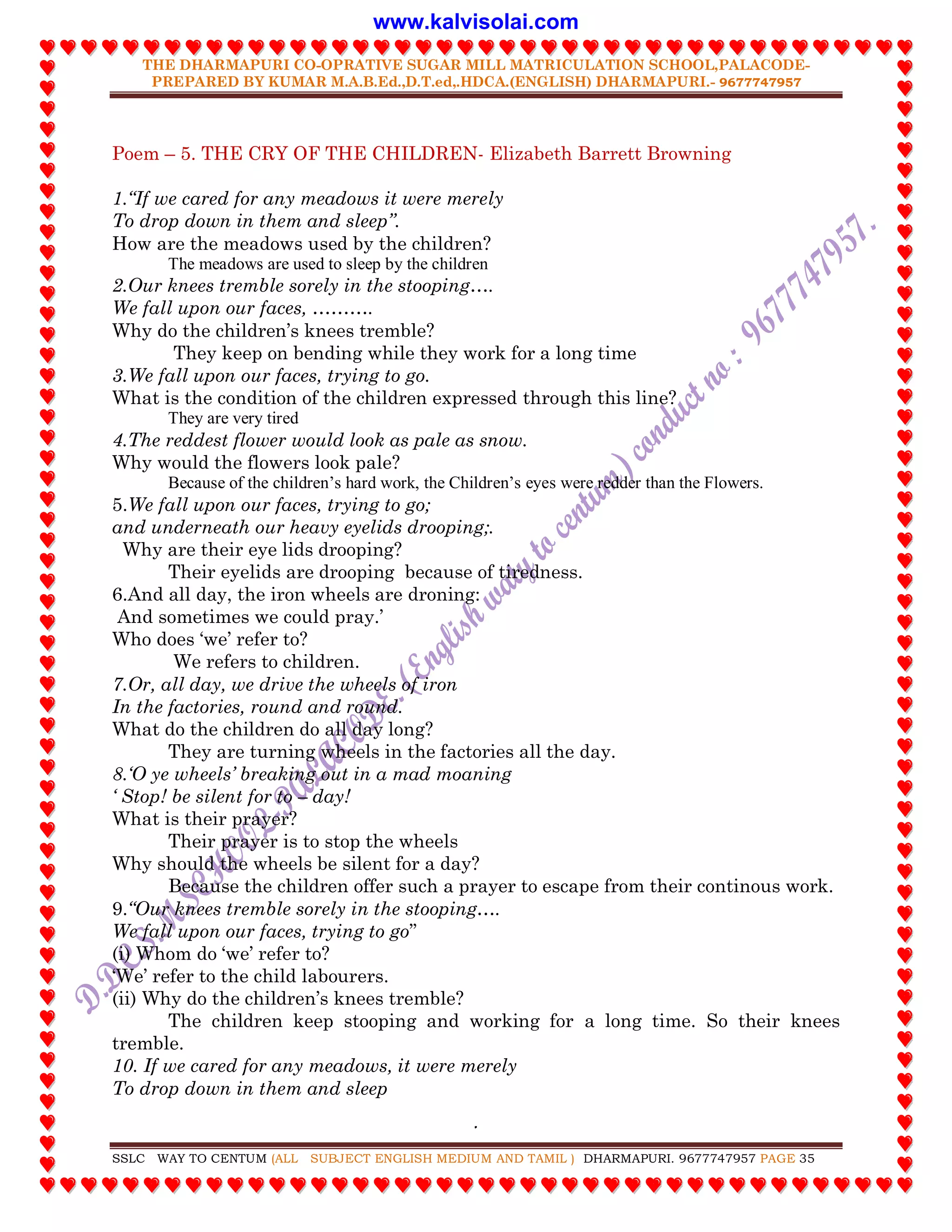 THE DHARMAPURI CO-OPRATIVE SUGAR MILL MATRICULATION SCHOOL,PALACODE-
PREPARED BY KUMAR M.A.B.Ed.,D.T.ed,.HDCA.(ENGLISH) DHARMAPURI.- 9677747957
.
SSLC WAY TO CENTUM (ALL SUBJECT ENGLISH MEDIUM AND TAMIL ) DHARMAPURI. 9677747957 PAGE 35
Poem – 5. THE CRY OF THE CHILDREN- Elizabeth Barrett Browning
1.“If we cared for any meadows it were merely
To drop down in them and sleep”.
How are the meadows used by the children?
The meadows are used to sleep by the children
2.Our knees tremble sorely in the stooping….
We fall upon our faces, ……….
Why do the children‟s knees tremble?
They keep on bending while they work for a long time
3.We fall upon our faces, trying to go.
What is the condition of the children expressed through this line?
They are very tired
4.The reddest flower would look as pale as snow.
Why would the flowers look pale?
Because of the children’s hard work, the Children’s eyes were redder than the Flowers.
5.We fall upon our faces, trying to go;
and underneath our heavy eyelids drooping;.
Why are their eye lids drooping?
Their eyelids are drooping because of tiredness.
6.And all day, the iron wheels are droning:
And sometimes we could pray.‟
Who does „we‟ refer to?
We refers to children.
7.Or, all day, we drive the wheels of iron
In the factories, round and round.
What do the children do all day long?
They are turning wheels in the factories all the day.
8.„O ye wheels‟ breaking out in a mad moaning
„ Stop! be silent for to – day!
What is their prayer?
Their prayer is to stop the wheels
Why should the wheels be silent for a day?
Because the children offer such a prayer to escape from their continous work.
9.“Our knees tremble sorely in the stooping….
We fall upon our faces, trying to go”
(i) Whom do „we‟ refer to?
„We‟ refer to the child labourers.
(ii) Why do the children‟s knees tremble?
The children keep stooping and working for a long time. So their knees
tremble.
10. If we cared for any meadows, it were merely
To drop down in them and sleep
www.kalvisolai.com
 
