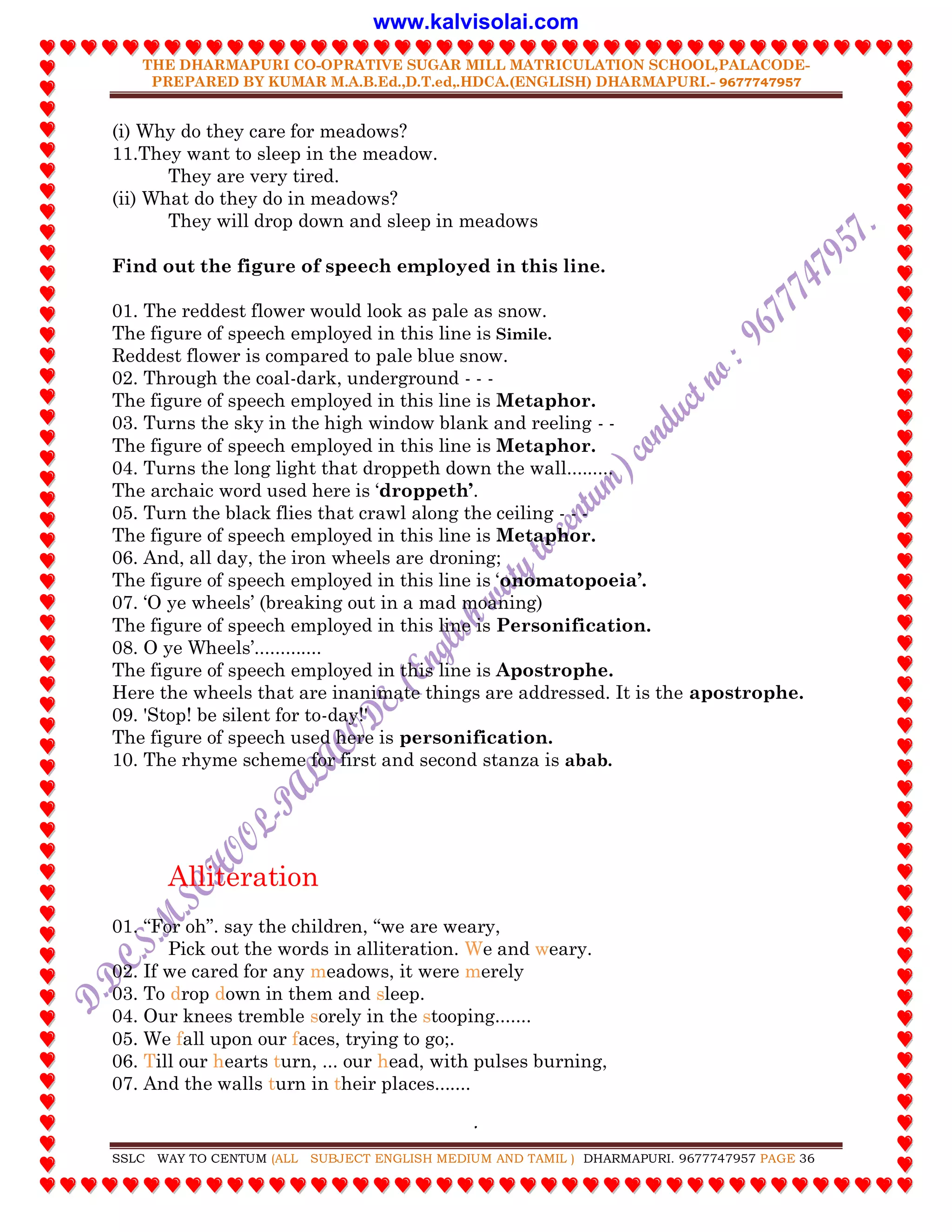 THE DHARMAPURI CO-OPRATIVE SUGAR MILL MATRICULATION SCHOOL,PALACODE-
PREPARED BY KUMAR M.A.B.Ed.,D.T.ed,.HDCA.(ENGLISH) DHARMAPURI.- 9677747957
.
SSLC WAY TO CENTUM (ALL SUBJECT ENGLISH MEDIUM AND TAMIL ) DHARMAPURI. 9677747957 PAGE 36
(i) Why do they care for meadows?
11.They want to sleep in the meadow.
They are very tired.
(ii) What do they do in meadows?
They will drop down and sleep in meadows
Find out the figure of speech employed in this line.
01. The reddest flower would look as pale as snow.
The figure of speech employed in this line is Simile.
Reddest flower is compared to pale blue snow.
02. Through the coal-dark, underground - - -
The figure of speech employed in this line is Metaphor.
03. Turns the sky in the high window blank and reeling - -
The figure of speech employed in this line is Metaphor.
04. Turns the long light that droppeth down the wall.........
The archaic word used here is „droppeth‟.
05. Turn the black flies that crawl along the ceiling - - -
The figure of speech employed in this line is Metaphor.
06. And, all day, the iron wheels are droning;
The figure of speech employed in this line is „onomatopoeia‟.
07. „O ye wheels‟ (breaking out in a mad moaning)
The figure of speech employed in this line is Personification.
08. O ye Wheels‟.............
The figure of speech employed in this line is Apostrophe.
Here the wheels that are inanimate things are addressed. It is the apostrophe.
09. 'Stop! be silent for to-day!'
The figure of speech used here is personification.
10. The rhyme scheme for first and second stanza is abab.
Alliteration
01. “For oh”. say the children, “we are weary,
Pick out the words in alliteration. We and weary.
02. If we cared for any meadows, it were merely
03. To drop down in them and sleep.
04. Our knees tremble sorely in the stooping.......
05. We fall upon our faces, trying to go;.
06. Till our hearts turn, ... our head, with pulses burning,
07. And the walls turn in their places.......
www.kalvisolai.com
 