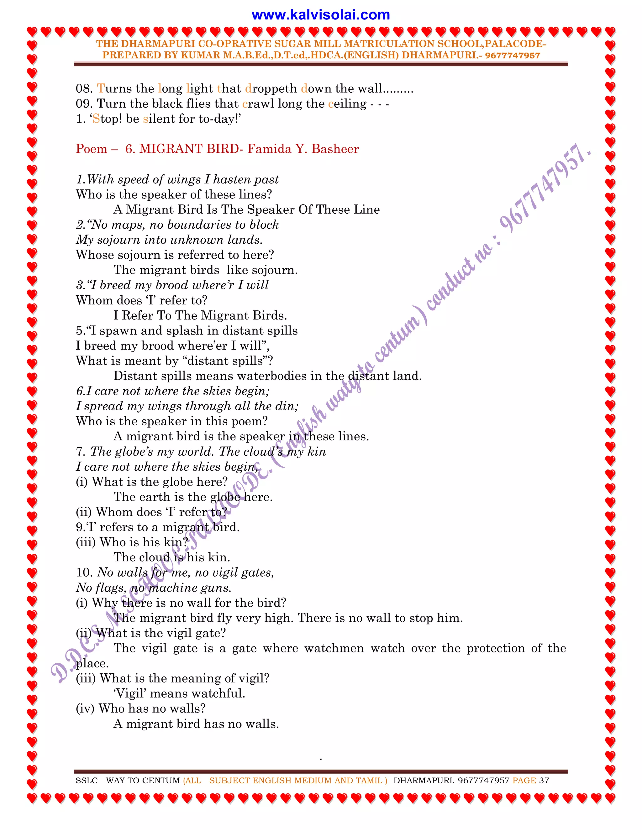 THE DHARMAPURI CO-OPRATIVE SUGAR MILL MATRICULATION SCHOOL,PALACODE-
PREPARED BY KUMAR M.A.B.Ed.,D.T.ed,.HDCA.(ENGLISH) DHARMAPURI.- 9677747957
.
SSLC WAY TO CENTUM (ALL SUBJECT ENGLISH MEDIUM AND TAMIL ) DHARMAPURI. 9677747957 PAGE 37
08. Turns the long light that droppeth down the wall.........
09. Turn the black flies that crawl long the ceiling - - -
1. „Stop! be silent for to-day!‟
Poem – 6. MIGRANT BIRD- Famida Y. Basheer
1.With speed of wings I hasten past
Who is the speaker of these lines?
A Migrant Bird Is The Speaker Of These Line
2.“No maps, no boundaries to block
My sojourn into unknown lands.
Whose sojourn is referred to here?
The migrant birds like sojourn.
3.“I breed my brood where‟r I will
Whom does „I‟ refer to?
I Refer To The Migrant Birds.
5.“I spawn and splash in distant spills
I breed my brood where‟er I will”,
What is meant by “distant spills”?
Distant spills means waterbodies in the distant land.
6.I care not where the skies begin;
I spread my wings through all the din;
Who is the speaker in this poem?
A migrant bird is the speaker in these lines.
7. The globe‟s my world. The cloud‟s my kin
I care not where the skies begin,
(i) What is the globe here?
The earth is the globe here.
(ii) Whom does „I‟ refer to?
9.„I‟ refers to a migrant bird.
(iii) Who is his kin?
The cloud is his kin.
10. No walls for me, no vigil gates,
No flags, no machine guns.
(i) Why there is no wall for the bird?
The migrant bird fly very high. There is no wall to stop him.
(ii) What is the vigil gate?
The vigil gate is a gate where watchmen watch over the protection of the
place.
(iii) What is the meaning of vigil?
„Vigil‟ means watchful.
(iv) Who has no walls?
A migrant bird has no walls.
www.kalvisolai.com
 