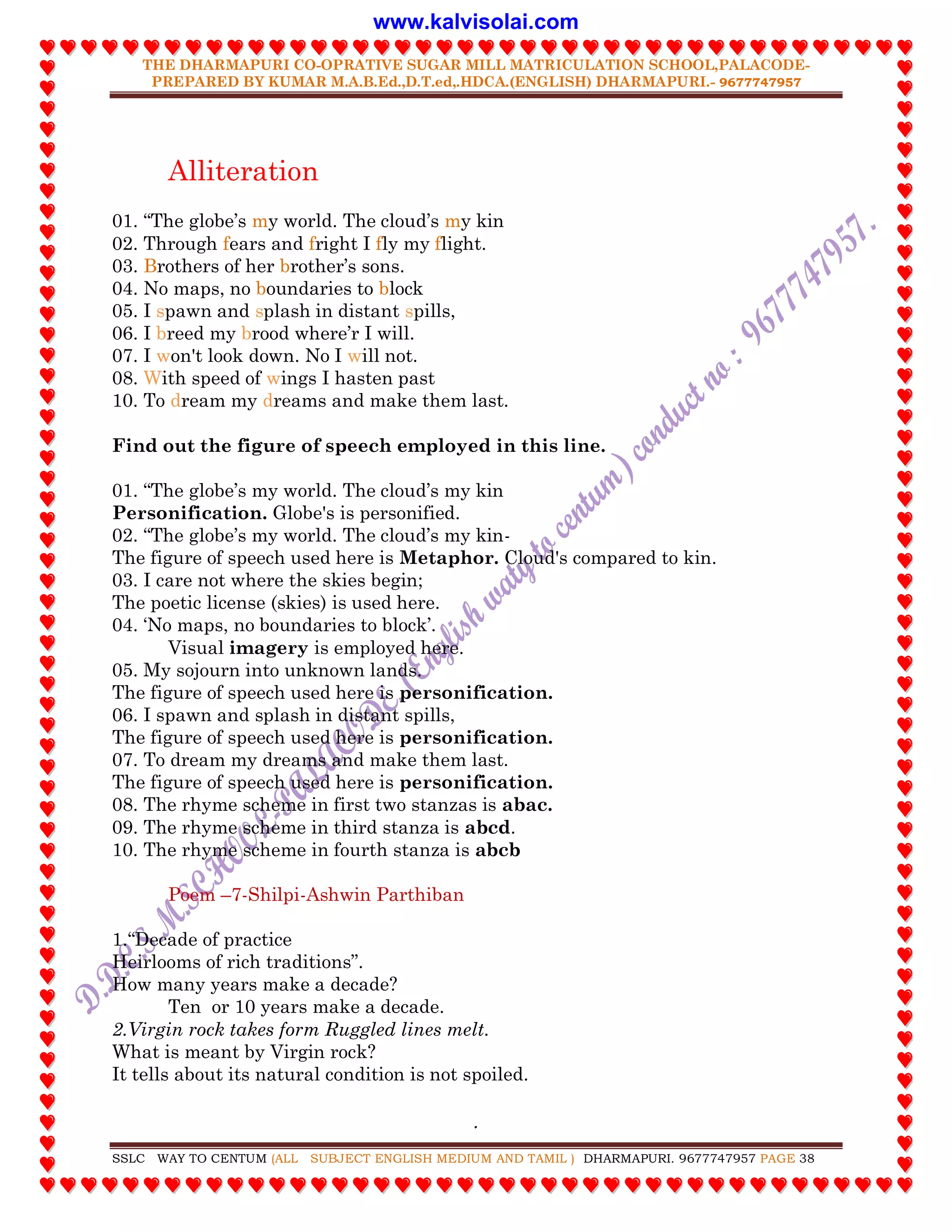 THE DHARMAPURI CO-OPRATIVE SUGAR MILL MATRICULATION SCHOOL,PALACODE-
PREPARED BY KUMAR M.A.B.Ed.,D.T.ed,.HDCA.(ENGLISH) DHARMAPURI.- 9677747957
.
SSLC WAY TO CENTUM (ALL SUBJECT ENGLISH MEDIUM AND TAMIL ) DHARMAPURI. 9677747957 PAGE 38
Alliteration
01. “The globe‟s my world. The cloud‟s my kin
02. Through fears and fright I fly my flight.
03. Brothers of her brother‟s sons.
04. No maps, no boundaries to block
05. I spawn and splash in distant spills,
06. I breed my brood where‟r I will.
07. I won't look down. No I will not.
08. With speed of wings I hasten past
10. To dream my dreams and make them last.
Find out the figure of speech employed in this line.
01. “The globe‟s my world. The cloud‟s my kin
Personification. Globe's is personified.
02. “The globe‟s my world. The cloud‟s my kin-
The figure of speech used here is Metaphor. Cloud's compared to kin.
03. I care not where the skies begin;
The poetic license (skies) is used here.
04. „No maps, no boundaries to block‟.
Visual imagery is employed here.
05. My sojourn into unknown lands.
The figure of speech used here is personification.
06. I spawn and splash in distant spills,
The figure of speech used here is personification.
07. To dream my dreams and make them last.
The figure of speech used here is personification.
08. The rhyme scheme in first two stanzas is abac.
09. The rhyme scheme in third stanza is abcd.
10. The rhyme scheme in fourth stanza is abcb
Poem –7-Shilpi-Ashwin Parthiban
1.“Decade of practice
Heirlooms of rich traditions”.
How many years make a decade?
Ten or 10 years make a decade.
2.Virgin rock takes form Ruggled lines melt.
What is meant by Virgin rock?
It tells about its natural condition is not spoiled.
www.kalvisolai.com
 