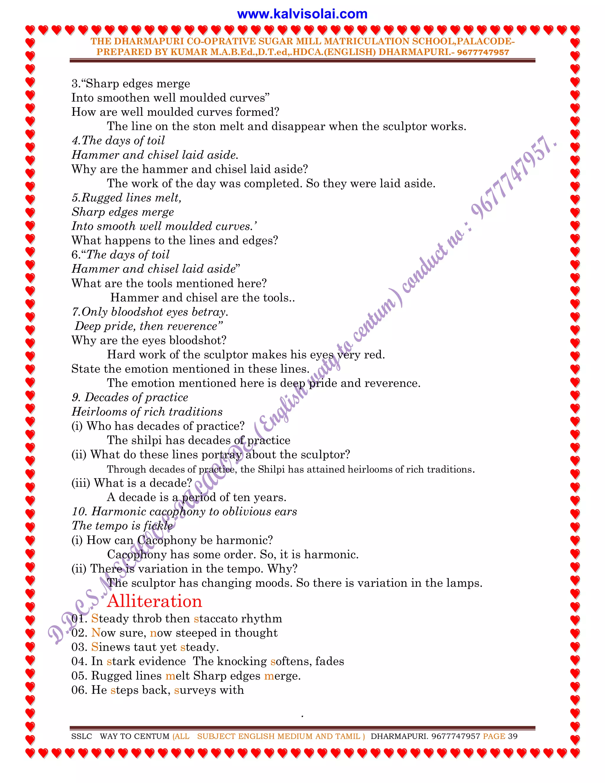 THE DHARMAPURI CO-OPRATIVE SUGAR MILL MATRICULATION SCHOOL,PALACODE-
PREPARED BY KUMAR M.A.B.Ed.,D.T.ed,.HDCA.(ENGLISH) DHARMAPURI.- 9677747957
.
SSLC WAY TO CENTUM (ALL SUBJECT ENGLISH MEDIUM AND TAMIL ) DHARMAPURI. 9677747957 PAGE 39
3.“Sharp edges merge
Into smoothen well moulded curves”
How are well moulded curves formed?
The line on the ston melt and disappear when the sculptor works.
4.The days of toil
Hammer and chisel laid aside.
Why are the hammer and chisel laid aside?
The work of the day was completed. So they were laid aside.
5.Rugged lines melt,
Sharp edges merge
Into smooth well moulded curves.‟
What happens to the lines and edges?
6.“The days of toil
Hammer and chisel laid aside”
What are the tools mentioned here?
Hammer and chisel are the tools..
7.Only bloodshot eyes betray.
Deep pride, then reverence”
Why are the eyes bloodshot?
Hard work of the sculptor makes his eyes very red.
State the emotion mentioned in these lines.
The emotion mentioned here is deep pride and reverence.
9. Decades of practice
Heirlooms of rich traditions
(i) Who has decades of practice?
The shilpi has decades of practice
(ii) What do these lines portray about the sculptor?
Through decades of practice, the Shilpi has attained heirlooms of rich traditions.
(iii) What is a decade?
A decade is a period of ten years.
10. Harmonic cacophony to oblivious ears
The tempo is fickle
(i) How can Cacophony be harmonic?
Cacophony has some order. So, it is harmonic.
(ii) There is variation in the tempo. Why?
The sculptor has changing moods. So there is variation in the lamps.
Alliteration
01. Steady throb then staccato rhythm
02. Now sure, now steeped in thought
03. Sinews taut yet steady.
04. In stark evidence The knocking softens, fades
05. Rugged lines melt Sharp edges merge.
06. He steps back, surveys with
www.kalvisolai.com
 