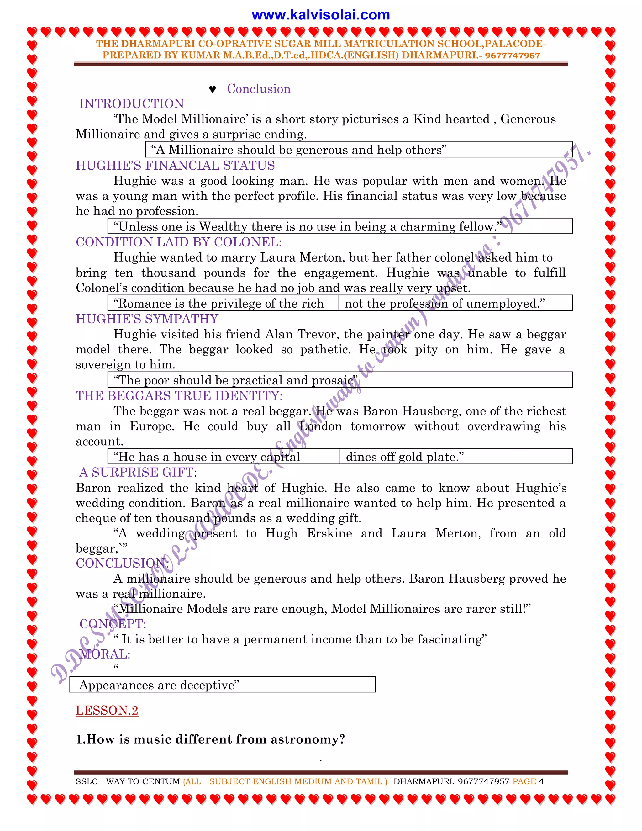 THE DHARMAPURI CO-OPRATIVE SUGAR MILL MATRICULATION SCHOOL,PALACODE-
PREPARED BY KUMAR M.A.B.Ed.,D.T.ed,.HDCA.(ENGLISH) DHARMAPURI.- 9677747957
.
SSLC WAY TO CENTUM (ALL SUBJECT ENGLISH MEDIUM AND TAMIL ) DHARMAPURI. 9677747957 PAGE 4
 Conclusion
INTRODUCTION
„The Model Millionaire‟ is a short story picturises a Kind hearted , Generous
Millionaire and gives a surprise ending.
“A Millionaire should be generous and help others”
HUGHIE‟S FINANCIAL STATUS
Hughie was a good looking man. He was popular with men and women. He
was a young man with the perfect profile. His financial status was very low because
he had no profession.
“Unless one is Wealthy there is no use in being a charming fellow.”
CONDITION LAID BY COLONEL:
Hughie wanted to marry Laura Merton, but her father colonel asked him to
bring ten thousand pounds for the engagement. Hughie was unable to fulfill
Colonel‟s condition because he had no job and was really very upset.
“Romance is the privilege of the rich not the profession of unemployed.”
HUGHIE‟S SYMPATHY
Hughie visited his friend Alan Trevor, the painter one day. He saw a beggar
model there. The beggar looked so pathetic. He took pity on him. He gave a
sovereign to him.
“The poor should be practical and prosaic”
THE BEGGARS TRUE IDENTITY:
The beggar was not a real beggar. He was Baron Hausberg, one of the richest
man in Europe. He could buy all London tomorrow without overdrawing his
account.
“He has a house in every capital dines off gold plate.”
A SURPRISE GIFT:
Baron realized the kind heart of Hughie. He also came to know about Hughie‟s
wedding condition. Baron as a real millionaire wanted to help him. He presented a
cheque of ten thousand pounds as a wedding gift.
“A wedding present to Hugh Erskine and Laura Merton, from an old
beggar,`”
CONCLUSION:
A millionaire should be generous and help others. Baron Hausberg proved he
was a real millionaire.
“Millionaire Models are rare enough, Model Millionaires are rarer still!”
CONCEPT:
“ It is better to have a permanent income than to be fascinating”
MORAL:
“
Appearances are deceptive”
LESSON.2
1.How is music different from astronomy?
www.kalvisolai.com
 