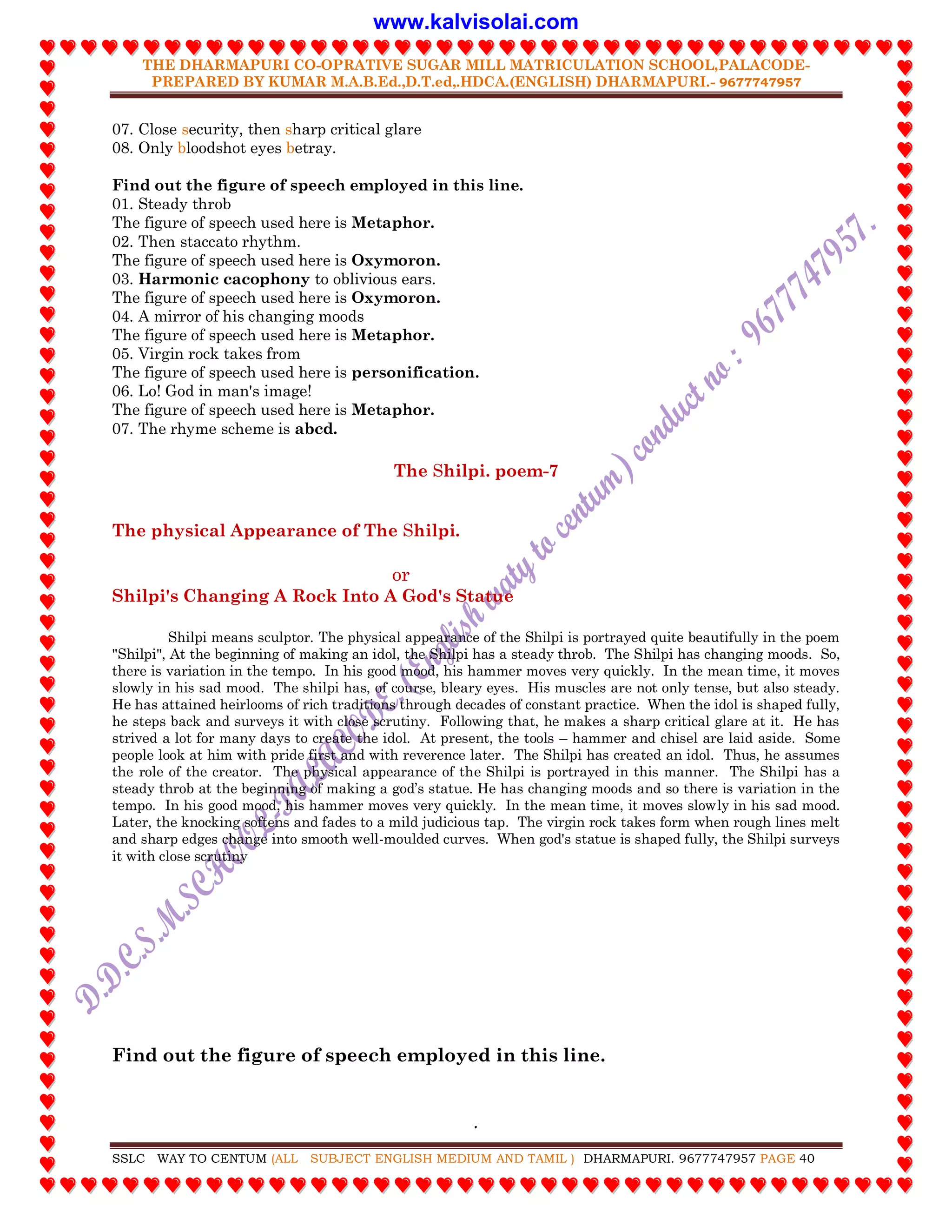 THE DHARMAPURI CO-OPRATIVE SUGAR MILL MATRICULATION SCHOOL,PALACODE-
PREPARED BY KUMAR M.A.B.Ed.,D.T.ed,.HDCA.(ENGLISH) DHARMAPURI.- 9677747957
.
SSLC WAY TO CENTUM (ALL SUBJECT ENGLISH MEDIUM AND TAMIL ) DHARMAPURI. 9677747957 PAGE 40
07. Close security, then sharp critical glare
08. Only bloodshot eyes betray.
Find out the figure of speech employed in this line.
01. Steady throb
The figure of speech used here is Metaphor.
02. Then staccato rhythm.
The figure of speech used here is Oxymoron.
03. Harmonic cacophony to oblivious ears.
The figure of speech used here is Oxymoron.
04. A mirror of his changing moods
The figure of speech used here is Metaphor.
05. Virgin rock takes from
The figure of speech used here is personification.
06. Lo! God in man's image!
The figure of speech used here is Metaphor.
07. The rhyme scheme is abcd.
The Shilpi. poem-7
The physical Appearance of The Shilpi.
or
Shilpi's Changing A Rock Into A God's Statue
Shilpi means sculptor. The physical appearance of the Shilpi is portrayed quite beautifully in the poem
"Shilpi", At the beginning of making an idol, the Shilpi has a steady throb. The Shilpi has changing moods. So,
there is variation in the tempo. In his good mood, his hammer moves very quickly. In the mean time, it moves
slowly in his sad mood. The shilpi has, of course, bleary eyes. His muscles are not only tense, but also steady.
He has attained heirlooms of rich traditions through decades of constant practice. When the idol is shaped fully,
he steps back and surveys it with close scrutiny. Following that, he makes a sharp critical glare at it. He has
strived a lot for many days to create the idol. At present, the tools – hammer and chisel are laid aside. Some
people look at him with pride first and with reverence later. The Shilpi has created an idol. Thus, he assumes
the role of the creator. The physical appearance of the Shilpi is portrayed in this manner. The Shilpi has a
steady throb at the beginning of making a god‟s statue. He has changing moods and so there is variation in the
tempo. In his good mood, his hammer moves very quickly. In the mean time, it moves slowly in his sad mood.
Later, the knocking softens and fades to a mild judicious tap. The virgin rock takes form when rough lines melt
and sharp edges change into smooth well-moulded curves. When god's statue is shaped fully, the Shilpi surveys
it with close scrutiny
Find out the figure of speech employed in this line.
www.kalvisolai.com
 