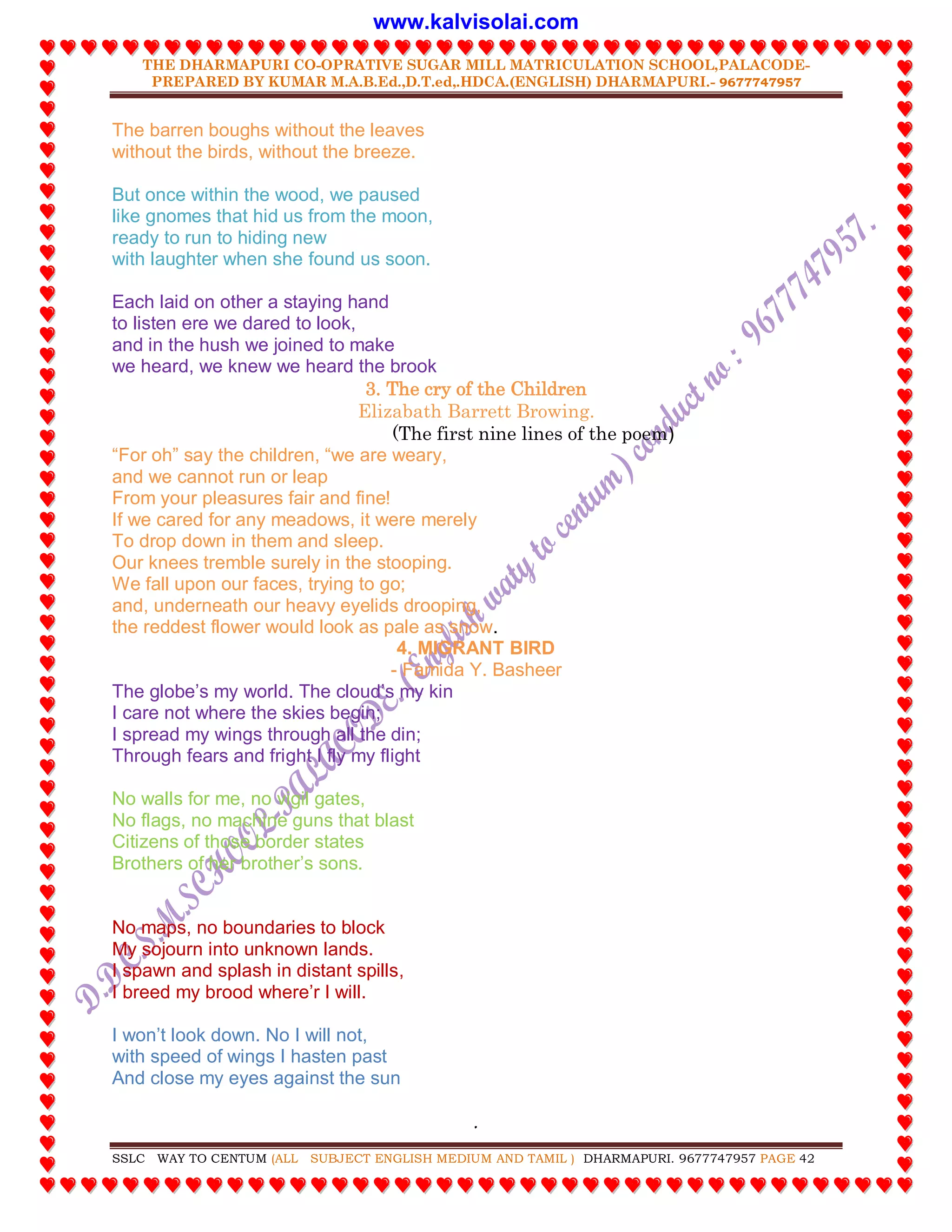 THE DHARMAPURI CO-OPRATIVE SUGAR MILL MATRICULATION SCHOOL,PALACODE-
PREPARED BY KUMAR M.A.B.Ed.,D.T.ed,.HDCA.(ENGLISH) DHARMAPURI.- 9677747957
.
SSLC WAY TO CENTUM (ALL SUBJECT ENGLISH MEDIUM AND TAMIL ) DHARMAPURI. 9677747957 PAGE 42
The barren boughs without the leaves
without the birds, without the breeze.
But once within the wood, we paused
like gnomes that hid us from the moon,
ready to run to hiding new
with laughter when she found us soon.
Each laid on other a staying hand
to listen ere we dared to look,
and in the hush we joined to make
we heard, we knew we heard the brook
3. The cry of the Children
Elizabath Barrett Browing.
(The first nine lines of the poem)
“For oh” say the children, “we are weary,
and we cannot run or leap
From your pleasures fair and fine!
If we cared for any meadows, it were merely
To drop down in them and sleep.
Our knees tremble surely in the stooping.
We fall upon our faces, trying to go;
and, underneath our heavy eyelids drooping,
the reddest flower would look as pale as snow.
4. MIGRANT BIRD
- Famida Y. Basheer
The globe’s my world. The cloud’s my kin
I care not where the skies begin;
I spread my wings through all the din;
Through fears and fright I fly my flight
No walls for me, no vigil gates,
No flags, no machine guns that blast
Citizens of those border states
Brothers of her brother’s sons.
No maps, no boundaries to block
My sojourn into unknown lands.
I spawn and splash in distant spills,
I breed my brood where’r I will.
I won’t look down. No I will not,
with speed of wings I hasten past
And close my eyes against the sun
www.kalvisolai.com
 