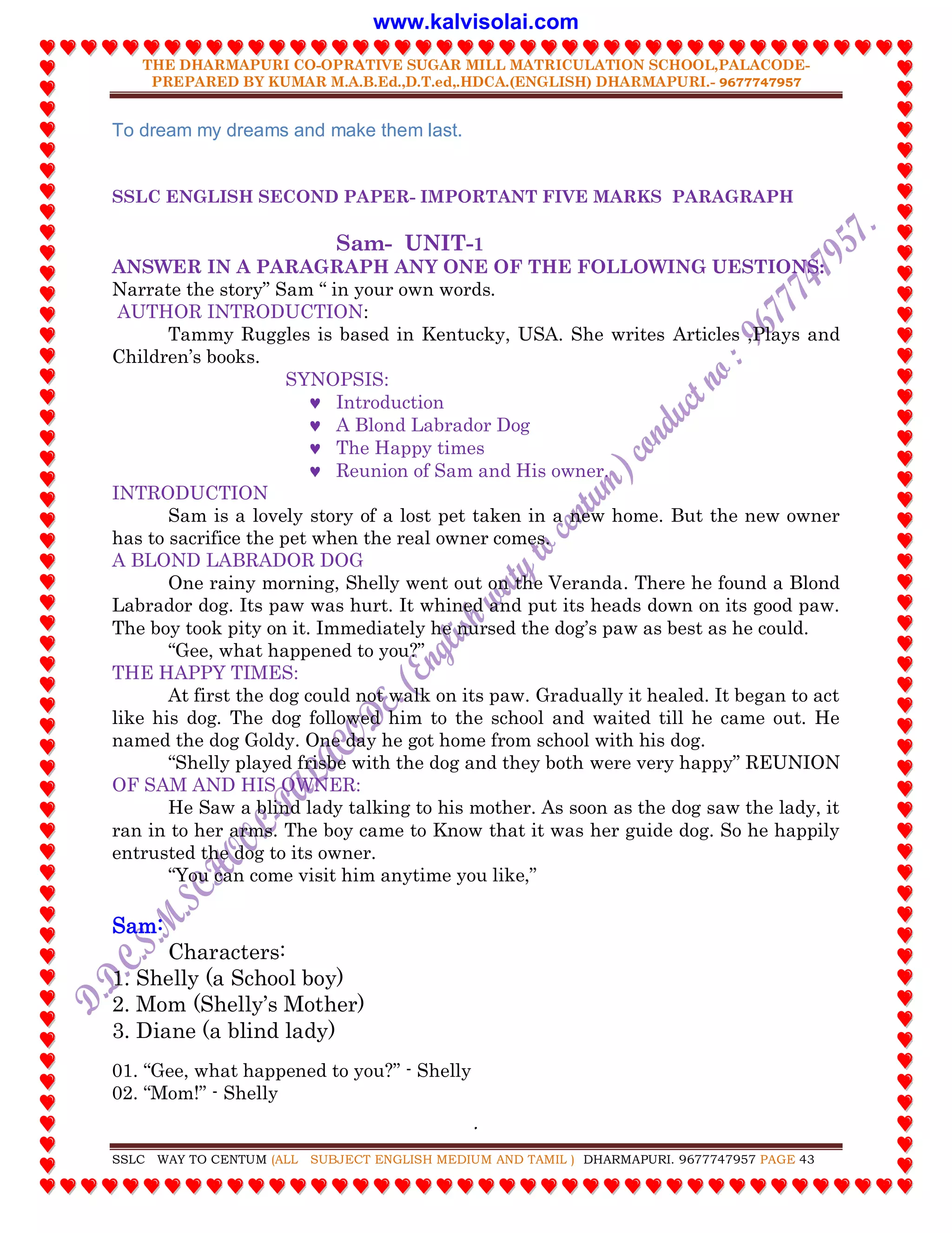THE DHARMAPURI CO-OPRATIVE SUGAR MILL MATRICULATION SCHOOL,PALACODE-
PREPARED BY KUMAR M.A.B.Ed.,D.T.ed,.HDCA.(ENGLISH) DHARMAPURI.- 9677747957
.
SSLC WAY TO CENTUM (ALL SUBJECT ENGLISH MEDIUM AND TAMIL ) DHARMAPURI. 9677747957 PAGE 43
To dream my dreams and make them last.
SSLC ENGLISH SECOND PAPER- IMPORTANT FIVE MARKS PARAGRAPH
Sam- UNIT-1
ANSWER IN A PARAGRAPH ANY ONE OF THE FOLLOWING UESTIONS:
Narrate the story” Sam “ in your own words.
AUTHOR INTRODUCTION:
Tammy Ruggles is based in Kentucky, USA. She writes Articles ,Plays and
Children‟s books.
SYNOPSIS:
 Introduction
 A Blond Labrador Dog
 The Happy times
 Reunion of Sam and His owner.
INTRODUCTION
Sam is a lovely story of a lost pet taken in a new home. But the new owner
has to sacrifice the pet when the real owner comes.
A BLOND LABRADOR DOG
One rainy morning, Shelly went out on the Veranda. There he found a Blond
Labrador dog. Its paw was hurt. It whined and put its heads down on its good paw.
The boy took pity on it. Immediately he nursed the dog‟s paw as best as he could.
“Gee, what happened to you?”
THE HAPPY TIMES:
At first the dog could not walk on its paw. Gradually it healed. It began to act
like his dog. The dog followed him to the school and waited till he came out. He
named the dog Goldy. One day he got home from school with his dog.
“Shelly played frisbe with the dog and they both were very happy” REUNION
OF SAM AND HIS OWNER:
He Saw a blind lady talking to his mother. As soon as the dog saw the lady, it
ran in to her arms. The boy came to Know that it was her guide dog. So he happily
entrusted the dog to its owner.
“You can come visit him anytime you like,”
Sam:
Characters:
1. Shelly (a School boy)
2. Mom (Shelly‟s Mother)
3. Diane (a blind lady)
01. “Gee, what happened to you?” - Shelly
02. “Mom!” - Shelly
www.kalvisolai.com
 