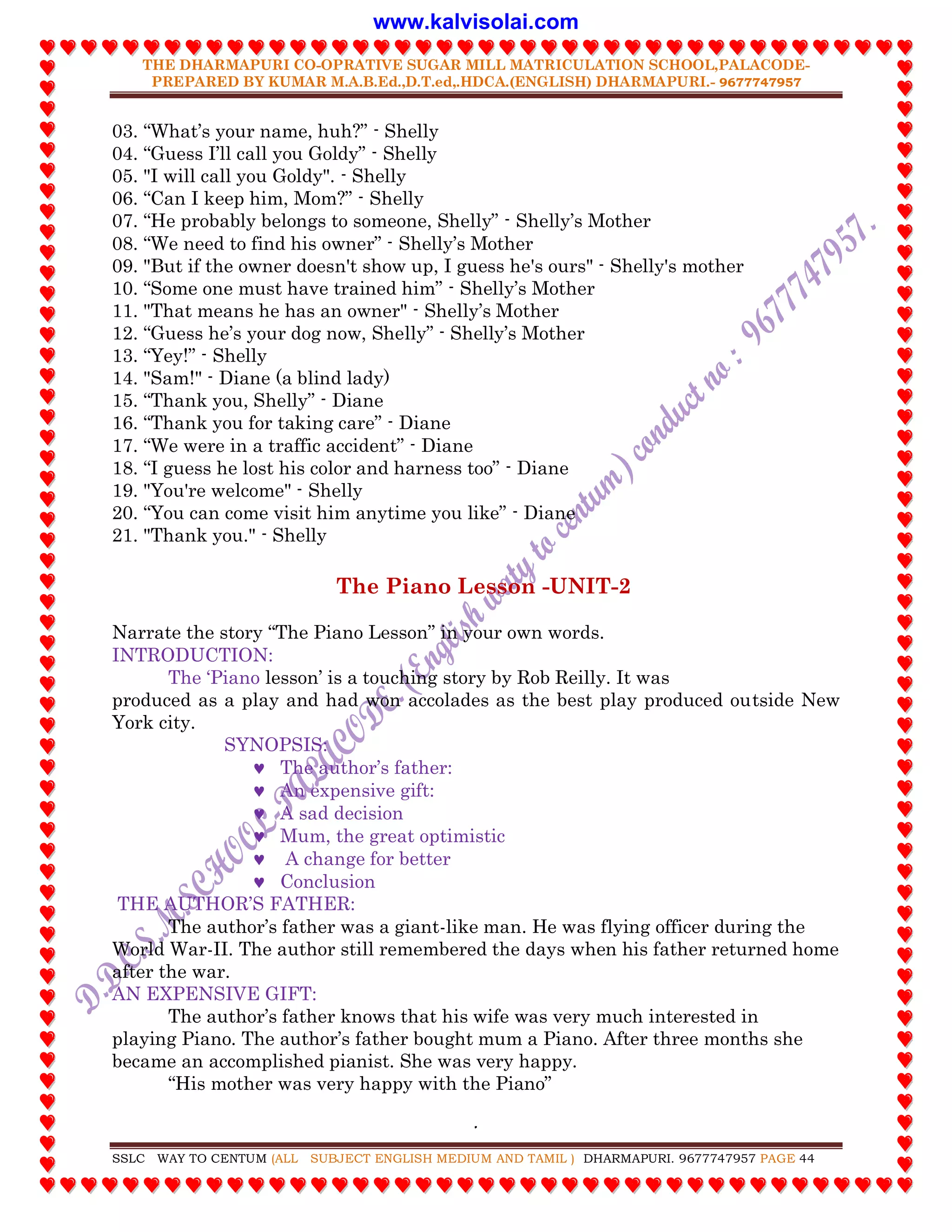 THE DHARMAPURI CO-OPRATIVE SUGAR MILL MATRICULATION SCHOOL,PALACODE-
PREPARED BY KUMAR M.A.B.Ed.,D.T.ed,.HDCA.(ENGLISH) DHARMAPURI.- 9677747957
.
SSLC WAY TO CENTUM (ALL SUBJECT ENGLISH MEDIUM AND TAMIL ) DHARMAPURI. 9677747957 PAGE 44
03. “What‟s your name, huh?” - Shelly
04. “Guess I‟ll call you Goldy” - Shelly
05. "I will call you Goldy". - Shelly
06. “Can I keep him, Mom?” - Shelly
07. “He probably belongs to someone, Shelly” - Shelly‟s Mother
08. “We need to find his owner” - Shelly‟s Mother
09. "But if the owner doesn't show up, I guess he's ours" - Shelly's mother
10. “Some one must have trained him” - Shelly‟s Mother
11. "That means he has an owner" - Shelly‟s Mother
12. “Guess he‟s your dog now, Shelly” - Shelly‟s Mother
13. “Yey!” - Shelly
14. "Sam!" - Diane (a blind lady)
15. “Thank you, Shelly” - Diane
16. “Thank you for taking care” - Diane
17. “We were in a traffic accident” - Diane
18. “I guess he lost his color and harness too” - Diane
19. "You're welcome" - Shelly
20. “You can come visit him anytime you like” - Diane
21. "Thank you." - Shelly
The Piano Lesson -UNIT-2
Narrate the story “The Piano Lesson” in your own words.
INTRODUCTION:
The „Piano lesson‟ is a touching story by Rob Reilly. It was
produced as a play and had won accolades as the best play produced outside New
York city.
SYNOPSIS:
 The author‟s father:
 An expensive gift:
 A sad decision
 Mum, the great optimistic
 A change for better
 Conclusion
THE AUTHOR‟S FATHER:
The author‟s father was a giant-like man. He was flying officer during the
World War-II. The author still remembered the days when his father returned home
after the war.
AN EXPENSIVE GIFT:
The author‟s father knows that his wife was very much interested in
playing Piano. The author‟s father bought mum a Piano. After three months she
became an accomplished pianist. She was very happy.
“His mother was very happy with the Piano”
www.kalvisolai.com
 