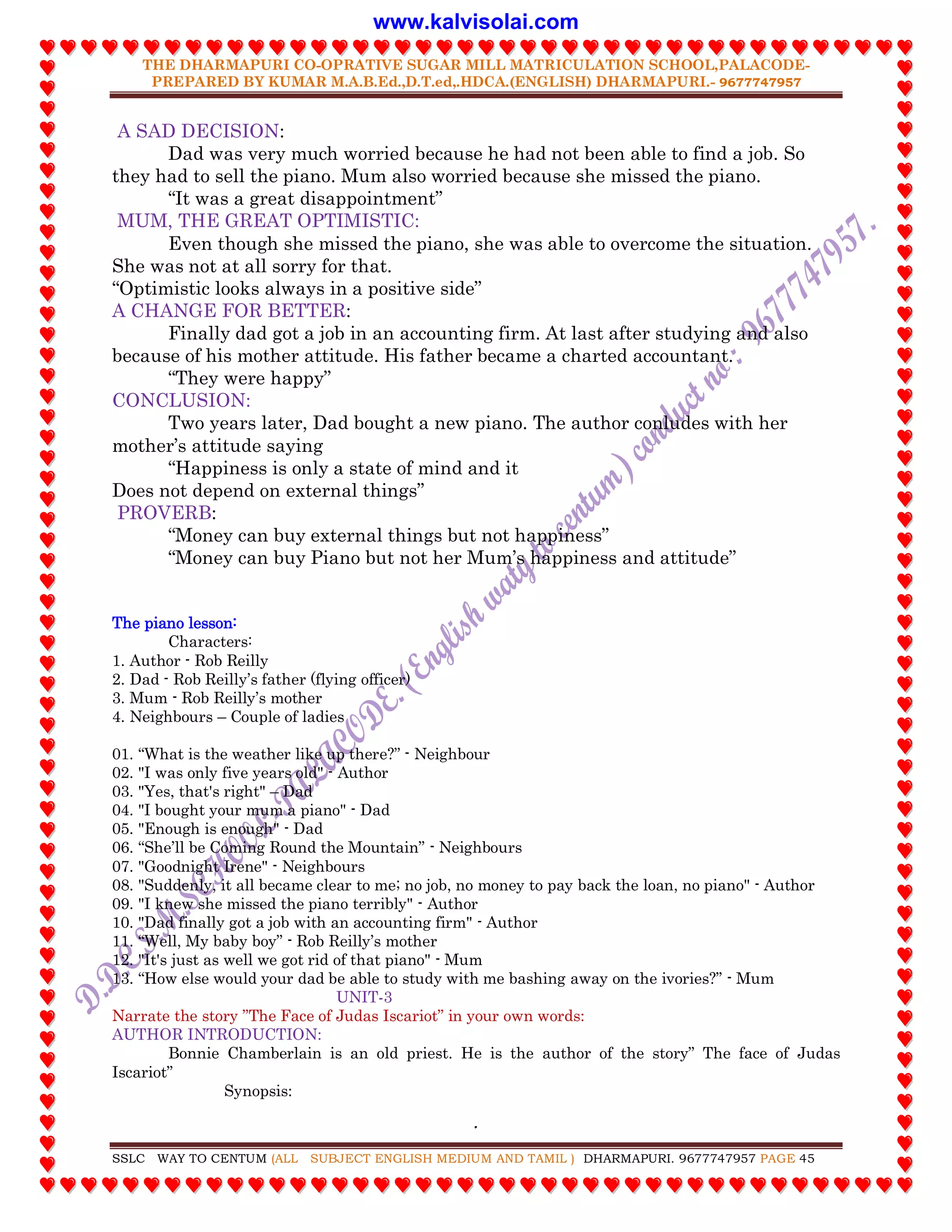 THE DHARMAPURI CO-OPRATIVE SUGAR MILL MATRICULATION SCHOOL,PALACODE-
PREPARED BY KUMAR M.A.B.Ed.,D.T.ed,.HDCA.(ENGLISH) DHARMAPURI.- 9677747957
.
SSLC WAY TO CENTUM (ALL SUBJECT ENGLISH MEDIUM AND TAMIL ) DHARMAPURI. 9677747957 PAGE 45
A SAD DECISION:
Dad was very much worried because he had not been able to find a job. So
they had to sell the piano. Mum also worried because she missed the piano.
“It was a great disappointment”
MUM, THE GREAT OPTIMISTIC:
Even though she missed the piano, she was able to overcome the situation.
She was not at all sorry for that.
“Optimistic looks always in a positive side”
A CHANGE FOR BETTER:
Finally dad got a job in an accounting firm. At last after studying and also
because of his mother attitude. His father became a charted accountant.
“They were happy”
CONCLUSION:
Two years later, Dad bought a new piano. The author conludes with her
mother‟s attitude saying
“Happiness is only a state of mind and it
Does not depend on external things”
PROVERB:
“Money can buy external things but not happiness”
“Money can buy Piano but not her Mum‟s happiness and attitude”
The piano lesson:
Characters:
1. Author - Rob Reilly
2. Dad - Rob Reilly‟s father (flying officer)
3. Mum - Rob Reilly‟s mother
4. Neighbours – Couple of ladies
01. “What is the weather like up there?” - Neighbour
02. "I was only five years old" - Author
03. "Yes, that's right" – Dad
04. "I bought your mum a piano" - Dad
05. "Enough is enough" - Dad
06. “She‟ll be Coming Round the Mountain” - Neighbours
07. "Goodnight Irene" - Neighbours
08. "Suddenly, it all became clear to me; no job, no money to pay back the loan, no piano" - Author
09. "I knew she missed the piano terribly" - Author
10. "Dad finally got a job with an accounting firm" - Author
11. “Well, My baby boy” - Rob Reilly‟s mother
12. "It's just as well we got rid of that piano" - Mum
13. “How else would your dad be able to study with me bashing away on the ivories?” - Mum
UNIT-3
Narrate the story ”The Face of Judas Iscariot” in your own words:
AUTHOR INTRODUCTION:
Bonnie Chamberlain is an old priest. He is the author of the story” The face of Judas
Iscariot”
Synopsis:
www.kalvisolai.com
 
