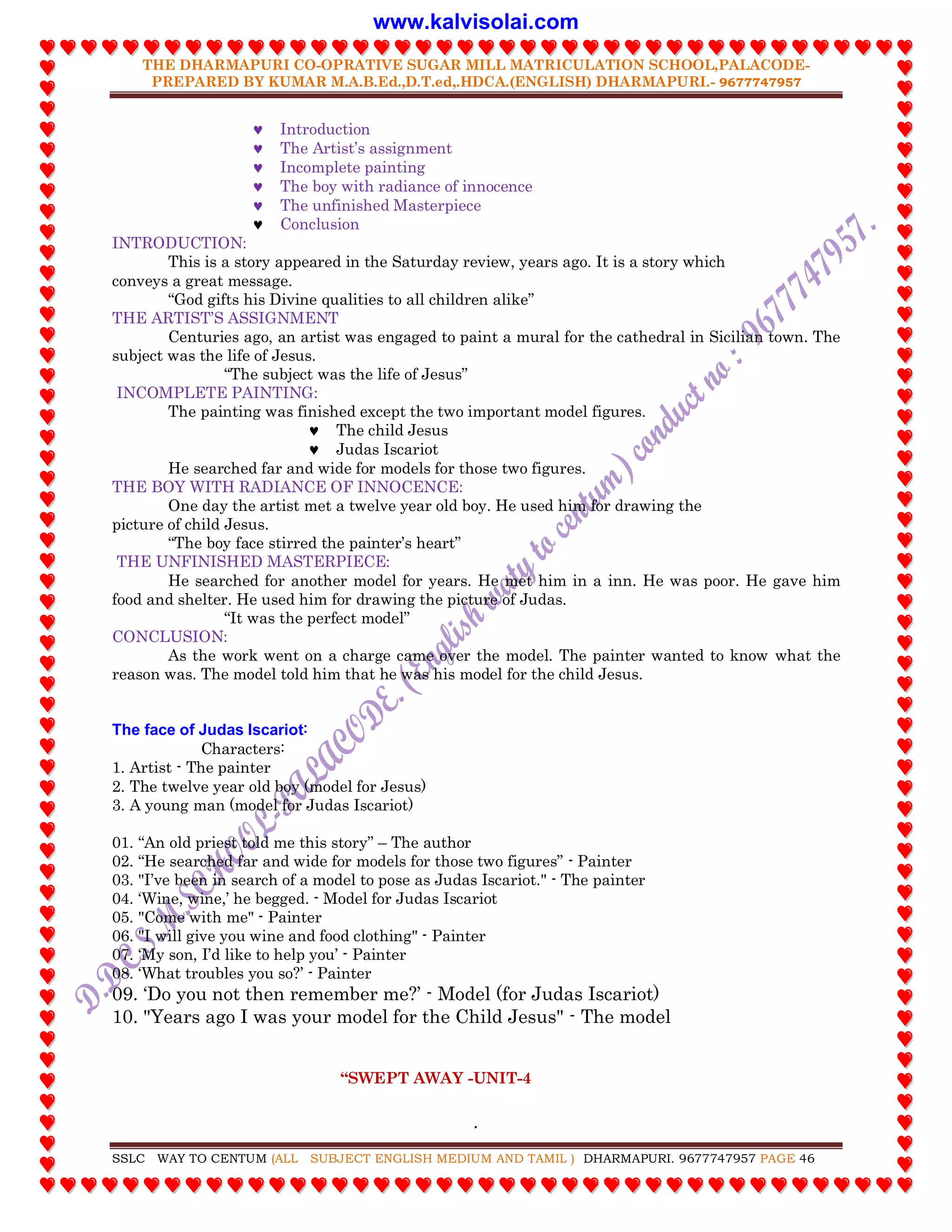 THE DHARMAPURI CO-OPRATIVE SUGAR MILL MATRICULATION SCHOOL,PALACODE-
PREPARED BY KUMAR M.A.B.Ed.,D.T.ed,.HDCA.(ENGLISH) DHARMAPURI.- 9677747957
.
SSLC WAY TO CENTUM (ALL SUBJECT ENGLISH MEDIUM AND TAMIL ) DHARMAPURI. 9677747957 PAGE 46
 Introduction
 The Artist‟s assignment
 Incomplete painting
 The boy with radiance of innocence
 The unfinished Masterpiece
 Conclusion
INTRODUCTION:
This is a story appeared in the Saturday review, years ago. It is a story which
conveys a great message.
“God gifts his Divine qualities to all children alike”
THE ARTIST‟S ASSIGNMENT
Centuries ago, an artist was engaged to paint a mural for the cathedral in Sicilian town. The
subject was the life of Jesus.
“The subject was the life of Jesus”
INCOMPLETE PAINTING:
The painting was finished except the two important model figures.
 The child Jesus
 Judas Iscariot
He searched far and wide for models for those two figures.
THE BOY WITH RADIANCE OF INNOCENCE:
One day the artist met a twelve year old boy. He used him for drawing the
picture of child Jesus.
“The boy face stirred the painter‟s heart”
THE UNFINISHED MASTERPIECE:
He searched for another model for years. He met him in a inn. He was poor. He gave him
food and shelter. He used him for drawing the picture of Judas.
“It was the perfect model”
CONCLUSION:
As the work went on a charge came over the model. The painter wanted to know what the
reason was. The model told him that he was his model for the child Jesus.
The face of Judas Iscariot:
Characters:
1. Artist - The painter
2. The twelve year old boy (model for Jesus)
3. A young man (model for Judas Iscariot)
01. “An old priest told me this story” – The author
02. “He searched far and wide for models for those two figures” - Painter
03. "I‟ve been in search of a model to pose as Judas Iscariot." - The painter
04. „Wine, wine,‟ he begged. - Model for Judas Iscariot
05. "Come with me" - Painter
06. "I will give you wine and food clothing" - Painter
07. „My son, I‟d like to help you‟ - Painter
08. „What troubles you so?‟ - Painter
09. „Do you not then remember me?‟ - Model (for Judas Iscariot)
10. "Years ago I was your model for the Child Jesus" - The model
“SWEPT AWAY -UNIT-4
www.kalvisolai.com
 