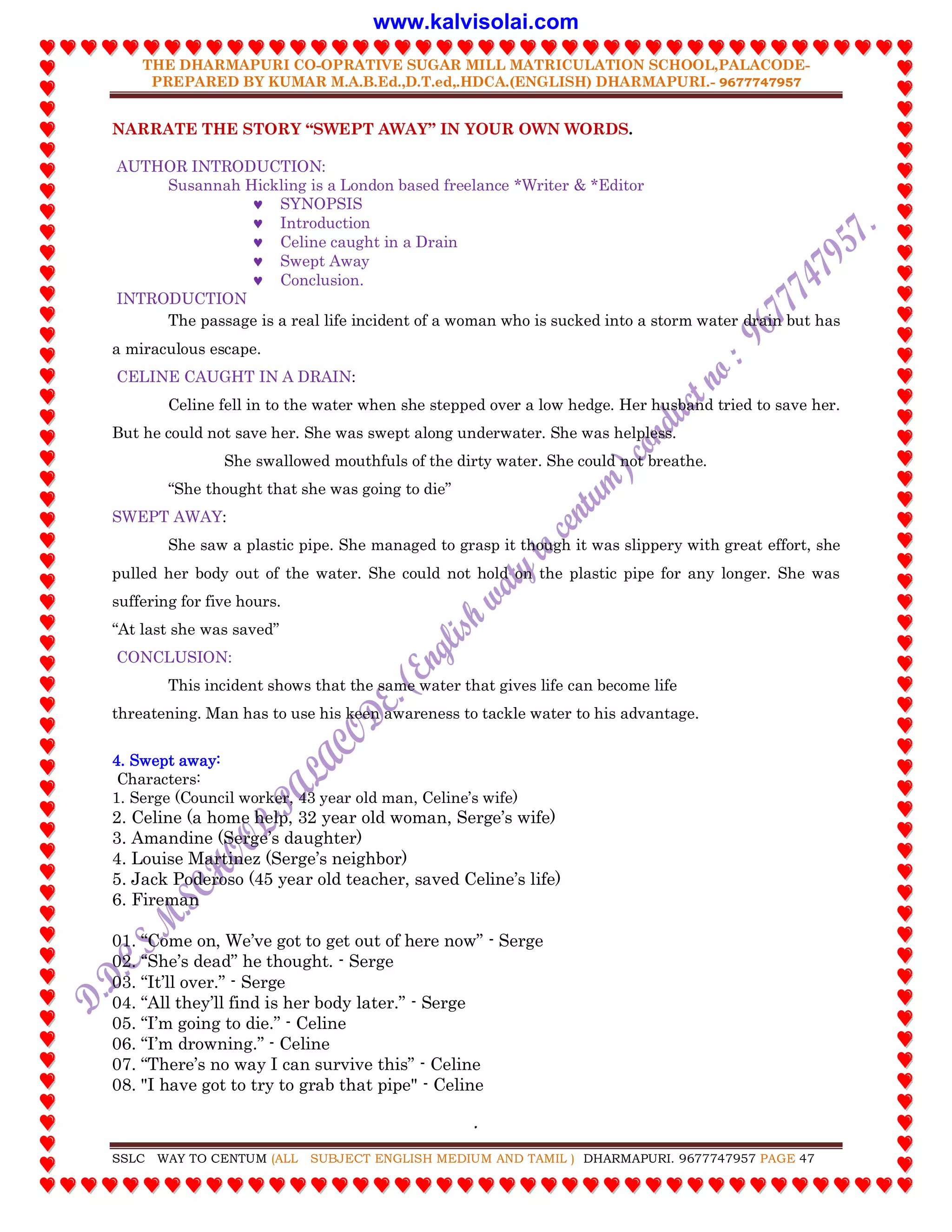 THE DHARMAPURI CO-OPRATIVE SUGAR MILL MATRICULATION SCHOOL,PALACODE-
PREPARED BY KUMAR M.A.B.Ed.,D.T.ed,.HDCA.(ENGLISH) DHARMAPURI.- 9677747957
.
SSLC WAY TO CENTUM (ALL SUBJECT ENGLISH MEDIUM AND TAMIL ) DHARMAPURI. 9677747957 PAGE 47
NARRATE THE STORY “SWEPT AWAY” IN YOUR OWN WORDS.
AUTHOR INTRODUCTION:
Susannah Hickling is a London based freelance *Writer & *Editor
 SYNOPSIS
 Introduction
 Celine caught in a Drain
 Swept Away
 Conclusion.
INTRODUCTION
The passage is a real life incident of a woman who is sucked into a storm water drain but has
a miraculous escape.
CELINE CAUGHT IN A DRAIN:
Celine fell in to the water when she stepped over a low hedge. Her husband tried to save her.
But he could not save her. She was swept along underwater. She was helpless.
She swallowed mouthfuls of the dirty water. She could not breathe.
“She thought that she was going to die”
SWEPT AWAY:
She saw a plastic pipe. She managed to grasp it though it was slippery with great effort, she
pulled her body out of the water. She could not hold on the plastic pipe for any longer. She was
suffering for five hours.
“At last she was saved”
CONCLUSION:
This incident shows that the same water that gives life can become life
threatening. Man has to use his keen awareness to tackle water to his advantage.
4. Swept away:
Characters:
1. Serge (Council worker, 43 year old man, Celine‟s wife)
2. Celine (a home help, 32 year old woman, Serge‟s wife)
3. Amandine (Serge‟s daughter)
4. Louise Martinez (Serge‟s neighbor)
5. Jack Poderoso (45 year old teacher, saved Celine‟s life)
6. Fireman
01. “Come on, We‟ve got to get out of here now” - Serge
02. “She‟s dead” he thought. - Serge
03. “It‟ll over.” - Serge
04. “All they‟ll find is her body later.” - Serge
05. “I‟m going to die.” - Celine
06. “I‟m drowning.” - Celine
07. “There‟s no way I can survive this” - Celine
08. "I have got to try to grab that pipe" - Celine
www.kalvisolai.com
 