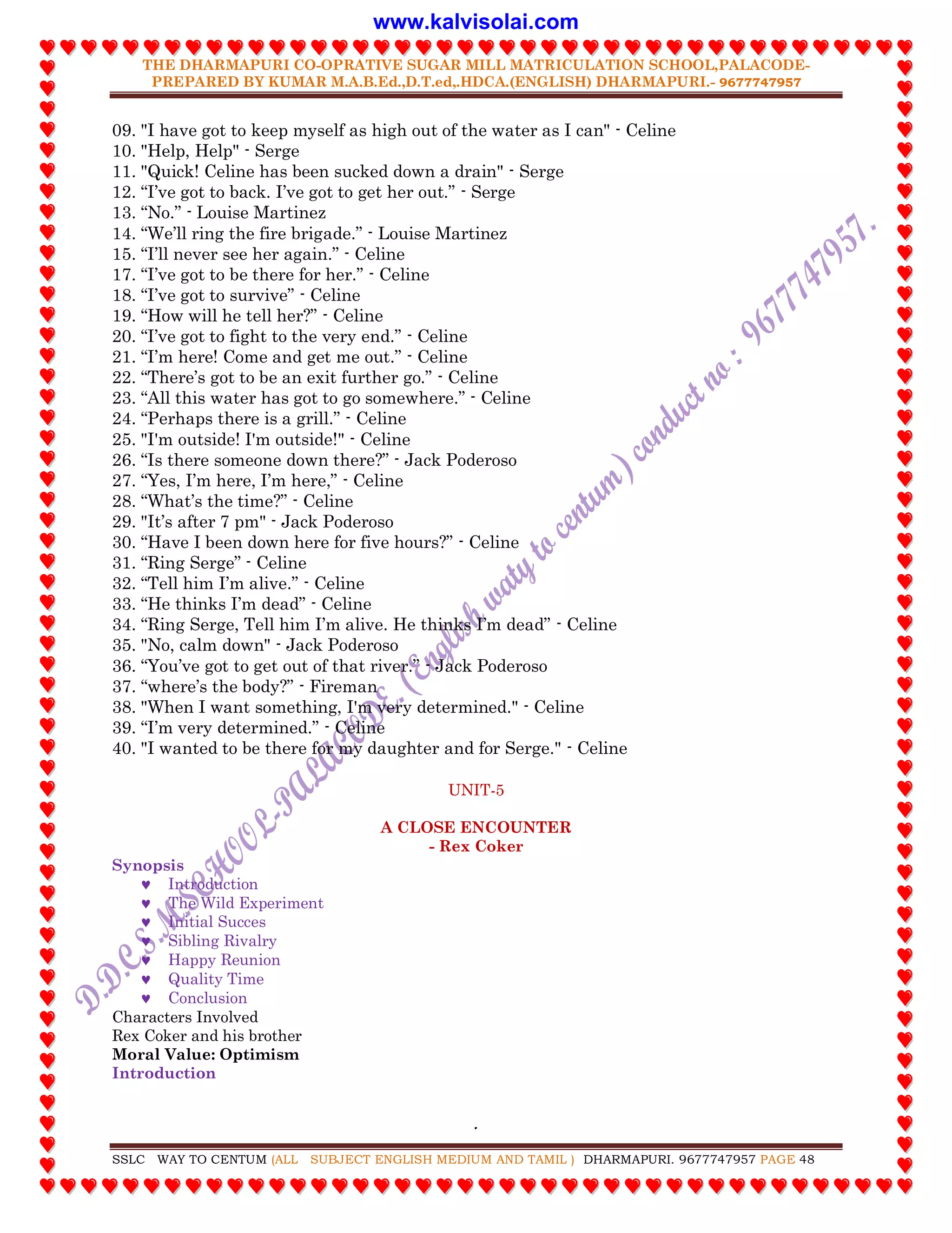 THE DHARMAPURI CO-OPRATIVE SUGAR MILL MATRICULATION SCHOOL,PALACODE-
PREPARED BY KUMAR M.A.B.Ed.,D.T.ed,.HDCA.(ENGLISH) DHARMAPURI.- 9677747957
.
SSLC WAY TO CENTUM (ALL SUBJECT ENGLISH MEDIUM AND TAMIL ) DHARMAPURI. 9677747957 PAGE 48
09. "I have got to keep myself as high out of the water as I can" - Celine
10. "Help, Help" - Serge
11. "Quick! Celine has been sucked down a drain" - Serge
12. “I‟ve got to back. I‟ve got to get her out.” - Serge
13. “No.” - Louise Martinez
14. “We‟ll ring the fire brigade.” - Louise Martinez
15. “I‟ll never see her again.” - Celine
17. “I‟ve got to be there for her.” - Celine
18. “I‟ve got to survive” - Celine
19. “How will he tell her?” - Celine
20. “I‟ve got to fight to the very end.” - Celine
21. “I‟m here! Come and get me out.” - Celine
22. “There‟s got to be an exit further go.” - Celine
23. “All this water has got to go somewhere.” - Celine
24. “Perhaps there is a grill.” - Celine
25. "I'm outside! I'm outside!" - Celine
26. “Is there someone down there?” - Jack Poderoso
27. “Yes, I‟m here, I‟m here,” - Celine
28. “What‟s the time?” - Celine
29. "It‟s after 7 pm" - Jack Poderoso
30. “Have I been down here for five hours?” - Celine
31. “Ring Serge” - Celine
32. “Tell him I‟m alive.” - Celine
33. “He thinks I‟m dead” - Celine
34. “Ring Serge, Tell him I‟m alive. He thinks I‟m dead” - Celine
35. "No, calm down" - Jack Poderoso
36. “You‟ve got to get out of that river.” - Jack Poderoso
37. “where‟s the body?” - Fireman
38. "When I want something, I'm very determined." - Celine
39. “I‟m very determined.” - Celine
40. "I wanted to be there for my daughter and for Serge." - Celine
UNIT-5
A CLOSE ENCOUNTER
- Rex Coker
Synopsis
 Introduction
 The Wild Experiment
 Initial Succes
 Sibling Rivalry
 Happy Reunion
 Quality Time
 Conclusion
Characters Involved
Rex Coker and his brother
Moral Value: Optimism
Introduction
www.kalvisolai.com
 