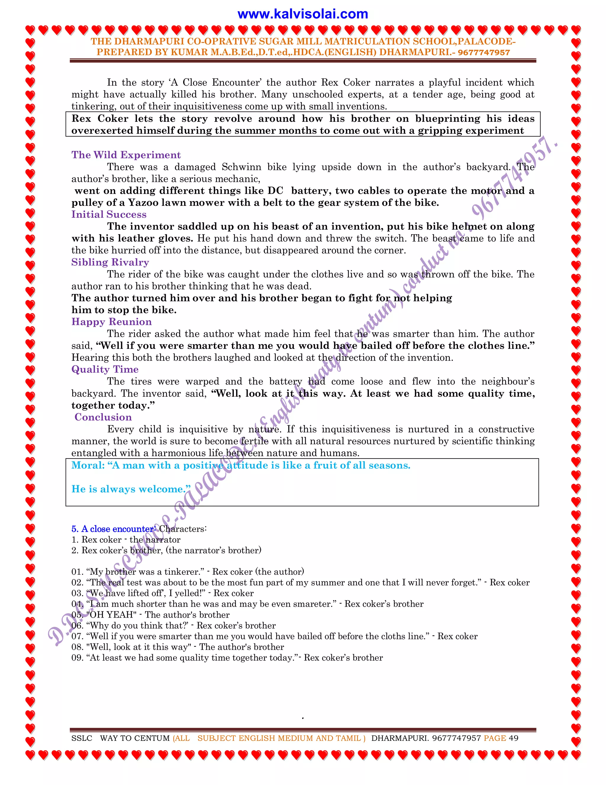 THE DHARMAPURI CO-OPRATIVE SUGAR MILL MATRICULATION SCHOOL,PALACODE-
PREPARED BY KUMAR M.A.B.Ed.,D.T.ed,.HDCA.(ENGLISH) DHARMAPURI.- 9677747957
.
SSLC WAY TO CENTUM (ALL SUBJECT ENGLISH MEDIUM AND TAMIL ) DHARMAPURI. 9677747957 PAGE 49
In the story „A Close Encounter‟ the author Rex Coker narrates a playful incident which
might have actually killed his brother. Many unschooled experts, at a tender age, being good at
tinkering, out of their inquisitiveness come up with small inventions.
Rex Coker lets the story revolve around how his brother on blueprinting his ideas
overexerted himself during the summer months to come out with a gripping experiment
The Wild Experiment
There was a damaged Schwinn bike lying upside down in the author‟s backyard. The
author‟s brother, like a serious mechanic,
went on adding different things like DC battery, two cables to operate the motor and a
pulley of a Yazoo lawn mower with a belt to the gear system of the bike.
Initial Success
The inventor saddled up on his beast of an invention, put his bike helmet on along
with his leather gloves. He put his hand down and threw the switch. The beast came to life and
the bike hurried off into the distance, but disappeared around the corner.
Sibling Rivalry
The rider of the bike was caught under the clothes live and so was thrown off the bike. The
author ran to his brother thinking that he was dead.
The author turned him over and his brother began to fight for not helping
him to stop the bike.
Happy Reunion
The rider asked the author what made him feel that he was smarter than him. The author
said, “Well if you were smarter than me you would have bailed off before the clothes line.”
Hearing this both the brothers laughed and looked at the direction of the invention.
Quality Time
The tires were warped and the battery had come loose and flew into the neighbour‟s
backyard. The inventor said, “Well, look at it this way. At least we had some quality time,
together today.”
Conclusion
Every child is inquisitive by nature. If this inquisitiveness is nurtured in a constructive
manner, the world is sure to become fertile with all natural resources nurtured by scientific thinking
entangled with a harmonious life between nature and humans.
Moral: “A man with a positive attitude is like a fruit of all seasons.
He is always welcome.”
5. A close encounter: Characters:
1. Rex coker - the narrator
2. Rex coker‟s brother, (the narrator‟s brother)
01. “My brother was a tinkerer.” - Rex coker (the author)
02. “The real test was about to be the most fun part of my summer and one that I will never forget.” - Rex coker
03. “We have lifted off‟, I yelled!” - Rex coker
04. “I am much shorter than he was and may be even smareter.” - Rex coker‟s brother
05. "OH YEAH" - The author's brother
06. “Why do you think that?‟ - Rex coker‟s brother
07. “Well if you were smarter than me you would have bailed off before the cloths line.” - Rex coker
08. "Well, look at it this way" - The author's brother
09. “At least we had some quality time together today.”- Rex coker‟s brother
www.kalvisolai.com
 
