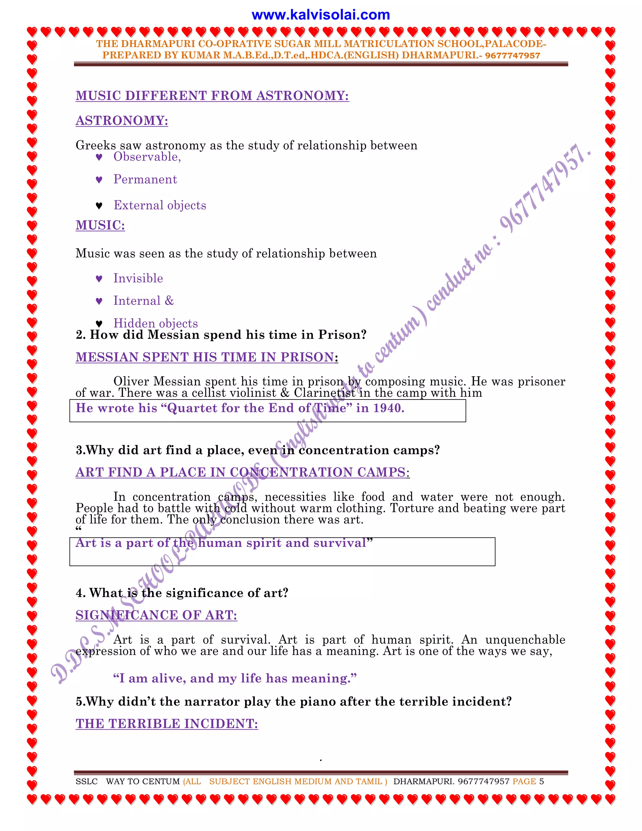 THE DHARMAPURI CO-OPRATIVE SUGAR MILL MATRICULATION SCHOOL,PALACODE-
PREPARED BY KUMAR M.A.B.Ed.,D.T.ed,.HDCA.(ENGLISH) DHARMAPURI.- 9677747957
.
SSLC WAY TO CENTUM (ALL SUBJECT ENGLISH MEDIUM AND TAMIL ) DHARMAPURI. 9677747957 PAGE 5
MUSIC DIFFERENT FROM ASTRONOMY:
ASTRONOMY:
Greeks saw astronomy as the study of relationship between
 Observable,
 Permanent
 External objects
MUSIC:
Music was seen as the study of relationship between
 Invisible
 Internal &
 Hidden objects
2. How did Messian spend his time in Prison?
MESSIAN SPENT HIS TIME IN PRISON:
Oliver Messian spent his time in prison by composing music. He was prisoner
of war. There was a cellist violinist & Clarinetist in the camp with him
He wrote his “Quartet for the End of Time” in 1940.
3.Why did art find a place, even in concentration camps?
ART FIND A PLACE IN CONCENTRATION CAMPS:
In concentration camps, necessities like food and water were not enough.
People had to battle with cold without warm clothing. Torture and beating were part
of life for them. The only conclusion there was art.
“
Art is a part of the human spirit and survival”
4. What is the significance of art?
SIGNIFICANCE OF ART:
Art is a part of survival. Art is part of human spirit. An unquenchable
expression of who we are and our life has a meaning. Art is one of the ways we say,
“I am alive, and my life has meaning.”
5.Why didn‟t the narrator play the piano after the terrible incident?
THE TERRIBLE INCIDENT:
www.kalvisolai.com
 