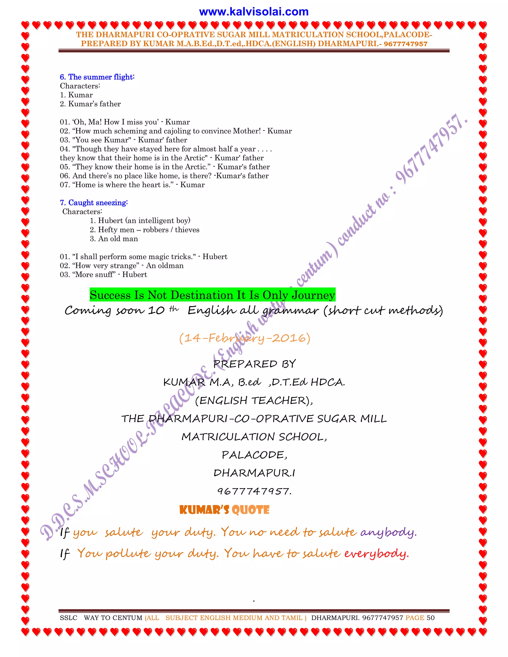 THE DHARMAPURI CO-OPRATIVE SUGAR MILL MATRICULATION SCHOOL,PALACODE-
PREPARED BY KUMAR M.A.B.Ed.,D.T.ed,.HDCA.(ENGLISH) DHARMAPURI.- 9677747957
.
SSLC WAY TO CENTUM (ALL SUBJECT ENGLISH MEDIUM AND TAMIL ) DHARMAPURI. 9677747957 PAGE 50
6. The summer flight:
Characters:
1. Kumar
2. Kumar‟s father
01. „Oh, Ma! How I miss you‟ - Kumar
02. “How much scheming and cajoling to convince Mother! - Kumar
03. "You see Kumar" - Kumar' father
04. "Though they have stayed here for almost half a year . . . .
they know that their home is in the Arctic" - Kumar' father
05. “They know their home is in the Arctic.” - Kumar's father
06. And there‟s no place like home, is there? -Kumar's father
07. “Home is where the heart is.” - Kumar
7. Caught sneezing:
Characters:
1. Hubert (an intelligent boy)
2. Hefty men – robbers / thieves
3. An old man
01. "I shall perform some magic tricks." - Hubert
02. “How very strange” - An oldman
03. “More snuff” - Hubert
Success Is Not Destination It Is Only Journey
Coming soon 10 th English all grammar (short cut methods)
(14-February-2016)
PREPARED BY
KUMAR M.A, B.ed ,D.T.Ed HDCA.
(ENGLISH TEACHER),
THE DHARMAPURI-CO-OPRATIVE SUGAR MILL
MATRICULATION SCHOOL,
PALACODE,
DHARMAPUR.I
9677747957.
Kumar’S QUOTE
If you salute your duty. You no need to salute anybody.
If You pollute your duty. You have to salute everybody.
www.kalvisolai.com
 