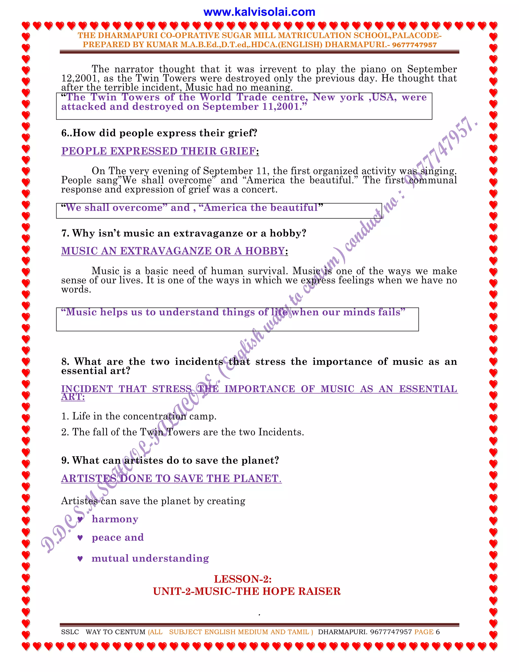 THE DHARMAPURI CO-OPRATIVE SUGAR MILL MATRICULATION SCHOOL,PALACODE-
PREPARED BY KUMAR M.A.B.Ed.,D.T.ed,.HDCA.(ENGLISH) DHARMAPURI.- 9677747957
.
SSLC WAY TO CENTUM (ALL SUBJECT ENGLISH MEDIUM AND TAMIL ) DHARMAPURI. 9677747957 PAGE 6
The narrator thought that it was irrevent to play the piano on September
12,2001, as the Twin Towers were destroyed only the previous day. He thought that
after the terrible incident, Music had no meaning.
“The Twin Towers of the World Trade centre, New york ,USA, were
attacked and destroyed on September 11,2001.”
6..How did people express their grief?
PEOPLE EXPRESSED THEIR GRIEF:
On The very evening of September 11, the first organized activity was singing.
People sang”We shall overcome” and “America the beautiful.” The first communal
response and expression of grief was a concert.
“We shall overcome” and , “America the beautiful”
7. Why isn‟t music an extravaganze or a hobby?
MUSIC AN EXTRAVAGANZE OR A HOBBY:
Music is a basic need of human survival. Music is one of the ways we make
sense of our lives. It is one of the ways in which we express feelings when we have no
words.
“Music helps us to understand things of life when our minds fails”
8. What are the two incidents that stress the importance of music as an
essential art?
INCIDENT THAT STRESS THE IMPORTANCE OF MUSIC AS AN ESSENTIAL
ART:
1. Life in the concentration camp.
2. The fall of the Twin Towers are the two Incidents.
9. What can artistes do to save the planet?
ARTISTES DONE TO SAVE THE PLANET.
Artistes can save the planet by creating
 harmony
 peace and
 mutual understanding
LESSON-2:
UNIT-2-MUSIC-THE HOPE RAISER
www.kalvisolai.com
 