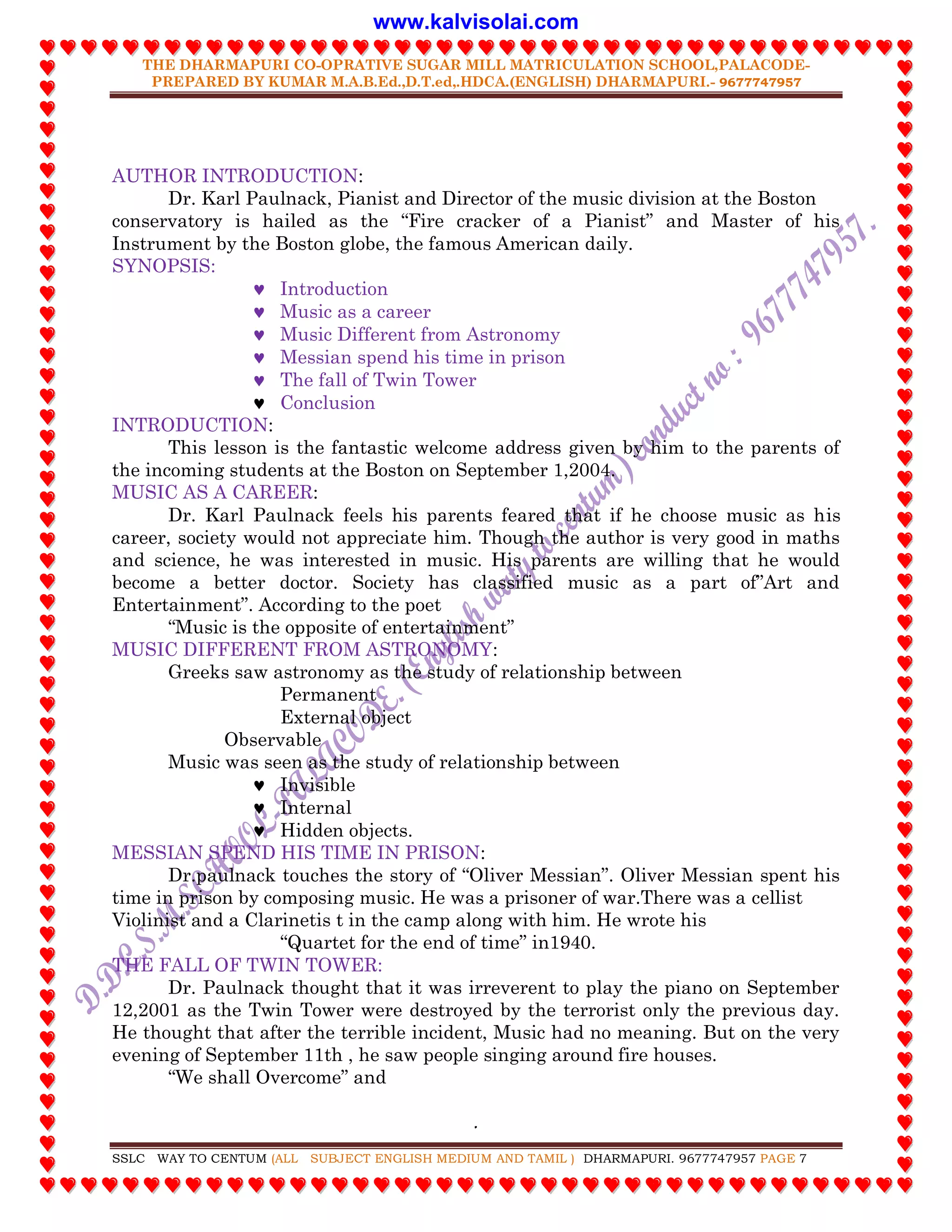 THE DHARMAPURI CO-OPRATIVE SUGAR MILL MATRICULATION SCHOOL,PALACODE-
PREPARED BY KUMAR M.A.B.Ed.,D.T.ed,.HDCA.(ENGLISH) DHARMAPURI.- 9677747957
.
SSLC WAY TO CENTUM (ALL SUBJECT ENGLISH MEDIUM AND TAMIL ) DHARMAPURI. 9677747957 PAGE 7
AUTHOR INTRODUCTION:
Dr. Karl Paulnack, Pianist and Director of the music division at the Boston
conservatory is hailed as the “Fire cracker of a Pianist” and Master of his
Instrument by the Boston globe, the famous American daily.
SYNOPSIS:
 Introduction
 Music as a career
 Music Different from Astronomy
 Messian spend his time in prison
 The fall of Twin Tower
 Conclusion
INTRODUCTION:
This lesson is the fantastic welcome address given by him to the parents of
the incoming students at the Boston on September 1,2004.
MUSIC AS A CAREER:
Dr. Karl Paulnack feels his parents feared that if he choose music as his
career, society would not appreciate him. Though the author is very good in maths
and science, he was interested in music. His parents are willing that he would
become a better doctor. Society has classified music as a part of”Art and
Entertainment”. According to the poet
“Music is the opposite of entertainment”
MUSIC DIFFERENT FROM ASTRONOMY:
Greeks saw astronomy as the study of relationship between
Permanent
External object
Observable
Music was seen as the study of relationship between
 Invisible
 Internal
 Hidden objects.
MESSIAN SPEND HIS TIME IN PRISON:
Dr.paulnack touches the story of “Oliver Messian”. Oliver Messian spent his
time in prison by composing music. He was a prisoner of war.There was a cellist
Violinist and a Clarinetis t in the camp along with him. He wrote his
“Quartet for the end of time” in1940.
THE FALL OF TWIN TOWER:
Dr. Paulnack thought that it was irreverent to play the piano on September
12,2001 as the Twin Tower were destroyed by the terrorist only the previous day.
He thought that after the terrible incident, Music had no meaning. But on the very
evening of September 11th , he saw people singing around fire houses.
“We shall Overcome” and
www.kalvisolai.com
 
