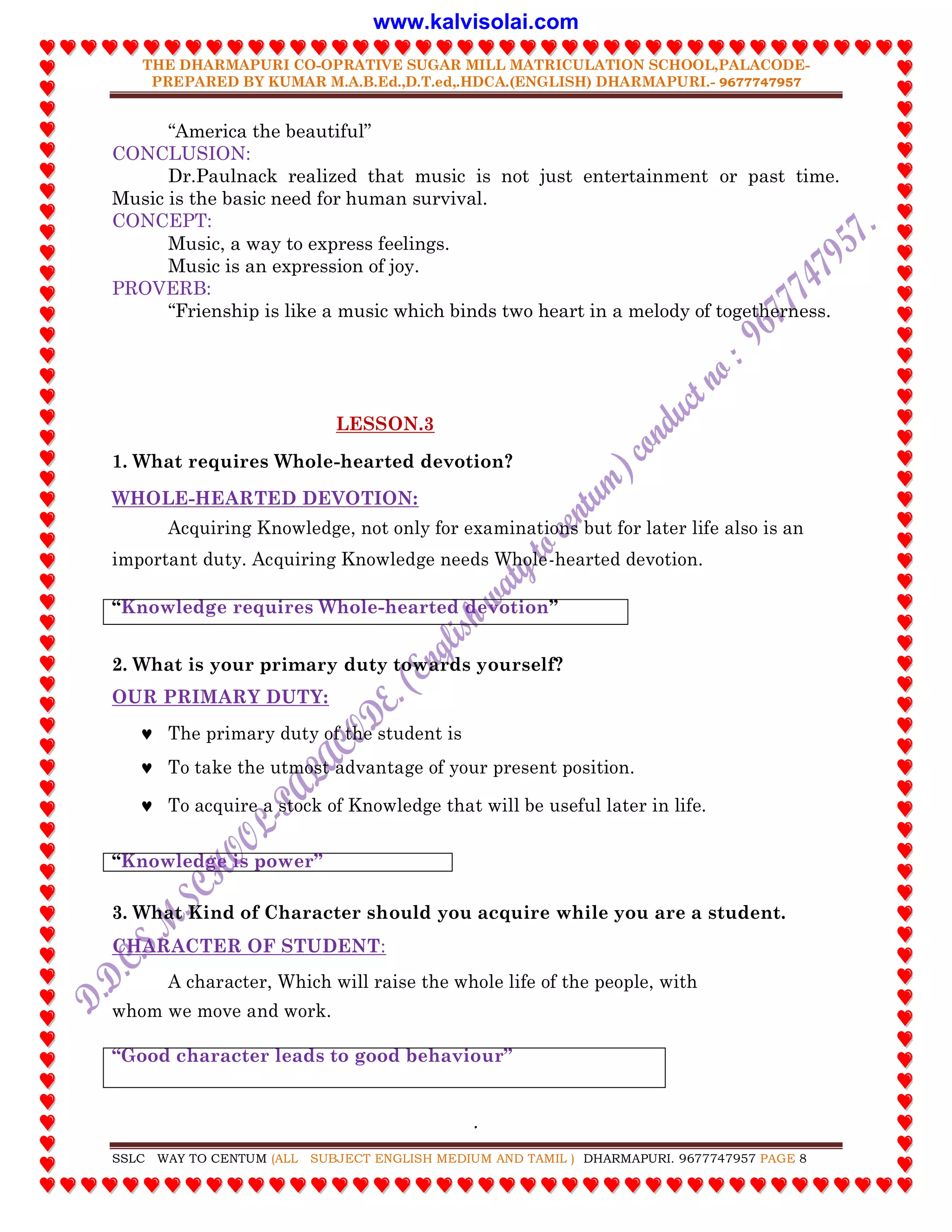 THE DHARMAPURI CO-OPRATIVE SUGAR MILL MATRICULATION SCHOOL,PALACODE-
PREPARED BY KUMAR M.A.B.Ed.,D.T.ed,.HDCA.(ENGLISH) DHARMAPURI.- 9677747957
.
SSLC WAY TO CENTUM (ALL SUBJECT ENGLISH MEDIUM AND TAMIL ) DHARMAPURI. 9677747957 PAGE 8
“America the beautiful”
CONCLUSION:
Dr.Paulnack realized that music is not just entertainment or past time.
Music is the basic need for human survival.
CONCEPT:
Music, a way to express feelings.
Music is an expression of joy.
PROVERB:
“Frienship is like a music which binds two heart in a melody of togetherness.
LESSON.3
1. What requires Whole-hearted devotion?
WHOLE-HEARTED DEVOTION:
Acquiring Knowledge, not only for examinations but for later life also is an
important duty. Acquiring Knowledge needs Whole-hearted devotion.
“Knowledge requires Whole-hearted devotion”
2. What is your primary duty towards yourself?
OUR PRIMARY DUTY:
 The primary duty of the student is
 To take the utmost advantage of your present position.
 To acquire a stock of Knowledge that will be useful later in life.
“Knowledge is power”
3. What Kind of Character should you acquire while you are a student.
CHARACTER OF STUDENT:
A character, Which will raise the whole life of the people, with
whom we move and work.
“Good character leads to good behaviour”
www.kalvisolai.com
 