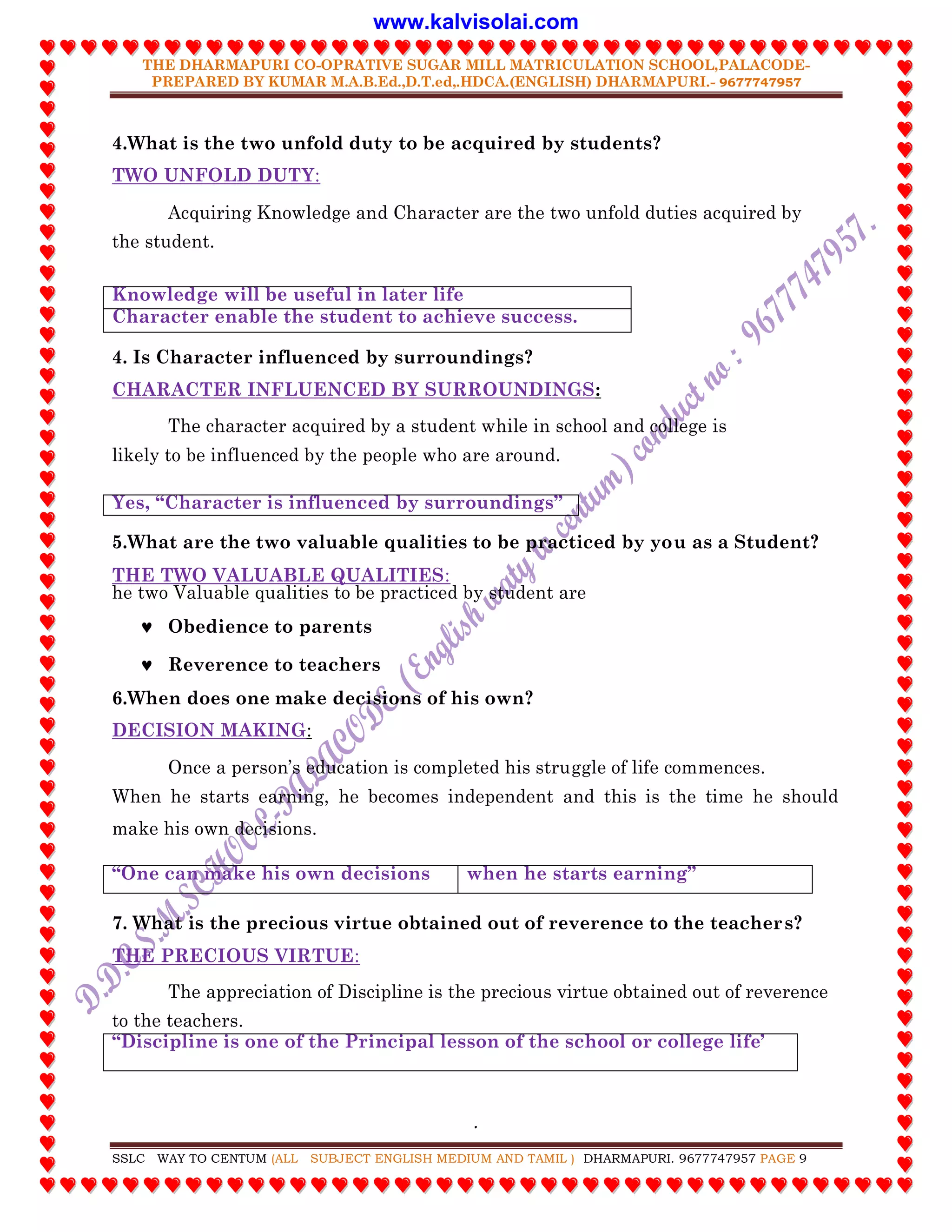 THE DHARMAPURI CO-OPRATIVE SUGAR MILL MATRICULATION SCHOOL,PALACODE-
PREPARED BY KUMAR M.A.B.Ed.,D.T.ed,.HDCA.(ENGLISH) DHARMAPURI.- 9677747957
.
SSLC WAY TO CENTUM (ALL SUBJECT ENGLISH MEDIUM AND TAMIL ) DHARMAPURI. 9677747957 PAGE 9
4.What is the two unfold duty to be acquired by students?
TWO UNFOLD DUTY:
Acquiring Knowledge and Character are the two unfold duties acquired by
the student.
Knowledge will be useful in later life
Character enable the student to achieve success.
4. Is Character influenced by surroundings?
CHARACTER INFLUENCED BY SURROUNDINGS:
The character acquired by a student while in school and college is
likely to be influenced by the people who are around.
Yes, “Character is influenced by surroundings”
5.What are the two valuable qualities to be practiced by you as a Student?
THE TWO VALUABLE QUALITIES:
he two Valuable qualities to be practiced by student are
 Obedience to parents
 Reverence to teachers
6.When does one make decisions of his own?
DECISION MAKING:
Once a person‟s education is completed his struggle of life commences.
When he starts earning, he becomes independent and this is the time he should
make his own decisions.
“One can make his own decisions when he starts earning”
7. What is the precious virtue obtained out of reverence to the teachers?
THE PRECIOUS VIRTUE:
The appreciation of Discipline is the precious virtue obtained out of reverence
to the teachers.
“Discipline is one of the Principal lesson of the school or college life‟
www.kalvisolai.com
 
