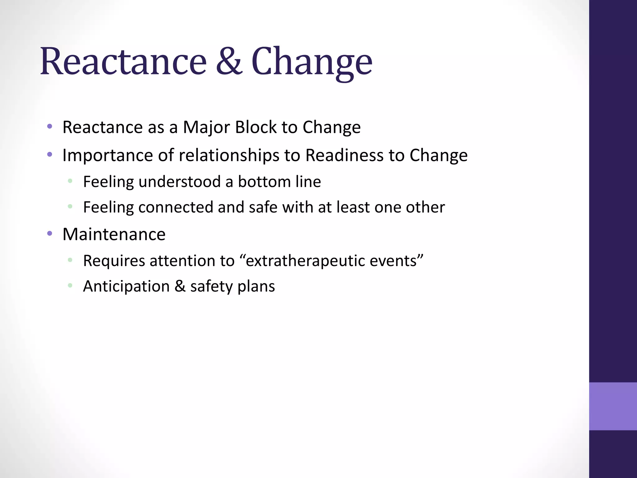 Reactance & Change 
• Reactance as a Major Block to Change 
• Importance of relationships to Readiness to Change 
• Feeling understood a bottom line 
• Feeling connected and safe with at least one other 
• Maintenance 
• Requires attention to “extratherapeutic events” 
• Anticipation & safety plans 
 